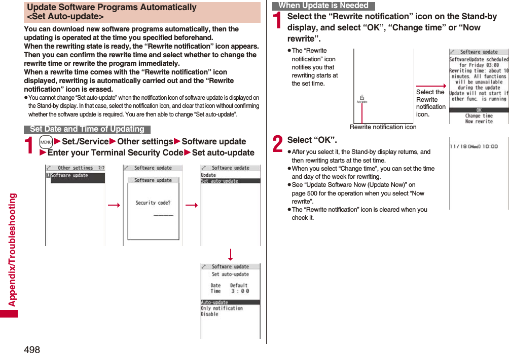 498Appendix/TroubleshootingYou can download new software programs automatically, then the updating is operated at the time you specified beforehand.When the rewriting state is ready, the “Rewrite notification” icon appears. Then you can confirm the rewrite time and select whether to change the rewrite time or rewrite the program immediately.When a rewrite time comes with the “Rewrite notification” icon displayed, rewriting is automatically carried out and the “Rewrite notification” icon is erased.pYou cannot change “Set auto-update” when the notification icon of software update is displayed on the Stand-by display. In that case, select the notification icon, and clear that icon without confirming whether the software update is required. You are then able to change “Set auto-update”.1mSet./ServiceOther settingsSoftware updateEnter your Terminal Security CodeSet auto-updateUpdate Software Programs Automatically &lt;Set Auto-update&gt;Set Date and Time of Updating1Select the “Rewrite notification” icon on the Stand-by display, and select “OK”, “Change time” or “Now rewrite”.pThe “Rewrite notification” icon notifies you that rewriting starts at the set time.2Select “OK”.pAfter you select it, the Stand-by display returns, and then rewriting starts at the set time.pWhen you select “Change time”, you can set the time and day of the week for rewriting.pSee “Update Software Now (Update Now)” on page 500 for the operation when you select “Now rewrite”.pThe “Rewrite notification” icon is cleared when you check it.When Update is NeededSelect the Rewrite notification icon.Rewrite notification icon