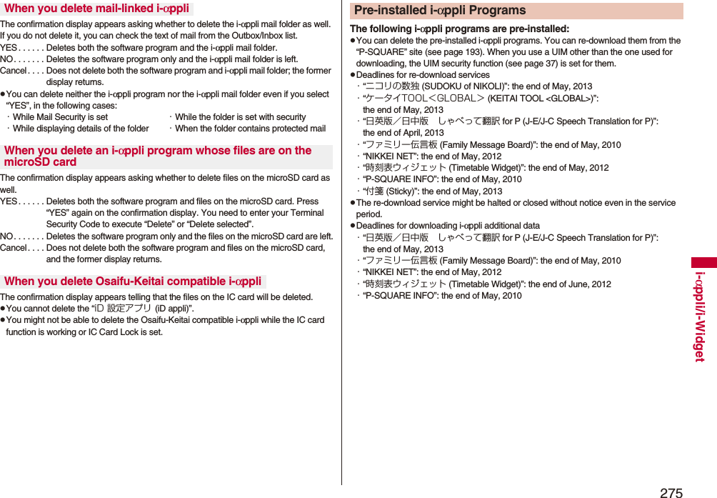 275i-αppli/i-WidgetThe confirmation display appears asking whether to delete the i-αppli mail folder as well. If you do not delete it, you can check the text of mail from the Outbox/Inbox list.YES . . . . . . Deletes both the software program and the i-αppli mail folder.NO. . . . . . . Deletes the software program only and the i-αppli mail folder is left.Cancel . . . . Does not delete both the software program and i-αppli mail folder; the former display returns.pYou can delete neither the i-αppli program nor the i-αppli mail folder even if you select “YES”, in the following cases:・While Mail Security is set ・While the folder is set with security・While displaying details of the folder ・When the folder contains protected mailThe confirmation display appears asking whether to delete files on the microSD card as well.YES . . . . . . Deletes both the software program and files on the microSD card. Press “YES” again on the confirmation display. You need to enter your Terminal Security Code to execute “Delete” or “Delete selected”. NO. . . . . . . Deletes the software program only and the files on the microSD card are left.Cancel. . . . Does not delete both the software program and files on the microSD card, and the former display returns.The confirmation display appears telling that the files on the IC card will be deleted.pYou cannot delete the “iD 設定アプリ (iD appli)”.pYou might not be able to delete the Osaifu-Keitai compatible i-αppli while the IC card function is working or IC Card Lock is set.When you delete mail-linked i-αppliWhen you delete an i-αppli program whose files are on the microSD cardWhen you delete Osaifu-Keitai compatible i-αppliThe following i-αppli programs are pre-installed:pYou can delete the pre-installed i-αppli programs. You can re-download them from the “P-SQUARE” site (see page 193). When you use a UIM other than the one used for downloading, the UIM security function (see page 37) is set for them.pDeadlines for re-download services・“ニコリの数独 (SUDOKU of NIKOLI)”: the end of May, 2013・“ケータイTOOL＜GLOBAL＞ (KEITAI TOOL &lt;GLOBAL&gt;)”: the end of May, 2013・“日英版／日中版 しゃべって翻訳 for P (J-E/J-C Speech Translation for P)”: the end of April, 2013・“ファミリー伝言板 (Family Message Board)”: the end of May, 2010・“NIKKEI NET”: the end of May, 2012・“時刻表ウィジェット (Timetable Widget)”: the end of May, 2012・“P-SQUARE INFO”: the end of May, 2010・“付箋 (Sticky)”: the end of May, 2013pThe re-download service might be halted or closed without notice even in the service period.pDeadlines for downloading i-αppli additional data・“日英版／日中版 しゃべって翻訳 for P (J-E/J-C Speech Translation for P)”: the end of May, 2013・“ファミリー伝言板 (Family Message Board)”: the end of May, 2010・“NIKKEI NET”: the end of May, 2012・“時刻表ウィジェット (Timetable Widget)”: the end of June, 2012・“P-SQUARE INFO”: the end of May, 2010Pre-installed i-αppli Programs