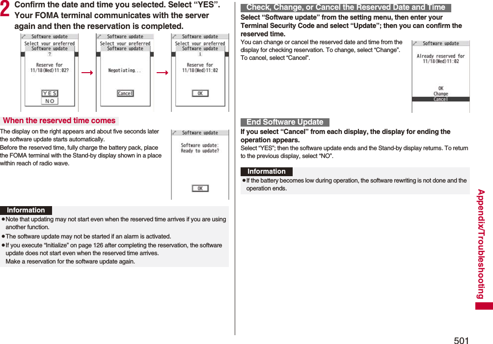 501Appendix/Troubleshooting2Confirm the date and time you selected. Select “YES”. Your FOMA terminal communicates with the server again and then the reservation is completed.The display on the right appears and about five seconds later the software update starts automatically. Before the reserved time, fully charge the battery pack, place the FOMA terminal with the Stand-by display shown in a place within reach of radio wave.When the reserved time comesInformationpNote that updating may not start even when the reserved time arrives if you are using another function.pThe software update may not be started if an alarm is activated.pIf you execute “Initialize” on page 126 after completing the reservation, the software update does not start even when the reserved time arrives. Make a reservation for the software update again.Select “Software update” from the setting menu, then enter your Terminal Security Code and select “Update”; then you can confirm the reserved time.You can change or cancel the reserved date and time from the display for checking reservation. To change, select “Change”. To cancel, select “Cancel”.If you select “Cancel” from each display, the display for ending the operation appears.Select “YES”; then the software update ends and the Stand-by display returns. To return to the previous display, select “NO”.Check, Change, or Cancel the Reserved Date and TimeEnd Software UpdateInformationpIf the battery becomes low during operation, the software rewriting is not done and the operation ends.