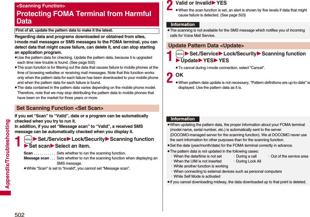 502Appendix/TroubleshootingRegarding data and programs downloaded or obtained from sites, i-mode mail messages or SMS messages to the FOMA terminal, you can detect data that might cause failure, can delete it, and can stop starting an application program.pUse the pattern data for checking. Update the pattern data, because it is upgraded each time new trouble is found. (See page 502)pThe scan function is for filtering out the data that causes failure to mobile phones at the time of browsing websites or receiving mail messages. Note that this function works only when the pattern data for each failure has been downloaded to your mobile phone and when the pattern data for each failure is found.pThe data contained in the pattern data varies depending on the mobile phone model. Therefore, note that we may stop distributing the pattern data to mobile phones that have been on the market for three years or more.If you set “Scan” to “Valid”, data or a program can be automatically checked when you try to run it.In addition, if you set “Message scan” to “Valid”, a received SMS message can be automatically checked when you display it.1mSet./ServiceLock/SecurityScanning functionSet scanSelect an item.Scan . . . . . . . . . . .  Sets whether to run the scanning function.Message scan . . .  Sets whether to run the scanning function when displaying an SMS message.pWhile “Scan” is set to “Invalid”, you cannot set “Message scan”.&lt;Scanning Function&gt;Protecting FOMA Terminal from Harmful DataFirst of all, update the pattern data to make it the latest.Set Scanning Function &lt;Set Scan&gt;2Valid or InvalidYESpWhen the scan function is set, an alert is shown by five levels if data that might cause failure is detected. (See page 503)1mSet./ServiceLock/SecurityScanning functionUpdateYESYESpTo cancel during i-mode connection, select “Cancel”.2OKpWhen pattern data update is not necessary, “Pattern definitions are up-to-date” is displayed. Use the pattern data as it is.InformationpThe scanning is not available for the SMS message which notifies you of incoming calls for Voice Mail Service.Update Pattern Data &lt;Update&gt;InformationpWhen updating the pattern data, the proper information about your FOMA terminal (model name, serial number, etc.) is automatically sent to the server (DOCOMO-managed server for the scanning function). We at DOCOMO never use the sent information for other purposes than for the scanning function.pSet the date (year/month/date) for the FOMA terminal correctly in advance.pThe pattern data is not updated in the following cases:・When the date/time is not set ・During a call ・Out of the service area・When the UIM is not inserted ・During Lock All・While another function is working・When connecting to external devices such as personal computers・While Self Mode is activatedpIf you cancel downloading midway, the data downloaded up to that point is deleted.