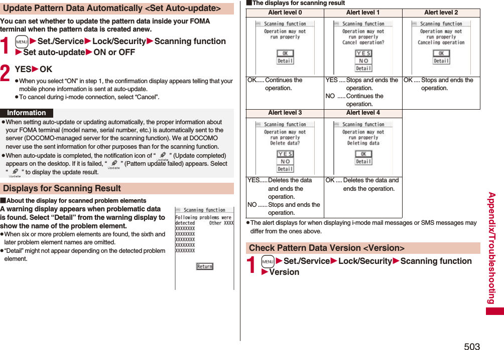 503Appendix/TroubleshootingYou can set whether to update the pattern data inside your FOMA terminal when the pattern data is created anew.1mSet./ServiceLock/SecurityScanning functionSet auto-updateON or OFF2YESOKpWhen you select “ON” in step 1, the confirmation display appears telling that your mobile phone information is sent at auto-update.pTo cancel during i-mode connection, select “Cancel”.■About the display for scanned problem elementsA warning display appears when problematic data is found. Select “Detail” from the warning display to show the name of the problem element.pWhen six or more problem elements are found, the sixth and later problem element names are omitted.p“Detail” might not appear depending on the detected problem element.Update Pattern Data Automatically &lt;Set Auto-update&gt;InformationpWhen setting auto-update or updating automatically, the proper information about your FOMA terminal (model name, serial number, etc.) is automatically sent to the server (DOCOMO-managed server for the scanning function). We at DOCOMO never use the sent information for other purposes than for the scanning function.pWhen auto-update is completed, the notification icon of “ ” (Update completed) appears on the desktop. If it is failed, “ ” (Pattern update failed) appears. Select “ ” to display the update result.Displays for Scanning Result■The displays for scanning resultpThe alert displays for when displaying i-mode mail messages or SMS messages may differ from the ones above.1mSet./ServiceLock/SecurityScanning functionVersionAlert level 0 Alert level 1 Alert level 2OK..... Continues the operation.YES ....Stops and ends the operation.NO .....Continues the operation.OK .... Stops and ends the operation.Alert level 3 Alert level 4YES.....Deletes the data and ends the operation.NO ......Stops and ends the operation.OK .... Deletes the data and ends the operation.Check Pattern Data Version &lt;Version&gt;