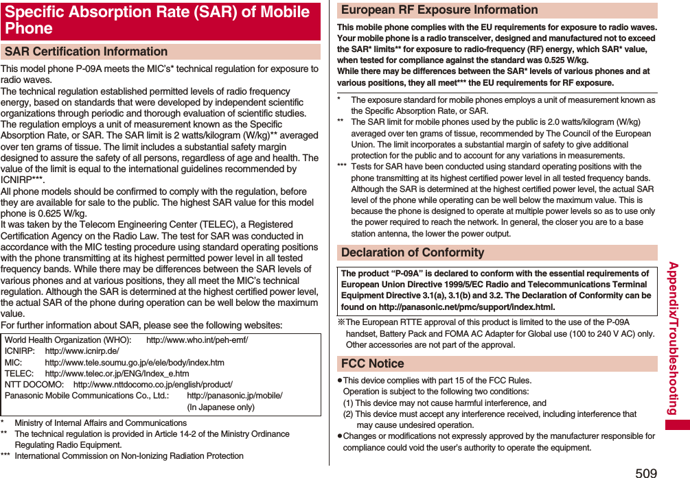 509Appendix/TroubleshootingThis model phone P-09A meets the MIC’s* technical regulation for exposure to radio waves.The technical regulation established permitted levels of radio frequency energy, based on standards that were developed by independent scientific organizations through periodic and thorough evaluation of scientific studies.The regulation employs a unit of measurement known as the Specific Absorption Rate, or SAR. The SAR limit is 2 watts/kilogram (W/kg)** averaged over ten grams of tissue. The limit includes a substantial safety margin designed to assure the safety of all persons, regardless of age and health. The value of the limit is equal to the international guidelines recommended by ICNIRP***.All phone models should be confirmed to comply with the regulation, before they are available for sale to the public. The highest SAR value for this model phone is 0.625 W/kg. It was taken by the Telecom Engineering Center (TELEC), a Registered Certification Agency on the Radio Law. The test for SAR was conducted in accordance with the MIC testing procedure using standard operating positions with the phone transmitting at its highest permitted power level in all tested frequency bands. While there may be differences between the SAR levels of various phones and at various positions, they all meet the MIC’s technical regulation. Although the SAR is determined at the highest certified power level, the actual SAR of the phone during operation can be well below the maximum value.For further information about SAR, please see the following websites:* Ministry of Internal Affairs and Communications** The technical regulation is provided in Article 14-2 of the Ministry Ordinance Regulating Radio Equipment.*** International Commission on Non-Ionizing Radiation ProtectionSpecific Absorption Rate (SAR) of Mobile PhoneSAR Certification InformationWorld Health Organization (WHO): http://www.who.int/peh-emf/ICNIRP: http://www.icnirp.de/MIC: http://www.tele.soumu.go.jp/e/ele/body/index.htmTELEC: http://www.telec.or.jp/ENG/Index_e.htmNTT DOCOMO: http://www.nttdocomo.co.jp/english/product/Panasonic Mobile Communications Co., Ltd.: http://panasonic.jp/mobile/ (In Japanese only)This mobile phone complies with the EU requirements for exposure to radio waves.Your mobile phone is a radio transceiver, designed and manufactured not to exceed the SAR* limits** for exposure to radio-frequency (RF) energy, which SAR* value, when tested for compliance against the standard was 0.525 W/kg. While there may be differences between the SAR* levels of various phones and at various positions, they all meet*** the EU requirements for RF exposure.* The exposure standard for mobile phones employs a unit of measurement known as the Specific Absorption Rate, or SAR.** The SAR limit for mobile phones used by the public is 2.0 watts/kilogram (W/kg) averaged over ten grams of tissue, recommended by The Council of the European Union. The limit incorporates a substantial margin of safety to give additional protection for the public and to account for any variations in measurements.*** Tests for SAR have been conducted using standard operating positions with the phone transmitting at its highest certified power level in all tested frequency bands. Although the SAR is determined at the highest certified power level, the actual SAR level of the phone while operating can be well below the maximum value. This is because the phone is designed to operate at multiple power levels so as to use only the power required to reach the network. In general, the closer you are to a base station antenna, the lower the power output.※The European RTTE approval of this product is limited to the use of the P-09A handset, Battery Pack and FOMA AC Adapter for Global use (100 to 240 V AC) only. Other accessories are not part of the approval.pThis device complies with part 15 of the FCC Rules.Operation is subject to the following two conditions:(1) This device may not cause harmful interference, and(2) This device must accept any interference received, including interference that may cause undesired operation.pChanges or modifications not expressly approved by the manufacturer responsible for compliance could void the user’s authority to operate the equipment.European RF Exposure InformationDeclaration of ConformityThe product “P-09A” is declared to conform with the essential requirements of European Union Directive 1999/5/EC Radio and Telecommunications Terminal Equipment Directive 3.1(a), 3.1(b) and 3.2. The Declaration of Conformity can be found on http://panasonic.net/pmc/support/index.html.FCC Notice