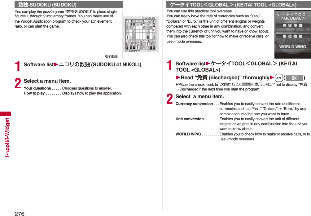 276i-αppli/i-WidgetYou can play the puzzle game “数独-SUDOKU” to place single figures 1 through 9 into empty frames. You can make use of the Widget Application program to check your achievement ratio, or can start the game.© nikoli1Software listニコリの数独 (SUDOKU of NIKOLI)2Select a menu item.Your questions . . . . . Chooses questions to answer.How to play . . . . . . . . Displays how to play the application.数独-SUDOKU (SUDOKU)You can use this practical tool overseas.You can freely have the rate of currencies such as “Yen,” “Dollars,” or “Euro,” or the unit of different lengths or weights compared with each other in any combination, and convert them into the currency or unit you want to have or know about.You can also check this tool for how to make or receive calls, or use i-mode overseas.1Software listケータイTOOL＜GLOBAL＞ (KEITAI TOOL &lt;GLOBAL&gt;)Read “免責 (discharged)” thoroughlym()pPlace the check mark to “次回からこの画面を表示しない” not to display “免責(Discharged)” the next time you start the program.2Select  a menu item.Currency conversion . . .Enables you to easily convert the rate of different currencies such as “Yen,” “Dollars,” or “Euro,” by any combination into the one you want to have.Unit conversion. . . . . . . .Enables you to easily convert the unit of different lengths or weights in any combination into the unit you want to know about.WORLD WING . . . . . . . . .Enables you to check how to make or receive calls, or to use i-mode overseas.ケータイTOOL＜GLOBAL＞ (KEITAI TOOL &lt;GLOBAL&gt;)
