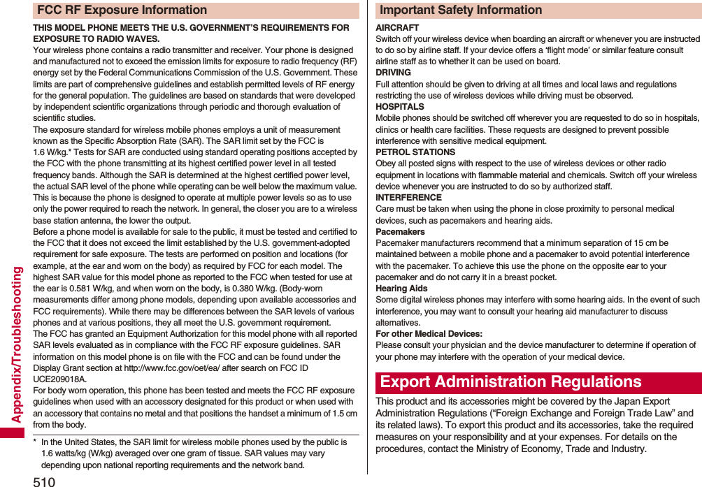510Appendix/TroubleshootingTHIS MODEL PHONE MEETS THE U.S. GOVERNMENT’S REQUIREMENTS FOR EXPOSURE TO RADIO WAVES.Your wireless phone contains a radio transmitter and receiver. Your phone is designed and manufactured not to exceed the emission limits for exposure to radio frequency (RF) energy set by the Federal Communications Commission of the U.S. Government. These limits are part of comprehensive guidelines and establish permitted levels of RF energy for the general population. The guidelines are based on standards that were developed by independent scientific organizations through periodic and thorough evaluation of scientific studies.The exposure standard for wireless mobile phones employs a unit of measurement known as the Specific Absorption Rate (SAR). The SAR limit set by the FCC is 1.6 W/kg.* Tests for SAR are conducted using standard operating positions accepted by the FCC with the phone transmitting at its highest certified power level in all tested frequency bands. Although the SAR is determined at the highest certified power level, the actual SAR level of the phone while operating can be well below the maximum value. This is because the phone is designed to operate at multiple power levels so as to use only the power required to reach the network. In general, the closer you are to a wireless base station antenna, the lower the output.Before a phone model is available for sale to the public, it must be tested and certified to the FCC that it does not exceed the limit established by the U.S. government-adopted requirement for safe exposure. The tests are performed on position and locations (for example, at the ear and worn on the body) as required by FCC for each model. The highest SAR value for this model phone as reported to the FCC when tested for use at the ear is 0.581 W/kg, and when worn on the body, is 0.380 W/kg. (Body-worn measurements differ among phone models, depending upon available accessories and FCC requirements). While there may be differences between the SAR levels of various phones and at various positions, they all meet the U.S. government requirement.The FCC has granted an Equipment Authorization for this model phone with all reported SAR levels evaluated as in compliance with the FCC RF exposure guidelines. SAR information on this model phone is on file with the FCC and can be found under the Display Grant section at http://www.fcc.gov/oet/ea/ after search on FCC ID UCE209018A.For body worn operation, this phone has been tested and meets the FCC RF exposure guidelines when used with an accessory designated for this product or when used with an accessory that contains no metal and that positions the handset a minimum of 1.5 cm from the body.* In the United States, the SAR limit for wireless mobile phones used by the public is 1.6 watts/kg (W/kg) averaged over one gram of tissue. SAR values may vary depending upon national reporting requirements and the network band.FCC RF Exposure InformationAIRCRAFTSwitch off your wireless device when boarding an aircraft or whenever you are instructed to do so by airline staff. If your device offers a ‘flight mode’ or similar feature consult airline staff as to whether it can be used on board.DRIVINGFull attention should be given to driving at all times and local laws and regulations restricting the use of wireless devices while driving must be observed.HOSPITALSMobile phones should be switched off wherever you are requested to do so in hospitals, clinics or health care facilities. These requests are designed to prevent possible interference with sensitive medical equipment.PETROL STATIONSObey all posted signs with respect to the use of wireless devices or other radio equipment in locations with flammable material and chemicals. Switch off your wireless device whenever you are instructed to do so by authorized staff.INTERFERENCECare must be taken when using the phone in close proximity to personal medical devices, such as pacemakers and hearing aids.PacemakersPacemaker manufacturers recommend that a minimum separation of 15 cm be maintained between a mobile phone and a pacemaker to avoid potential interference with the pacemaker. To achieve this use the phone on the opposite ear to your pacemaker and do not carry it in a breast pocket.Hearing AidsSome digital wireless phones may interfere with some hearing aids. In the event of such interference, you may want to consult your hearing aid manufacturer to discuss alternatives.For other Medical Devices:Please consult your physician and the device manufacturer to determine if operation of your phone may interfere with the operation of your medical device.This product and its accessories might be covered by the Japan Export Administration Regulations (“Foreign Exchange and Foreign Trade Law” and its related laws). To export this product and its accessories, take the required measures on your responsibility and at your expenses. For details on the procedures, contact the Ministry of Economy, Trade and Industry. Important Safety InformationExport Administration Regulations