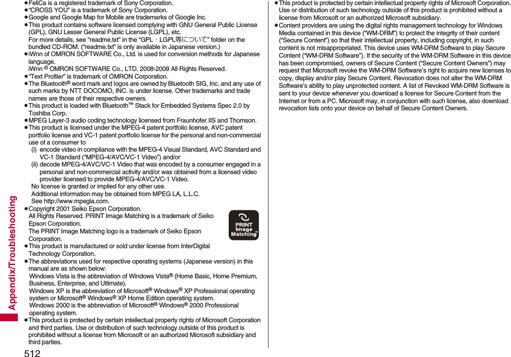 512Appendix/TroubleshootingpFeliCa is a registered trademark of Sony Corporation.p“CROSS YOU” is a trademark of Sony Corporation.pGoogle and Google Map for Mobile are trademarks of Google Inc.pThis product contains software licensed complying with GNU General Public License (GPL), GNU Lesser General Public License (LGPL), etc.For more details, see “readme.txt” in the “GPL・LGPL等について” folder on the bundled CD-ROM. (“readme.txt” is only available in Japanese version.)piWnn of OMRON SOFTWARE Co., Ltd. is used for conversion methods for Japanese language.iWnn © OMRON SOFTWARE Co., LTD. 2008-2009 All Rights Reserved.p“Text Profiler” is trademark of OMRON Corporation.pThe Bluetooth® word mark and logos are owned by Bluetooth SIG, Inc. and any use of such marks by NTT DOCOMO, INC. is under license. Other trademarks and trade names are those of their respective owners.pThis product is loaded with Bluetooth™ Stack for Embedded Systems Spec 2.0 by Toshiba Corp.pMPEG Layer-3 audio coding technology licensed from Fraunhofer IIS and Thomson.pThis product is licensed under the MPEG-4 patent portfolio license, AVC patent portfolio license and VC-1 patent portfolio license for the personal and non-commercial use of a consumer to(i) encode video in compliance with the MPEG-4 Visual Standard, AVC Standard and VC-1 Standard (“MPEG-4/AVC/VC-1 Video”) and/or(ii) decode MPEG-4/AVC/VC-1 Video that was encoded by a consumer engaged in a personal and non-commercial activity and/or was obtained from a licensed video provider licensed to provide MPEG-4/AVC/VC-1 Video.No license is granted or implied for any other use.Additional information may be obtained from MPEG LA, L.L.C.See http://www.mpegla.com.pCopyright 2001 Seiko Epson Corporation. All Rights Reserved. PRINT Image Matching is a trademark of Seiko Epson Corporation. The PRINT Image Matching logo is a trademark of Seiko Epson Corporation.pThis product is manufactured or sold under license from InterDigital Technology Corporation.pThe abbreviations used for respective operating systems (Japanese version) in this manual are as shown below:Windows Vista is the abbreviation of Windows Vista® (Home Basic, Home Premium, Business, Enterprise, and Ultimate).Windows XP is the abbreviation of Microsoft® Windows® XP Professional operating system or Microsoft® Windows® XP Home Edition operating system.Windows 2000 is the abbreviation of Microsoft® Windows® 2000 Professional operating system.pThis product is protected by certain intellectual property rights of Microsoft Corporation and third parties. Use or distribution of such technology outside of this product is prohibited without a license from Microsoft or an authorized Microsoft subsidiary and third parties.pThis product is protected by certain intellectual property rights of Microsoft Corporation. Use or distribution of such technology outside of this product is prohibited without a license from Microsoft or an authorized Microsoft subsidiary.pContent providers are using the digital rights management technology for Windows Media contained in this device (“WM-DRM”) to protect the integrity of their content (“Secure Content”) so that their intellectual property, including copyright, in such content is not misappropriated. This device uses WM-DRM Software to play Secure Content (“WM-DRM Software”). If the security of the WM-DRM Software in this device has been compromised, owners of Secure Content (“Secure Content Owners”) may request that Microsoft revoke the WM-DRM Software’s right to acquire new licenses to copy, display and/or play Secure Content. Revocation does not alter the WM-DRM Software’s ability to play unprotected content. A list of Revoked WM-DRM Software is sent to your device whenever you download a license for Secure Content from the Internet or from a PC. Microsoft may, in conjunction with such license, also download revocation lists onto your device on behalf of Secure Content Owners.
