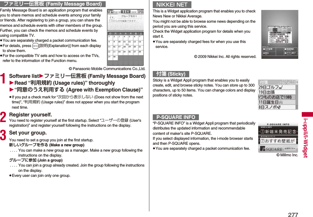 277i-αppli/i-WidgetFamily Message Board is an application program that enables you to share memos and schedule events among your family or friends. After registering to join a group, you can share the memos and schedule events with other members of the group. Further, you can check the memos and schedule events by using compatible TV.pYou are separately charged a packet communication fee.pFor details, press m[説明(Explanation)] from each display to show them.pFor the compatible TV sets and how to access on the TVs, refer to the information of the Function menu.© Panasonic Mobile Communications Co.,Ltd.1Software listファミリー伝言板 (Family Message Board)Read “利用規約 (Usage rules)” thoroughly“同意のうえ利用する (Agree with Exemption Clause)”pIf you put a check mark for “次回から表示しない (Does not show from the next time)”, “利用規約 (Usage rules)” does not appear when you start the program next time.2Register yourself.You need to register yourself at the first startup. Select “ユーザーの登録 (User&apos;s registration)” and register yourself following the instructions on the display.3Set your group.You need to set a group you join at the first startup.新しいグループを作る (Make a new group) . . . . You can make a new group as a manager. Make a new group following the instructions on the display.グループに参加 (Join a group) . . . .  You can join a group already created. Join the group following the instructions on the display.pEvery user can join only one group.ファミリー伝言板 (Family Message Board)This is a Widget application program that enables you to check News New or Nikkei Average.You might not be able to browse some news depending on the period you are using this service.Check the Widget application program for details when you start it.pYou are separately charged fees for when you use this service.© 2009 Nikkei Inc. All rights reserved.Sticky is a Widget Appli program that enables you to easily create, edit, and browse sticky notes. You can store up to 300 characters, up to 50 items. You can change colors and display positions of sticky notes.“P-SQUARE INFO” is a Widget Appli program that periodically distributes the updated information and recommendable content of maker’s site P-SQUARE.If you select displayed information, the i-mode browser starts and then P-SQUARE opens.pYou are separately charged a packet communication fee.NIKKEI NET付箋 (Sticky)P-SQUARE INFO© Millmo Inc.