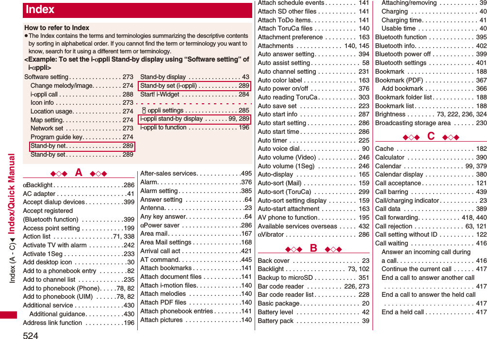 524Index/Quick Manual◆◇◆  A  ◆◇◆αBacklight . . . . . . . . . . . . . . . . . . . .286AC adapter . . . . . . . . . . . . . . . . . . . .41Accept dialup devices . . . . . . . . . . . 399Accept registered (Bluetooth function)  . . . . . . . . . . . .399Access point setting . . . . . . . . . . . .199Action list  . . . . . . . . . . . . . . . . .71, 338Activate TV with alarm  . . . . . . . . . .242Activate 1Seg . . . . . . . . . . . . . . . . .233Add desktop icon  . . . . . . . . . . . . . . . 30Add to a phonebook entry  . . . . . . . .82Add to channel list  . . . . . . . . . . . . .235Add to phonebook (Phone). . . . . 78, 82Add to phonebook (UIM)  . . . . . .78, 82Additional service . . . . . . . . . . . . . .430Additional guidance. . . . . . . . . . .430Address link function  . . . . . . . . . . .196After-sales services. . . . . . . . . . . . .495Alarm. . . . . . . . . . . . . . . . . . . . . . . .376Alarm setting . . . . . . . . . . . . . . . . . .385Answer setting  . . . . . . . . . . . . . . . . .64Antenna. . . . . . . . . . . . . . . . . . . . . . .23Any key answer. . . . . . . . . . . . . . . . .64αPower saver  . . . . . . . . . . . . . . . . .286Area mail. . . . . . . . . . . . . . . . . . . . .167Area Mail settings . . . . . . . . . . . . . .168Arrival call act . . . . . . . . . . . . . . . . .421AT command. . . . . . . . . . . . . . . . . .445Attach bookmarks . . . . . . . . . . . . . .141Attach document files . . . . . . . . . . .141Attach i-motion files. . . . . . . . . . . . .140Attach melodies  . . . . . . . . . . . . . . .140Attach PDF files  . . . . . . . . . . . . . . .140Attach phonebook entries . . . . . . . .141Attach pictures  . . . . . . . . . . . . . . . .140IndexHow to refer to IndexpThe Index contains the terms and terminologies summarizing the descriptive contents by sorting in alphabetical order. If you cannot find the term or terminology you want to know, search for it using a different term or terminology.&lt;Example: To set the i-αppli Stand-by display using “Software setting” of i-αppli&gt;Software setting . . . . . . . . . . . . . . . . 273Change melody/image. . . . . . . . . 274i-αppli call . . . . . . . . . . . . . . . . . . . 288Icon info  . . . . . . . . . . . . . . . . . . . . 273Location usage. . . . . . . . . . . . . . . 274Map setting. . . . . . . . . . . . . . . . . . 274Network set  . . . . . . . . . . . . . . . . . 273Program guide key. . . . . . . . . . . . 274Stand-by net. . . . . . . . . . . . . . . . . 289Stand-by set . . . . . . . . . . . . . . . . . 289Stand-by display  . . . . . . . . . . . . . . . . 43Stand-by set (i-αppli) . . . . . . . . . . . . 289Start! i-Widget  . . . . . . . . . . . . . . . . . 284iαppli settings . . . . . . . . . . . . . . . . 285i-αppli stand-by display  . . . . . . . 99, 289i-αppli to function . . . . . . . . . . . . . . . 196Attach schedule events . . . . . . . . .  141Attach SD other files . . . . . . . . . . .  141Attach ToDo items. . . . . . . . . . . . .  141Attach ToruCa files . . . . . . . . . . . .  140Attachment preference . . . . . . . . .  163Attachments  . . . . . . . . . . . . .  140, 145Auto answer setting. . . . . . . . . . . .  394Auto assist setting . . . . . . . . . . . . . .  58Auto channel setting . . . . . . . . . . .  231Auto color label . . . . . . . . . . . . . . .  163Auto power on/off  . . . . . . . . . . . . .  376Auto reading ToruCa. . . . . . . . . . .  303Auto save set  . . . . . . . . . . . . . . . .  223Auto start info  . . . . . . . . . . . . . . . .  287Auto start setting . . . . . . . . . . . . . .  286Auto start time . . . . . . . . . . . . . . . .  286Auto timer  . . . . . . . . . . . . . . . . . . .  225Auto voice dial . . . . . . . . . . . . . . . . .  90Auto volume (Video) . . . . . . . . . . .  246Auto volume (1Seg)  . . . . . . . . . . .  246Auto-display  . . . . . . . . . . . . . . . . .  165Auto-sort (Mail) . . . . . . . . . . . . . . .  159Auto-sort (ToruCa)  . . . . . . . . . . . .  299Auto-sort setting display . . . . . . . .  159Auto-start attachment . . . . . . . . . .  163AV phone to function. . . . . . . . . . .  195Available services overseas . . . . .  432αVibrator . . . . . . . . . . . . . . . . . . . .  286◆◇◆  B  ◆◇◆Back cover  . . . . . . . . . . . . . . . . . . .  23Backlight . . . . . . . . . . . . . . . . .  73, 102Backup to microSD . . . . . . . . . . . .  351Bar code reader  . . . . . . . . . .  226, 273Bar code reader list . . . . . . . . . . . .  228Basic package. . . . . . . . . . . . . . . . .  20Battery level  . . . . . . . . . . . . . . . . . .  42Battery pack  . . . . . . . . . . . . . . . . . .  39Attaching/removing  . . . . . . . . . . .  39Charging  . . . . . . . . . . . . . . . . . . . 40Charging time. . . . . . . . . . . . . . . . 41Usable time . . . . . . . . . . . . . . . . . 40Bluetooth function . . . . . . . . . . . . .  395Bluetooth info. . . . . . . . . . . . . . . . .  402Bluetooth power off . . . . . . . . . . . .  399Bluetooth settings . . . . . . . . . . . . .  401Bookmark  . . . . . . . . . . . . . . . . . . .  188Bookmark (PDF) . . . . . . . . . . . . . .  367Add bookmark . . . . . . . . . . . . . .  366Bookmark folder list. . . . . . . . . . . .  188Bookmark list . . . . . . . . . . . . . . . . . 188Brightness . . . . . . . .  73, 222, 236, 324Broadcasting storage area  . . . . . . 230◆◇◆  C  ◆◇◆Cache  . . . . . . . . . . . . . . . . . . . . . .  182Calculator  . . . . . . . . . . . . . . . . . . .  390Calendar  . . . . . . . . . . . . . . . . . 99, 379Calendar display . . . . . . . . . . . . . .  380Call acceptance. . . . . . . . . . . . . . .  121Call barring  . . . . . . . . . . . . . . . . . . 439Call/charging indicator. . . . . . . . . . .  23Call data  . . . . . . . . . . . . . . . . . . . .  389Call forwarding. . . . . . . . . . . .  418, 440Call rejection . . . . . . . . . . . . . .  63, 121Call setting without ID . . . . . . . . . .  122Call waiting  . . . . . . . . . . . . . . . . . . 416Answer an incoming call during a call. . . . . . . . . . . . . . . . . . . . . .  416Continue the current call  . . . . . .  417End a call to answer another call . . . . . . . . . . . . . . . . . . . . . . . . 417End a call to answer the held call . . . . . . . . . . . . . . . . . . . . . . . . 417End a held call . . . . . . . . . . . . . . 417Index (A - C)