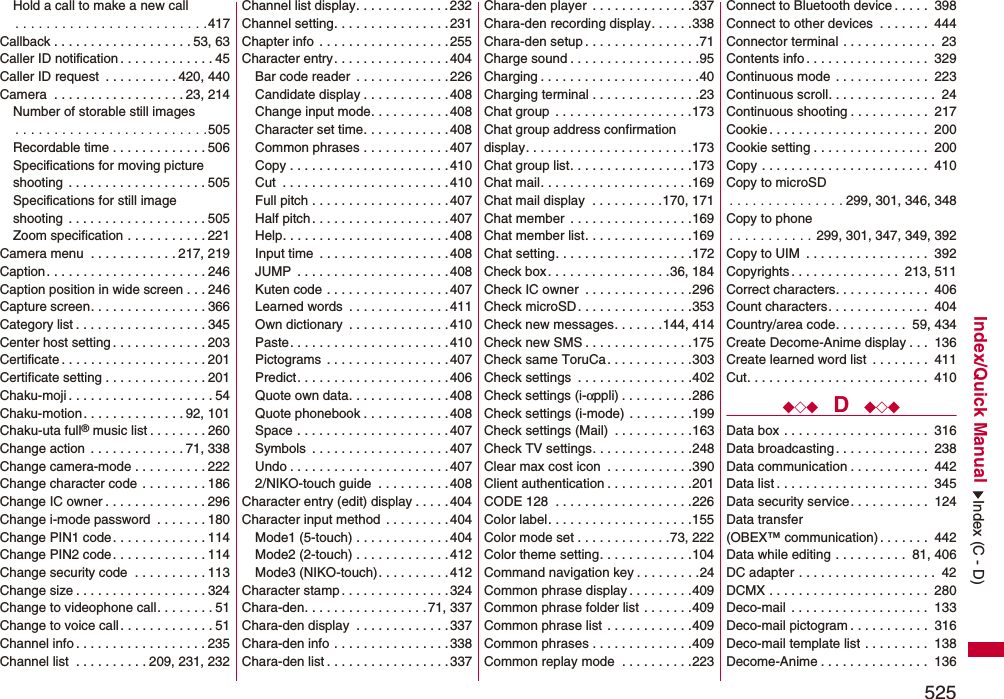 525Index/Quick ManualHold a call to make a new call. . . . . . . . . . . . . . . . . . . . . . . . .417Callback . . . . . . . . . . . . . . . . . . . 53, 63Caller ID notification . . . . . . . . . . . . . 45Caller ID request  . . . . . . . . . . 420, 440Camera  . . . . . . . . . . . . . . . . . . 23, 214Number of storable still images. . . . . . . . . . . . . . . . . . . . . . . . .505Recordable time . . . . . . . . . . . . . 506Specifications for moving picture shooting  . . . . . . . . . . . . . . . . . . . 505Specifications for still imageshooting  . . . . . . . . . . . . . . . . . . . 505Zoom specification . . . . . . . . . . . 221Camera menu  . . . . . . . . . . . . 217, 219Caption. . . . . . . . . . . . . . . . . . . . . . 246Caption position in wide screen . . . 246Capture screen. . . . . . . . . . . . . . . . 366Category list . . . . . . . . . . . . . . . . . . 345Center host setting . . . . . . . . . . . . . 203Certificate . . . . . . . . . . . . . . . . . . . . 201Certificate setting . . . . . . . . . . . . . . 201Chaku-moji . . . . . . . . . . . . . . . . . . . . 54Chaku-motion . . . . . . . . . . . . . . 92, 101Chaku-uta full® music list . . . . . . . . 260Change action  . . . . . . . . . . . . . 71, 338Change camera-mode . . . . . . . . . . 222Change character code . . . . . . . . . 186Change IC owner . . . . . . . . . . . . . . 296Change i-mode password  . . . . . . . 180Change PIN1 code. . . . . . . . . . . . . 114Change PIN2 code. . . . . . . . . . . . . 114Change security code  . . . . . . . . . . 113Change size . . . . . . . . . . . . . . . . . . 324Change to videophone call. . . . . . . . 51Change to voice call. . . . . . . . . . . . . 51Channel info . . . . . . . . . . . . . . . . . . 235Channel list  . . . . . . . . . . 209, 231, 232Channel list display. . . . . . . . . . . . .232Channel setting. . . . . . . . . . . . . . . .231Chapter info  . . . . . . . . . . . . . . . . . .255Character entry. . . . . . . . . . . . . . . .404Bar code reader  . . . . . . . . . . . . . 226Candidate display . . . . . . . . . . . .408Change input mode. . . . . . . . . . .408Character set time. . . . . . . . . . . . 408Common phrases . . . . . . . . . . . . 407Copy . . . . . . . . . . . . . . . . . . . . . . 410Cut  . . . . . . . . . . . . . . . . . . . . . . .410Full pitch . . . . . . . . . . . . . . . . . . .407Half pitch . . . . . . . . . . . . . . . . . . . 407Help. . . . . . . . . . . . . . . . . . . . . . .408Input time  . . . . . . . . . . . . . . . . . . 408JUMP  . . . . . . . . . . . . . . . . . . . . .408Kuten code . . . . . . . . . . . . . . . . . 407Learned words  . . . . . . . . . . . . . . 411Own dictionary  . . . . . . . . . . . . . . 410Paste. . . . . . . . . . . . . . . . . . . . . .410Pictograms  . . . . . . . . . . . . . . . . . 407Predict. . . . . . . . . . . . . . . . . . . . .406Quote own data. . . . . . . . . . . . . . 408Quote phonebook . . . . . . . . . . . .408Space . . . . . . . . . . . . . . . . . . . . . 407Symbols  . . . . . . . . . . . . . . . . . . . 407Undo . . . . . . . . . . . . . . . . . . . . . .4072/NIKO-touch guide  . . . . . . . . . . 408Character entry (edit) display . . . . .404Character input method  . . . . . . . . . 404Mode1 (5-touch) . . . . . . . . . . . . .404Mode2 (2-touch) . . . . . . . . . . . . .412Mode3 (NIKO-touch). . . . . . . . . . 412Character stamp . . . . . . . . . . . . . . . 324Chara-den. . . . . . . . . . . . . . . . . 71, 337Chara-den display  . . . . . . . . . . . . .337Chara-den info . . . . . . . . . . . . . . . .338Chara-den list . . . . . . . . . . . . . . . . . 337Chara-den player  . . . . . . . . . . . . . .337Chara-den recording display. . . . . .338Chara-den setup . . . . . . . . . . . . . . . .71Charge sound . . . . . . . . . . . . . . . . . .95Charging . . . . . . . . . . . . . . . . . . . . . .40Charging terminal . . . . . . . . . . . . . . .23Chat group  . . . . . . . . . . . . . . . . . . .173Chat group address confirmationdisplay. . . . . . . . . . . . . . . . . . . . . . .173Chat group list. . . . . . . . . . . . . . . . .173Chat mail. . . . . . . . . . . . . . . . . . . . .169Chat mail display  . . . . . . . . . .170, 171Chat member  . . . . . . . . . . . . . . . . .169Chat member list. . . . . . . . . . . . . . .169Chat setting. . . . . . . . . . . . . . . . . . .172Check box. . . . . . . . . . . . . . . . .36, 184Check IC owner  . . . . . . . . . . . . . . .296Check microSD. . . . . . . . . . . . . . . .353Check new messages. . . . . . .144, 414Check new SMS . . . . . . . . . . . . . . .175Check same ToruCa. . . . . . . . . . . .303Check settings  . . . . . . . . . . . . . . . .402Check settings (i-αppli) . . . . . . . . . .286Check settings (i-mode) . . . . . . . . .199Check settings (Mail)  . . . . . . . . . . .163Check TV settings. . . . . . . . . . . . . .248Clear max cost icon  . . . . . . . . . . . .390Client authentication . . . . . . . . . . . .201CODE 128  . . . . . . . . . . . . . . . . . . .226Color label. . . . . . . . . . . . . . . . . . . .155Color mode set . . . . . . . . . . . . .73, 222Color theme setting. . . . . . . . . . . . .104Command navigation key . . . . . . . . .24Common phrase display . . . . . . . . .409Common phrase folder list . . . . . . .409Common phrase list . . . . . . . . . . . .409Common phrases . . . . . . . . . . . . . .409Common replay mode  . . . . . . . . . .223Connect to Bluetooth device . . . . .  398Connect to other devices  . . . . . . .  444Connector terminal . . . . . . . . . . . . .  23Contents info. . . . . . . . . . . . . . . . .  329Continuous mode . . . . . . . . . . . . .  223Continuous scroll. . . . . . . . . . . . . . .  24Continuous shooting . . . . . . . . . . .  217Cookie. . . . . . . . . . . . . . . . . . . . . .  200Cookie setting . . . . . . . . . . . . . . . .  200Copy . . . . . . . . . . . . . . . . . . . . . . .  410Copy to microSD. . . . . . . . . . . . . . . 299, 301, 346, 348Copy to phone. . . . . . . . . . . 299, 301, 347, 349, 392Copy to UIM  . . . . . . . . . . . . . . . . .  392Copyrights. . . . . . . . . . . . . . .  213, 511Correct characters. . . . . . . . . . . . .  406Count characters. . . . . . . . . . . . . .  404Country/area code. . . . . . . . . .  59, 434Create Decome-Anime display . . .  136Create learned word list  . . . . . . . .  411Cut. . . . . . . . . . . . . . . . . . . . . . . . .  410◆◇◆  D  ◆◇◆Data box . . . . . . . . . . . . . . . . . . . .  316Data broadcasting. . . . . . . . . . . . .  238Data communication . . . . . . . . . . .  442Data list . . . . . . . . . . . . . . . . . . . . .  345Data security service. . . . . . . . . . .  124Data transfer (OBEX™ communication). . . . . . .  442Data while editing . . . . . . . . . .  81, 406DC adapter . . . . . . . . . . . . . . . . . . .  42DCMX . . . . . . . . . . . . . . . . . . . . . .  280Deco-mail . . . . . . . . . . . . . . . . . . .  133Deco-mail pictogram . . . . . . . . . . .  316Deco-mail template list . . . . . . . . .  138Decome-Anime . . . . . . . . . . . . . . .  136Index (C - D)