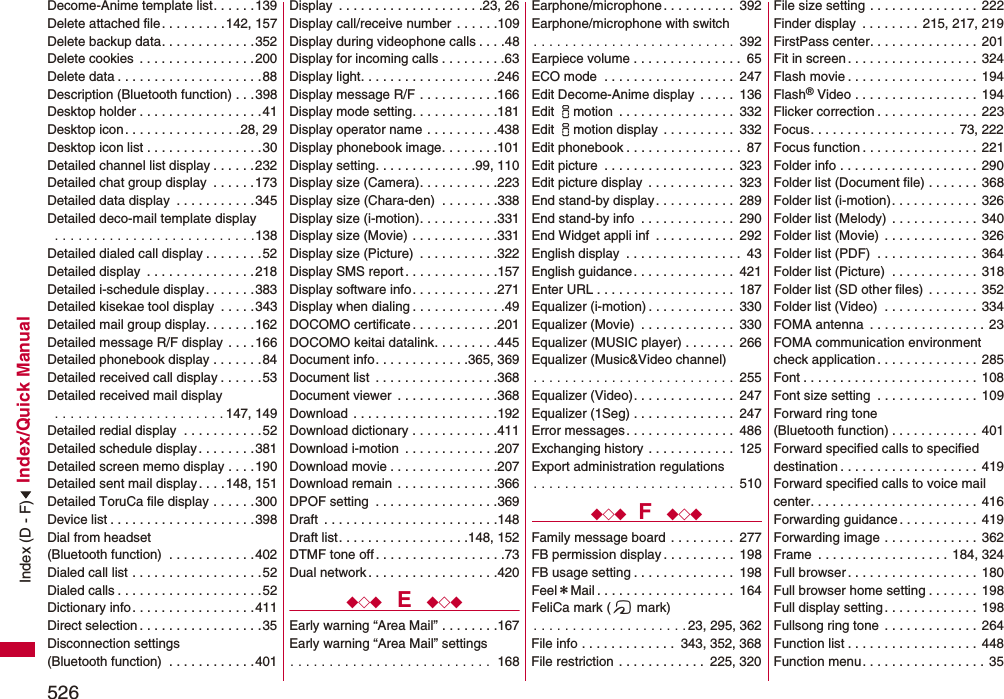 526Index/Quick ManualDecome-Anime template list. . . . . .139Delete attached file. . . . . . . . .142, 157Delete backup data. . . . . . . . . . . . .352Delete cookies  . . . . . . . . . . . . . . . .200Delete data . . . . . . . . . . . . . . . . . . . .88Description (Bluetooth function) . . .398Desktop holder . . . . . . . . . . . . . . . . .41Desktop icon. . . . . . . . . . . . . . . .28, 29Desktop icon list . . . . . . . . . . . . . . . .30Detailed channel list display . . . . . .232Detailed chat group display  . . . . . .173Detailed data display  . . . . . . . . . . .345Detailed deco-mail template display . . . . . . . . . . . . . . . . . . . . . . . . . .138Detailed dialed call display . . . . . . . .52Detailed display  . . . . . . . . . . . . . . .218Detailed i-schedule display. . . . . . .383Detailed kisekae tool display  . . . . .343Detailed mail group display. . . . . . .162Detailed message R/F display . . . .166Detailed phonebook display . . . . . . .84Detailed received call display . . . . . .53Detailed received mail display . . . . . . . . . . . . . . . . . . . . . . 147, 149Detailed redial display  . . . . . . . . . . .52Detailed schedule display. . . . . . . .381Detailed screen memo display . . . .190Detailed sent mail display. . . .148, 151Detailed ToruCa file display . . . . . .300Device list . . . . . . . . . . . . . . . . . . . .398Dial from headset (Bluetooth function)  . . . . . . . . . . . .402Dialed call list . . . . . . . . . . . . . . . . . .52Dialed calls . . . . . . . . . . . . . . . . . . . .52Dictionary info. . . . . . . . . . . . . . . . .411Direct selection . . . . . . . . . . . . . . . . .35Disconnection settings (Bluetooth function)  . . . . . . . . . . . .401Display  . . . . . . . . . . . . . . . . . . . .23, 26Display call/receive number  . . . . . .109Display during videophone calls . . . .48Display for incoming calls . . . . . . . . .63Display light. . . . . . . . . . . . . . . . . . .246Display message R/F . . . . . . . . . . .166Display mode setting. . . . . . . . . . . .181Display operator name . . . . . . . . . .438Display phonebook image. . . . . . . .101Display setting. . . . . . . . . . . . . .99, 110Display size (Camera). . . . . . . . . . .223Display size (Chara-den)  . . . . . . . .338Display size (i-motion). . . . . . . . . . .331Display size (Movie) . . . . . . . . . . . .331Display size (Picture)  . . . . . . . . . . .322Display SMS report . . . . . . . . . . . . .157Display software info. . . . . . . . . . . .271Display when dialing . . . . . . . . . . . . .49DOCOMO certificate . . . . . . . . . . . .201DOCOMO keitai datalink. . . . . . . . .445Document info. . . . . . . . . . . . .365, 369Document list  . . . . . . . . . . . . . . . . .368Document viewer  . . . . . . . . . . . . . .368Download  . . . . . . . . . . . . . . . . . . . .192Download dictionary . . . . . . . . . . . .411Download i-motion  . . . . . . . . . . . . .207Download movie . . . . . . . . . . . . . . .207Download remain  . . . . . . . . . . . . . .366DPOF setting  . . . . . . . . . . . . . . . . .369Draft  . . . . . . . . . . . . . . . . . . . . . . . .148Draft list. . . . . . . . . . . . . . . . . .148, 152DTMF tone off . . . . . . . . . . . . . . . . . .73Dual network . . . . . . . . . . . . . . . . . .420◆◇◆  E  ◆◇◆Early warning “Area Mail” . . . . . . . .167Early warning “Area Mail” settings. . . . . . . . . . . . . . . . . . . . . . . . . .  168Earphone/microphone. . . . . . . . . .  392Earphone/microphone with switch. . . . . . . . . . . . . . . . . . . . . . . . . .  392Earpiece volume . . . . . . . . . . . . . . .  65ECO mode  . . . . . . . . . . . . . . . . . .  247Edit Decome-Anime display  . . . . .  136Edit imotion  . . . . . . . . . . . . . . . .  332Edit imotion display  . . . . . . . . . .  332Edit phonebook . . . . . . . . . . . . . . . .  87Edit picture  . . . . . . . . . . . . . . . . . .  323Edit picture display  . . . . . . . . . . . .  323End stand-by display. . . . . . . . . . .  289End stand-by info  . . . . . . . . . . . . .  290End Widget appli inf  . . . . . . . . . . .  292English display  . . . . . . . . . . . . . . . .  43English guidance . . . . . . . . . . . . . .  421Enter URL . . . . . . . . . . . . . . . . . . .  187Equalizer (i-motion) . . . . . . . . . . . .  330Equalizer (Movie)  . . . . . . . . . . . . .  330Equalizer (MUSIC player) . . . . . . .  266Equalizer (Music&amp;Video channel). . . . . . . . . . . . . . . . . . . . . . . . . .  255Equalizer (Video). . . . . . . . . . . . . .  247Equalizer (1Seg) . . . . . . . . . . . . . .  247Error messages. . . . . . . . . . . . . . .  486Exchanging history . . . . . . . . . . . .  125Export administration regulations. . . . . . . . . . . . . . . . . . . . . . . . . .  510◆◇◆ F  ◆◇◆Family message board . . . . . . . . .  277FB permission display . . . . . . . . . .  198FB usage setting . . . . . . . . . . . . . .  198Feel＊Mail . . . . . . . . . . . . . . . . . . .  164FeliCa mark (f mark). . . . . . . . . . . . . . . . . . . . 23, 295, 362File info . . . . . . . . . . . . .  343, 352, 368File restriction . . . . . . . . . . . .  225, 320File size setting . . . . . . . . . . . . . . .  222Finder display  . . . . . . . . 215, 217, 219FirstPass center. . . . . . . . . . . . . . .  201Fit in screen . . . . . . . . . . . . . . . . . . 324Flash movie . . . . . . . . . . . . . . . . . . 194Flash® Video . . . . . . . . . . . . . . . . .  194Flicker correction . . . . . . . . . . . . . . 223Focus. . . . . . . . . . . . . . . . . . . . 73, 222Focus function . . . . . . . . . . . . . . . . 221Folder info . . . . . . . . . . . . . . . . . . .  290Folder list (Document file) . . . . . . . 368Folder list (i-motion). . . . . . . . . . . .  326Folder list (Melody) . . . . . . . . . . . .  340Folder list (Movie) . . . . . . . . . . . . .  326Folder list (PDF)  . . . . . . . . . . . . . .  364Folder list (Picture)  . . . . . . . . . . . .  318Folder list (SD other files) . . . . . . .  352Folder list (Video)  . . . . . . . . . . . . .  334FOMA antenna  . . . . . . . . . . . . . . . . 23FOMA communication environmentcheck application . . . . . . . . . . . . . .  285Font . . . . . . . . . . . . . . . . . . . . . . . . 108Font size setting  . . . . . . . . . . . . . . 109Forward ring tone (Bluetooth function) . . . . . . . . . . . .  401Forward specified calls to specified destination . . . . . . . . . . . . . . . . . . . 419Forward specified calls to voice mail center. . . . . . . . . . . . . . . . . . . . . . .  416Forwarding guidance . . . . . . . . . . .  419Forwarding image . . . . . . . . . . . . .  362Frame  . . . . . . . . . . . . . . . . . . 184, 324Full browser. . . . . . . . . . . . . . . . . . 180Full browser home setting . . . . . . .  198Full display setting. . . . . . . . . . . . .  198Fullsong ring tone . . . . . . . . . . . . .  264Function list . . . . . . . . . . . . . . . . . . 448Function menu. . . . . . . . . . . . . . . . .  35Index (D - F)