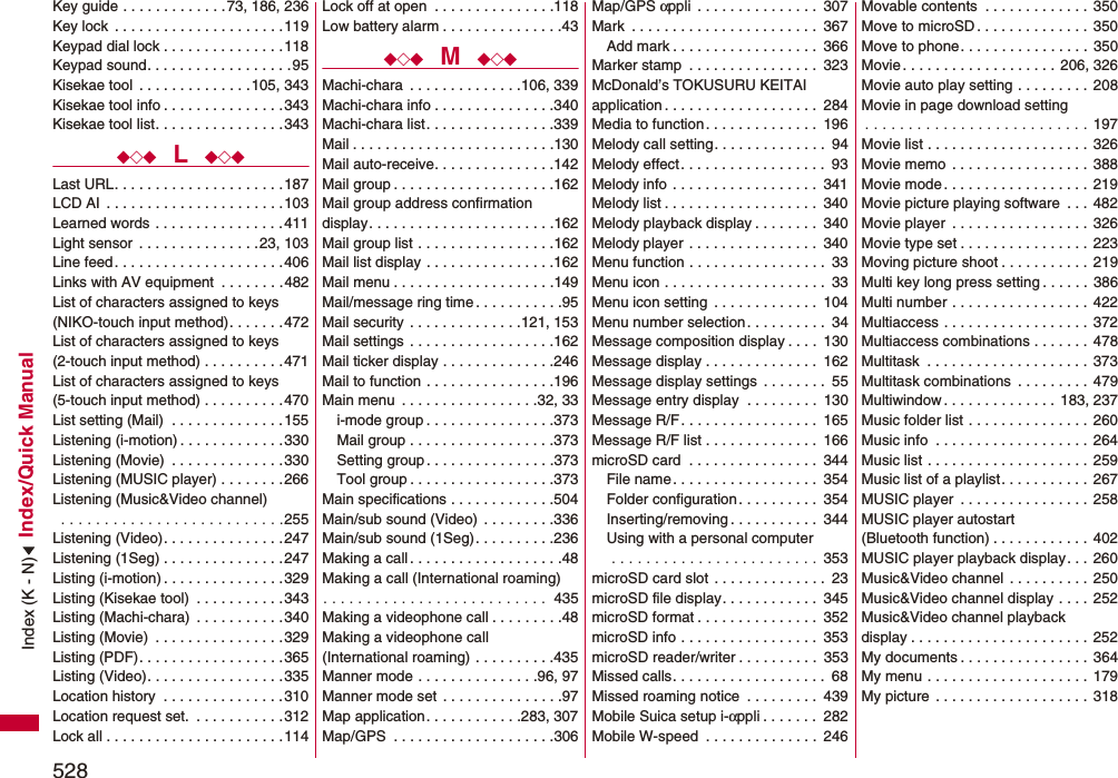 528Index/Quick ManualKey guide . . . . . . . . . . . . .73, 186, 236Key lock  . . . . . . . . . . . . . . . . . . . . .119Keypad dial lock . . . . . . . . . . . . . . .118Keypad sound. . . . . . . . . . . . . . . . . .95Kisekae tool  . . . . . . . . . . . . . .105, 343Kisekae tool info . . . . . . . . . . . . . . .343Kisekae tool list. . . . . . . . . . . . . . . .343◆◇◆  L  ◆◇◆Last URL. . . . . . . . . . . . . . . . . . . . .187LCD AI  . . . . . . . . . . . . . . . . . . . . . .103Learned words . . . . . . . . . . . . . . . .411Light sensor  . . . . . . . . . . . . . . .23, 103Line feed. . . . . . . . . . . . . . . . . . . . .406Links with AV equipment  . . . . . . . .482List of characters assigned to keys(NIKO-touch input method). . . . . . .472List of characters assigned to keys(2-touch input method) . . . . . . . . . .471List of characters assigned to keys(5-touch input method) . . . . . . . . . .470List setting (Mail)  . . . . . . . . . . . . . .155Listening (i-motion) . . . . . . . . . . . . .330Listening (Movie)  . . . . . . . . . . . . . .330Listening (MUSIC player) . . . . . . . .266Listening (Music&amp;Video channel) . . . . . . . . . . . . . . . . . . . . . . . . . .255Listening (Video). . . . . . . . . . . . . . .247Listening (1Seg) . . . . . . . . . . . . . . .247Listing (i-motion) . . . . . . . . . . . . . . .329Listing (Kisekae tool)  . . . . . . . . . . .343Listing (Machi-chara)  . . . . . . . . . . .340Listing (Movie)  . . . . . . . . . . . . . . . .329Listing (PDF). . . . . . . . . . . . . . . . . .365Listing (Video). . . . . . . . . . . . . . . . .335Location history  . . . . . . . . . . . . . . .310Location request set.  . . . . . . . . . . .312Lock all . . . . . . . . . . . . . . . . . . . . . .114Lock off at open  . . . . . . . . . . . . . . .118Low battery alarm . . . . . . . . . . . . . . .43◆◇◆  M  ◆◇◆Machi-chara  . . . . . . . . . . . . . .106, 339Machi-chara info . . . . . . . . . . . . . . .340Machi-chara list. . . . . . . . . . . . . . . .339Mail . . . . . . . . . . . . . . . . . . . . . . . . .130Mail auto-receive. . . . . . . . . . . . . . .142Mail group . . . . . . . . . . . . . . . . . . . .162Mail group address confirmationdisplay. . . . . . . . . . . . . . . . . . . . . . .162Mail group list . . . . . . . . . . . . . . . . .162Mail list display . . . . . . . . . . . . . . . .162Mail menu . . . . . . . . . . . . . . . . . . . .149Mail/message ring time . . . . . . . . . . .95Mail security  . . . . . . . . . . . . . .121, 153Mail settings  . . . . . . . . . . . . . . . . . .162Mail ticker display . . . . . . . . . . . . . .246Mail to function . . . . . . . . . . . . . . . .196Main menu  . . . . . . . . . . . . . . . . .32, 33i-mode group . . . . . . . . . . . . . . . .373Mail group . . . . . . . . . . . . . . . . . .373Setting group . . . . . . . . . . . . . . . .373Tool group . . . . . . . . . . . . . . . . . .373Main specifications . . . . . . . . . . . . .504Main/sub sound (Video)  . . . . . . . . .336Main/sub sound (1Seg). . . . . . . . . .236Making a call . . . . . . . . . . . . . . . . . . .48Making a call (International roaming). . . . . . . . . . . . . . . . . . . . . . . . . .  435Making a videophone call . . . . . . . . .48Making a videophone call (International roaming) . . . . . . . . . .435Manner mode . . . . . . . . . . . . . . .96, 97Manner mode set  . . . . . . . . . . . . . . .97Map application. . . . . . . . . . . .283, 307Map/GPS  . . . . . . . . . . . . . . . . . . . .306Map/GPS αppli  . . . . . . . . . . . . . . .  307Mark  . . . . . . . . . . . . . . . . . . . . . . .  367Add mark . . . . . . . . . . . . . . . . . .  366Marker stamp  . . . . . . . . . . . . . . . .  323McDonald’s TOKUSURU KEITAI application . . . . . . . . . . . . . . . . . . .  284Media to function. . . . . . . . . . . . . .  196Melody call setting. . . . . . . . . . . . . .  94Melody effect. . . . . . . . . . . . . . . . . .  93Melody info . . . . . . . . . . . . . . . . . .  341Melody list . . . . . . . . . . . . . . . . . . .  340Melody playback display . . . . . . . .  340Melody player . . . . . . . . . . . . . . . .  340Menu function . . . . . . . . . . . . . . . . .  33Menu icon . . . . . . . . . . . . . . . . . . . .  33Menu icon setting  . . . . . . . . . . . . .  104Menu number selection. . . . . . . . . .  34Message composition display . . . .  130Message display . . . . . . . . . . . . . .  162Message display settings  . . . . . . . .  55Message entry display  . . . . . . . . .  130Message R/F. . . . . . . . . . . . . . . . .  165Message R/F list . . . . . . . . . . . . . .  166microSD card  . . . . . . . . . . . . . . . .  344File name . . . . . . . . . . . . . . . . . .  354Folder configuration. . . . . . . . . .  354Inserting/removing . . . . . . . . . . .  344Using with a personal computer . . . . . . . . . . . . . . . . . . . . . . . .  353microSD card slot . . . . . . . . . . . . . .  23microSD file display. . . . . . . . . . . .  345microSD format . . . . . . . . . . . . . . .  352microSD info . . . . . . . . . . . . . . . . .  353microSD reader/writer . . . . . . . . . .  353Missed calls. . . . . . . . . . . . . . . . . . .  68Missed roaming notice  . . . . . . . . .  439Mobile Suica setup i-αppli . . . . . . .  282Mobile W-speed  . . . . . . . . . . . . . .  246Movable contents  . . . . . . . . . . . . . 350Move to microSD. . . . . . . . . . . . . .  350Move to phone. . . . . . . . . . . . . . . .  350Movie . . . . . . . . . . . . . . . . . . . 206, 326Movie auto play setting . . . . . . . . .  208Movie in page download setting. . . . . . . . . . . . . . . . . . . . . . . . . . 197Movie list . . . . . . . . . . . . . . . . . . . .  326Movie memo . . . . . . . . . . . . . . . . . 388Movie mode. . . . . . . . . . . . . . . . . . 219Movie picture playing software  . . .  482Movie player  . . . . . . . . . . . . . . . . . 326Movie type set . . . . . . . . . . . . . . . .  223Moving picture shoot . . . . . . . . . . . 219Multi key long press setting . . . . . .  386Multi number . . . . . . . . . . . . . . . . .  422Multiaccess . . . . . . . . . . . . . . . . . .  372Multiaccess combinations . . . . . . . 478Multitask  . . . . . . . . . . . . . . . . . . . . 373Multitask combinations  . . . . . . . . .  479Multiwindow . . . . . . . . . . . . . . 183, 237Music folder list . . . . . . . . . . . . . . .  260Music info  . . . . . . . . . . . . . . . . . . .  264Music list . . . . . . . . . . . . . . . . . . . .  259Music list of a playlist. . . . . . . . . . .  267MUSIC player  . . . . . . . . . . . . . . . . 258MUSIC player autostart (Bluetooth function) . . . . . . . . . . . .  402MUSIC player playback display. . .  260Music&amp;Video channel  . . . . . . . . . .  250Music&amp;Video channel display . . . .  252Music&amp;Video channel playback display . . . . . . . . . . . . . . . . . . . . . . 252My documents . . . . . . . . . . . . . . . . 364My menu . . . . . . . . . . . . . . . . . . . .  179My picture . . . . . . . . . . . . . . . . . . .  318Index (K - N)
