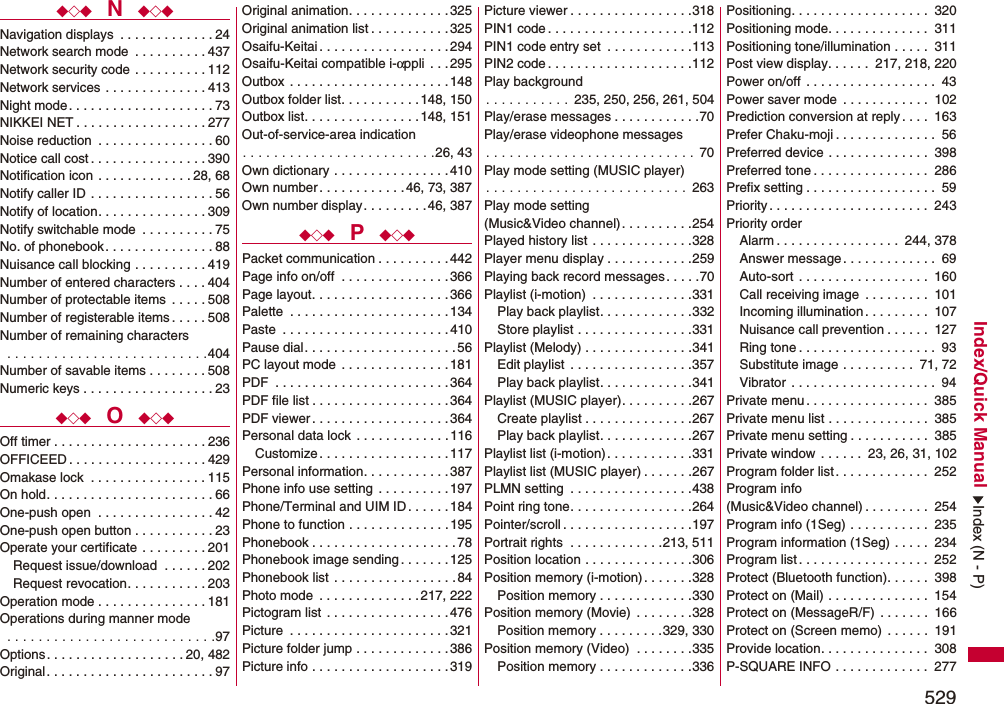 529Index/Quick Manual◆◇◆  N  ◆◇◆Navigation displays  . . . . . . . . . . . . . 24Network search mode  . . . . . . . . . . 437Network security code  . . . . . . . . . . 112Network services  . . . . . . . . . . . . . . 413Night mode. . . . . . . . . . . . . . . . . . . . 73NIKKEI NET . . . . . . . . . . . . . . . . . . 277Noise reduction  . . . . . . . . . . . . . . . . 60Notice call cost . . . . . . . . . . . . . . . . 390Notification icon  . . . . . . . . . . . . . 28, 68Notify caller ID  . . . . . . . . . . . . . . . . . 56Notify of location. . . . . . . . . . . . . . . 309Notify switchable mode  . . . . . . . . . . 75No. of phonebook. . . . . . . . . . . . . . . 88Nuisance call blocking . . . . . . . . . . 419Number of entered characters . . . . 404Number of protectable items  . . . . . 508Number of registerable items . . . . . 508Number of remaining characters . . . . . . . . . . . . . . . . . . . . . . . . . .404Number of savable items . . . . . . . . 508Numeric keys . . . . . . . . . . . . . . . . . . 23◆◇◆  O  ◆◇◆Off timer . . . . . . . . . . . . . . . . . . . . . 236OFFICEED . . . . . . . . . . . . . . . . . . . 429Omakase lock  . . . . . . . . . . . . . . . . 115On hold. . . . . . . . . . . . . . . . . . . . . . . 66One-push open  . . . . . . . . . . . . . . . . 42One-push open button . . . . . . . . . . . 23Operate your certificate  . . . . . . . . . 201Request issue/download  . . . . . . 202Request revocation. . . . . . . . . . . 203Operation mode . . . . . . . . . . . . . . . 181Operations during manner mode . . . . . . . . . . . . . . . . . . . . . . . . . . .97Options. . . . . . . . . . . . . . . . . . . 20, 482Original . . . . . . . . . . . . . . . . . . . . . . . 97Original animation. . . . . . . . . . . . . .325Original animation list . . . . . . . . . . .325Osaifu-Keitai . . . . . . . . . . . . . . . . . . 294Osaifu-Keitai compatible i-αppli  . . . 295Outbox  . . . . . . . . . . . . . . . . . . . . . .148Outbox folder list. . . . . . . . . . . 148, 150Outbox list. . . . . . . . . . . . . . . . 148, 151Out-of-service-area indication. . . . . . . . . . . . . . . . . . . . . . . . .26, 43Own dictionary . . . . . . . . . . . . . . . .410Own number . . . . . . . . . . . . 46, 73, 387Own number display. . . . . . . . . 46, 387◆◇◆  P  ◆◇◆Packet communication . . . . . . . . . . 442Page info on/off  . . . . . . . . . . . . . . .366Page layout. . . . . . . . . . . . . . . . . . . 366Palette  . . . . . . . . . . . . . . . . . . . . . . 134Paste  . . . . . . . . . . . . . . . . . . . . . . .410Pause dial. . . . . . . . . . . . . . . . . . . . . 56PC layout mode  . . . . . . . . . . . . . . .181PDF  . . . . . . . . . . . . . . . . . . . . . . . .364PDF file list . . . . . . . . . . . . . . . . . . .364PDF viewer . . . . . . . . . . . . . . . . . . . 364Personal data lock  . . . . . . . . . . . . . 116Customize . . . . . . . . . . . . . . . . . . 117Personal information. . . . . . . . . . . .387Phone info use setting . . . . . . . . . .197Phone/Terminal and UIM ID. . . . . . 184Phone to function . . . . . . . . . . . . . .195Phonebook . . . . . . . . . . . . . . . . . . . . 78Phonebook image sending. . . . . . . 125Phonebook list  . . . . . . . . . . . . . . . . .84Photo mode  . . . . . . . . . . . . . .217, 222Pictogram list  . . . . . . . . . . . . . . . . . 476Picture  . . . . . . . . . . . . . . . . . . . . . . 321Picture folder jump . . . . . . . . . . . . .386Picture info . . . . . . . . . . . . . . . . . . . 319Picture viewer . . . . . . . . . . . . . . . . .318PIN1 code . . . . . . . . . . . . . . . . . . . .112PIN1 code entry set  . . . . . . . . . . . .113PIN2 code . . . . . . . . . . . . . . . . . . . .112Play background. . . . . . . . . . .  235, 250, 256, 261, 504Play/erase messages . . . . . . . . . . . .70Play/erase videophone messages. . . . . . . . . . . . . . . . . . . . . . . . . . . 70Play mode setting (MUSIC player). . . . . . . . . . . . . . . . . . . . . . . . . .  263Play mode setting (Music&amp;Video channel). . . . . . . . . .254Played history list . . . . . . . . . . . . . .328Player menu display . . . . . . . . . . . .259Playing back record messages. . . . .70Playlist (i-motion)  . . . . . . . . . . . . . .331Play back playlist. . . . . . . . . . . . .332Store playlist . . . . . . . . . . . . . . . .331Playlist (Melody) . . . . . . . . . . . . . . .341Edit playlist  . . . . . . . . . . . . . . . . .357Play back playlist. . . . . . . . . . . . .341Playlist (MUSIC player). . . . . . . . . .267Create playlist . . . . . . . . . . . . . . .267Play back playlist. . . . . . . . . . . . .267Playlist list (i-motion). . . . . . . . . . . .331Playlist list (MUSIC player) . . . . . . .267PLMN setting  . . . . . . . . . . . . . . . . .438Point ring tone. . . . . . . . . . . . . . . . .264Pointer/scroll . . . . . . . . . . . . . . . . . .197Portrait rights  . . . . . . . . . . . . .213, 511Position location . . . . . . . . . . . . . . .306Position memory (i-motion) . . . . . . .328Position memory . . . . . . . . . . . . .330Position memory (Movie)  . . . . . . . .328Position memory . . . . . . . . .329, 330Position memory (Video)  . . . . . . . .335Position memory . . . . . . . . . . . . .336Positioning. . . . . . . . . . . . . . . . . . .  320Positioning mode. . . . . . . . . . . . . .  311Positioning tone/illumination . . . . .  311Post view display. . . . . .  217, 218, 220Power on/off . . . . . . . . . . . . . . . . . .  43Power saver mode  . . . . . . . . . . . .  102Prediction conversion at reply . . . .  163Prefer Chaku-moji . . . . . . . . . . . . . .  56Preferred device . . . . . . . . . . . . . .  398Preferred tone . . . . . . . . . . . . . . . .  286Prefix setting . . . . . . . . . . . . . . . . . .  59Priority. . . . . . . . . . . . . . . . . . . . . .  243Priority orderAlarm . . . . . . . . . . . . . . . . .  244, 378Answer message. . . . . . . . . . . . .  69Auto-sort . . . . . . . . . . . . . . . . . .  160Call receiving image  . . . . . . . . .  101Incoming illumination. . . . . . . . .  107Nuisance call prevention . . . . . .  127Ring tone . . . . . . . . . . . . . . . . . . .  93Substitute image . . . . . . . . . .  71, 72Vibrator . . . . . . . . . . . . . . . . . . . .  94Private menu. . . . . . . . . . . . . . . . .  385Private menu list . . . . . . . . . . . . . .  385Private menu setting . . . . . . . . . . .  385Private window . . . . . .  23, 26, 31, 102Program folder list. . . . . . . . . . . . .  252Program info (Music&amp;Video channel) . . . . . . . . .  254Program info (1Seg) . . . . . . . . . . .  235Program information (1Seg) . . . . .  234Program list. . . . . . . . . . . . . . . . . .  252Protect (Bluetooth function). . . . . .  398Protect on (Mail) . . . . . . . . . . . . . .  154Protect on (MessageR/F)  . . . . . . .  166Protect on (Screen memo)  . . . . . .  191Provide location. . . . . . . . . . . . . . .  308P-SQUARE INFO . . . . . . . . . . . . .  277Index (N - P)