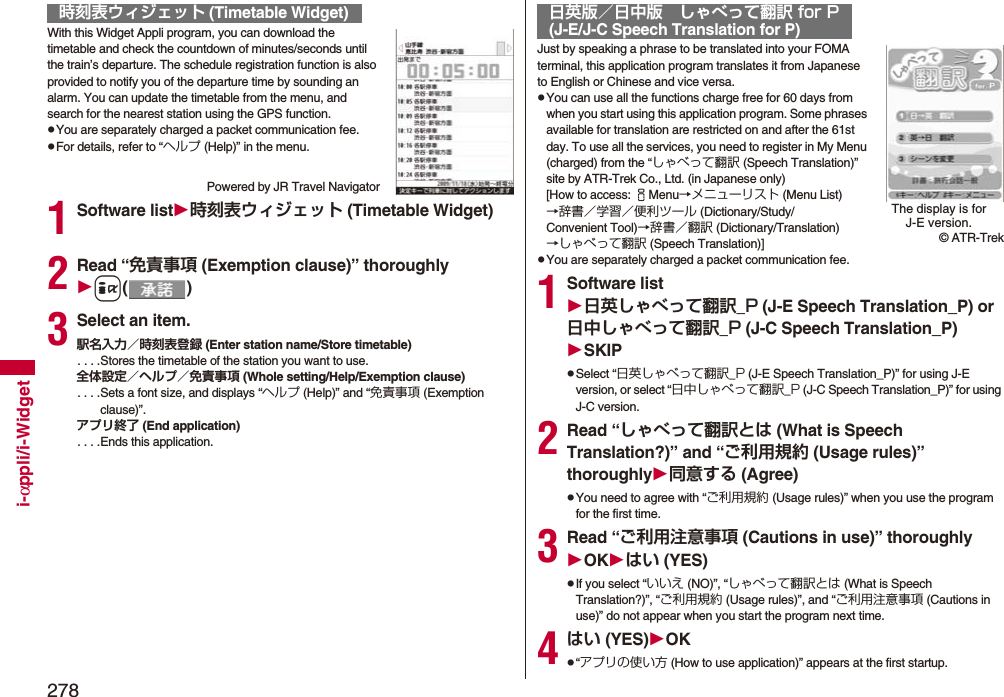 278i-αppli/i-WidgetWith this Widget Appli program, you can download the timetable and check the countdown of minutes/seconds until the train’s departure. The schedule registration function is also provided to notify you of the departure time by sounding an alarm. You can update the timetable from the menu, and search for the nearest station using the GPS function.pYou are separately charged a packet communication fee.pFor details, refer to “ヘルプ (Help)” in the menu.Powered by JR Travel Navigator1Software list時刻表ウィジェット (Timetable Widget)2Read “免責事項 (Exemption clause)” thoroughlyi()3Select an item.駅名入力／時刻表登録 (Enter station name/Store timetable). . . .Stores the timetable of the station you want to use.全体設定／ヘルプ／免責事項 (Whole setting/Help/Exemption clause). . . .Sets a font size, and displays “ヘルプ (Help)” and “免責事項 (Exemption clause)”.アプリ終了 (End application). . . .Ends this application.時刻表ウィジェット (Timetable Widget)Just by speaking a phrase to be translated into your FOMA terminal, this application program translates it from Japanese to English or Chinese and vice versa.pYou can use all the functions charge free for 60 days from when you start using this application program. Some phrases available for translation are restricted on and after the 61st day. To use all the services, you need to register in My Menu (charged) from the “しゃべって翻訳 (Speech Translation)” site by ATR-Trek Co., Ltd. (in Japanese only)[How to access: iMenu→メニューリスト (Menu List)→辞書／学習／便利ツール (Dictionary/Study/Convenient Tool)→辞書／翻訳 (Dictionary/Translation)→しゃべって翻訳 (Speech Translation)]pYou are separately charged a packet communication fee.1Software list日英しゃべって翻訳_P (J-E Speech Translation_P) or 日中しゃべって翻訳_P (J-C Speech Translation_P)SKIPpSelect “日英しゃべって翻訳_P (J-E Speech Translation_P)” for using J-E version, or select “日中しゃべって翻訳_P (J-C Speech Translation_P)” for using J-C version.2Read “しゃべって翻訳とは (What is Speech Translation?)” and “ご利用規約 (Usage rules)” thoroughly同意する (Agree)pYou need to agree with “ご利用規約 (Usage rules)” when you use the program for the first time.3Read “ご利用注意事項 (Cautions in use)” thoroughlyOKはい (YES)pIf you select “いいえ (NO)”, “しゃべって翻訳とは (What is Speech Translation?)”, “ご利用規約 (Usage rules)”, and “ご利用注意事項 (Cautions in use)” do not appear when you start the program next time.4はい (YES)OKp“アプリの使い方 (How to use application)” appears at the first startup.日英版／日中版 しゃべって翻訳 for P(J-E/J-C Speech Translation for P)The display is for J-E version.© ATR-Trek