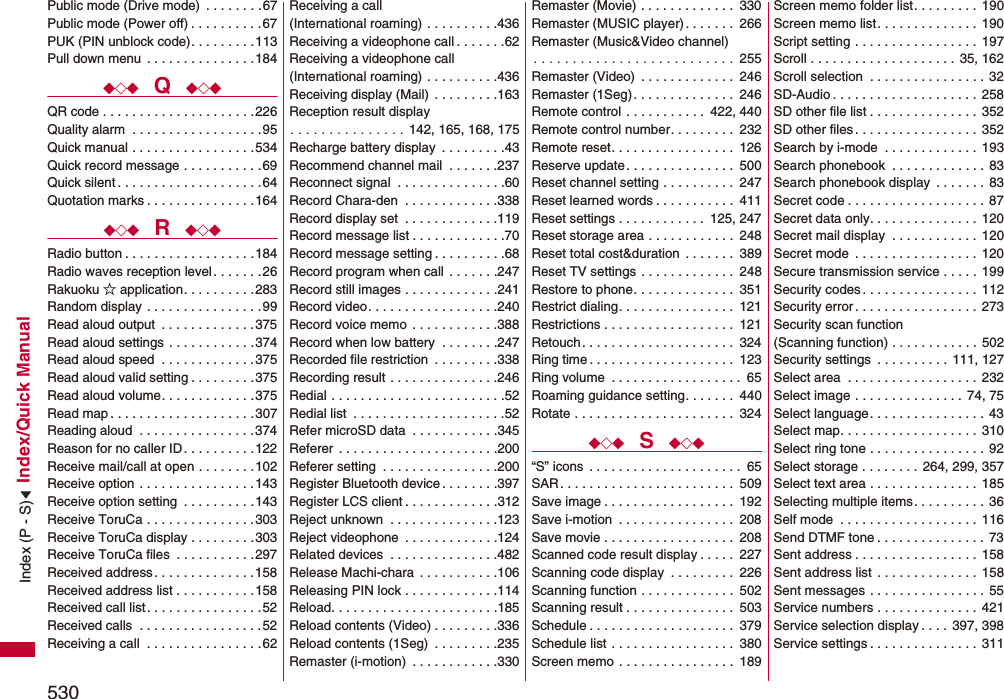 530Index/Quick ManualPublic mode (Drive mode)  . . . . . . . .67Public mode (Power off) . . . . . . . . . . 67PUK (PIN unblock code). . . . . . . . .113Pull down menu  . . . . . . . . . . . . . . .184◆◇◆  Q  ◆◇◆QR code . . . . . . . . . . . . . . . . . . . . .226Quality alarm  . . . . . . . . . . . . . . . . . .95Quick manual . . . . . . . . . . . . . . . . .534Quick record message . . . . . . . . . . .69Quick silent . . . . . . . . . . . . . . . . . . . .64Quotation marks . . . . . . . . . . . . . . .164◆◇◆  R  ◆◇◆Radio button . . . . . . . . . . . . . . . . . .184Radio waves reception level . . . . . . .26Rakuoku ☆ application. . . . . . . . . .283Random display . . . . . . . . . . . . . . . .99Read aloud output  . . . . . . . . . . . . .375Read aloud settings . . . . . . . . . . . .374Read aloud speed  . . . . . . . . . . . . .375Read aloud valid setting . . . . . . . . .375Read aloud volume. . . . . . . . . . . . .375Read map . . . . . . . . . . . . . . . . . . . .307Reading aloud  . . . . . . . . . . . . . . . .374Reason for no caller ID. . . . . . . . . .122Receive mail/call at open . . . . . . . .102Receive option . . . . . . . . . . . . . . . .143Receive option setting  . . . . . . . . . .143Receive ToruCa . . . . . . . . . . . . . . .303Receive ToruCa display . . . . . . . . .303Receive ToruCa files  . . . . . . . . . . .297Received address. . . . . . . . . . . . . .158Received address list . . . . . . . . . . .158Received call list . . . . . . . . . . . . . . . .52Received calls  . . . . . . . . . . . . . . . . .52Receiving a call  . . . . . . . . . . . . . . . .62Receiving a call (International roaming) . . . . . . . . . .436Receiving a videophone call . . . . . . .62Receiving a videophone call(International roaming) . . . . . . . . . .436Receiving display (Mail)  . . . . . . . . .163Reception result display. . . . . . . . . . . . . . . 142, 165, 168, 175Recharge battery display  . . . . . . . . .43Recommend channel mail  . . . . . . .237Reconnect signal  . . . . . . . . . . . . . . .60Record Chara-den  . . . . . . . . . . . . .338Record display set  . . . . . . . . . . . . .119Record message list . . . . . . . . . . . . .70Record message setting . . . . . . . . . .68Record program when call  . . . . . . .247Record still images . . . . . . . . . . . . .241Record video. . . . . . . . . . . . . . . . . .240Record voice memo  . . . . . . . . . . . .388Record when low battery  . . . . . . . .247Recorded file restriction  . . . . . . . . .338Recording result . . . . . . . . . . . . . . .246Redial . . . . . . . . . . . . . . . . . . . . . . . .52Redial list  . . . . . . . . . . . . . . . . . . . . .52Refer microSD data  . . . . . . . . . . . .345Referer  . . . . . . . . . . . . . . . . . . . . . .200Referer setting  . . . . . . . . . . . . . . . .200Register Bluetooth device . . . . . . . .397Register LCS client . . . . . . . . . . . . .312Reject unknown  . . . . . . . . . . . . . . .123Reject videophone  . . . . . . . . . . . . .124Related devices  . . . . . . . . . . . . . . .482Release Machi-chara  . . . . . . . . . . .106Releasing PIN lock . . . . . . . . . . . . .114Reload. . . . . . . . . . . . . . . . . . . . . . .185Reload contents (Video) . . . . . . . . .336Reload contents (1Seg)  . . . . . . . . .235Remaster (i-motion)  . . . . . . . . . . . .330Remaster (Movie) . . . . . . . . . . . . .  330Remaster (MUSIC player). . . . . . .  266Remaster (Music&amp;Video channel). . . . . . . . . . . . . . . . . . . . . . . . . .  255Remaster (Video)  . . . . . . . . . . . . .  246Remaster (1Seg) . . . . . . . . . . . . . .  246Remote control  . . . . . . . . . . .  422, 440Remote control number. . . . . . . . .  232Remote reset. . . . . . . . . . . . . . . . .  126Reserve update. . . . . . . . . . . . . . .  500Reset channel setting . . . . . . . . . .  247Reset learned words . . . . . . . . . . .  411Reset settings . . . . . . . . . . . .  125, 247Reset storage area . . . . . . . . . . . .  248Reset total cost&amp;duration  . . . . . . .  389Reset TV settings . . . . . . . . . . . . .  248Restore to phone. . . . . . . . . . . . . .  351Restrict dialing. . . . . . . . . . . . . . . .  121Restrictions . . . . . . . . . . . . . . . . . .  121Retouch. . . . . . . . . . . . . . . . . . . . .  324Ring time . . . . . . . . . . . . . . . . . . . .  123Ring volume  . . . . . . . . . . . . . . . . . .  65Roaming guidance setting. . . . . . .  440Rotate . . . . . . . . . . . . . . . . . . . . . .  324◆◇◆  S  ◆◇◆“S” icons  . . . . . . . . . . . . . . . . . . . . .  65SAR. . . . . . . . . . . . . . . . . . . . . . . .  509Save image . . . . . . . . . . . . . . . . . .  192Save i-motion  . . . . . . . . . . . . . . . .  208Save movie . . . . . . . . . . . . . . . . . .  208Scanned code result display . . . . .  227Scanning code display  . . . . . . . . .  226Scanning function . . . . . . . . . . . . .  502Scanning result . . . . . . . . . . . . . . .  503Schedule . . . . . . . . . . . . . . . . . . . .  379Schedule list . . . . . . . . . . . . . . . . .  380Screen memo . . . . . . . . . . . . . . . .  189Screen memo folder list. . . . . . . . .  190Screen memo list. . . . . . . . . . . . . .  190Script setting . . . . . . . . . . . . . . . . .  197Scroll . . . . . . . . . . . . . . . . . . . .  35, 162Scroll selection  . . . . . . . . . . . . . . . . 32SD-Audio . . . . . . . . . . . . . . . . . . . . 258SD other file list . . . . . . . . . . . . . . . 352SD other files. . . . . . . . . . . . . . . . .  352Search by i-mode  . . . . . . . . . . . . . 193Search phonebook  . . . . . . . . . . . . . 83Search phonebook display  . . . . . . . 83Secret code . . . . . . . . . . . . . . . . . . .  87Secret data only. . . . . . . . . . . . . . .  120Secret mail display  . . . . . . . . . . . . 120Secret mode  . . . . . . . . . . . . . . . . . 120Secure transmission service . . . . .  199Security codes . . . . . . . . . . . . . . . . 112Security error. . . . . . . . . . . . . . . . .  273Security scan function(Scanning function) . . . . . . . . . . . .  502Security settings  . . . . . . . . . .  111, 127Select area  . . . . . . . . . . . . . . . . . .  232Select image . . . . . . . . . . . . . . .  74, 75Select language. . . . . . . . . . . . . . . .  43Select map. . . . . . . . . . . . . . . . . . .  310Select ring tone . . . . . . . . . . . . . . . .  92Select storage . . . . . . . . 264, 299, 357Select text area . . . . . . . . . . . . . . .  185Selecting multiple items. . . . . . . . . .  36Self mode  . . . . . . . . . . . . . . . . . . . 116Send DTMF tone . . . . . . . . . . . . . . .  73Sent address . . . . . . . . . . . . . . . . . 158Sent address list . . . . . . . . . . . . . . 158Sent messages . . . . . . . . . . . . . . . .  55Service numbers . . . . . . . . . . . . . .  421Service selection display . . . . 397, 398Service settings . . . . . . . . . . . . . . . 311Index (P - S)