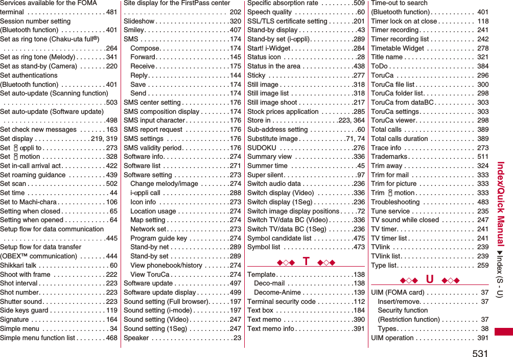 531Index/Quick ManualServices available for the FOMA terminal  . . . . . . . . . . . . . . . . . . . . . 481Session number setting (Bluetooth function)  . . . . . . . . . . . . 401Set as ring tone (Chaku-uta full®) . . . . . . . . . . . . . . . . . . . . . . . . . .264Set as ring tone (Melody) . . . . . . . . 341Set as stand-by (Camera)  . . . . . . . 220Set authentications (Bluetooth function)  . . . . . . . . . . . . 401Set auto-update (Scanning function) . . . . . . . . . . . . . . . . . . . . . . . . . .503Set auto-update (Software update) . . . . . . . . . . . . . . . . . . . . . . . . . .498Set check new messages  . . . . . . . 163Set display . . . . . . . . . . . . . . . 219, 319Set iαppli to . . . . . . . . . . . . . . . . . 273Set imotion  . . . . . . . . . . . . . . . . . 328Set in-call arrival act . . . . . . . . . . . . 422Set roaming guidance  . . . . . . . . . . 439Set scan . . . . . . . . . . . . . . . . . . . . . 502Set time  . . . . . . . . . . . . . . . . . . . . . . 44Set to Machi-chara . . . . . . . . . . . . . 106Setting when closed . . . . . . . . . . . . . 65Setting when opened . . . . . . . . . . . . 64Setup flow for data communication . . . . . . . . . . . . . . . . . . . . . . . . . .445Setup flow for data transfer(OBEX™ communication)  . . . . . . . 444Shikkari talk  . . . . . . . . . . . . . . . . . . . 60Shoot with frame  . . . . . . . . . . . . . . 222Shot interval . . . . . . . . . . . . . . . . . . 223Shot number. . . . . . . . . . . . . . . . . . 223Shutter sound. . . . . . . . . . . . . . . . . 223Side keys guard . . . . . . . . . . . . . . . 119Signature  . . . . . . . . . . . . . . . . . . . . 164Simple menu  . . . . . . . . . . . . . . . . . . 34Simple menu function list . . . . . . . . 468Site display for the FirstPass center. . . . . . . . . . . . . . . . . . . . . . . . . .  202Slideshow . . . . . . . . . . . . . . . . . . . . 320Smiley. . . . . . . . . . . . . . . . . . . . . . .407SMS . . . . . . . . . . . . . . . . . . . . . . . .174Compose. . . . . . . . . . . . . . . . . . . 174Forward. . . . . . . . . . . . . . . . . . . . 145Receive . . . . . . . . . . . . . . . . . . . . 175Reply. . . . . . . . . . . . . . . . . . . . . .144Save . . . . . . . . . . . . . . . . . . . . . . 174Send . . . . . . . . . . . . . . . . . . . . . . 174SMS center setting . . . . . . . . . . . . . 176SMS composition display . . . . . . . . 174SMS input character . . . . . . . . . . . . 176SMS report request  . . . . . . . . . . . . 176SMS settings  . . . . . . . . . . . . . . . . .176SMS validity period. . . . . . . . . . . . . 176Software info. . . . . . . . . . . . . . . . . .274Software list  . . . . . . . . . . . . . . . . . . 271Software setting . . . . . . . . . . . . . . . 273Change melody/image  . . . . . . . . 274i-αppli call  . . . . . . . . . . . . . . . . . . 288Icon info  . . . . . . . . . . . . . . . . . . . 273Location usage . . . . . . . . . . . . . . 274Map setting . . . . . . . . . . . . . . . . . 274Network set . . . . . . . . . . . . . . . . . 273Program guide key . . . . . . . . . . .274Stand-by net . . . . . . . . . . . . . . . .289Stand-by set . . . . . . . . . . . . . . . .289View phonebook/history . . . . . . . 274View ToruCa . . . . . . . . . . . . . . . . 274Software update . . . . . . . . . . . . . . . 497Software update display . . . . . . . . .499Sound setting (Full browser). . . . . . 197Sound setting (i-mode) . . . . . . . . . .197Sound setting (Video). . . . . . . . . . .247Sound setting (1Seg) . . . . . . . . . . .247Speaker  . . . . . . . . . . . . . . . . . . . . . .23Specific absorption rate  . . . . . . . . .509Speech quality  . . . . . . . . . . . . . . . . .60SSL/TLS certificate setting . . . . . . .201Stand-by display . . . . . . . . . . . . . . . .43Stand-by set (i-αppli). . . . . . . . . . . .289Start! i-Widget . . . . . . . . . . . . . . . . .284Status icon  . . . . . . . . . . . . . . . . . . . .28Status in the area . . . . . . . . . . . . . .438Sticky  . . . . . . . . . . . . . . . . . . . . . . .277Still image . . . . . . . . . . . . . . . . . . . .318Still image list . . . . . . . . . . . . . . . . .318Still image shoot . . . . . . . . . . . . . . .217Stock prices application  . . . . . . . . .285Store in . . . . . . . . . . . . . . . . . .223, 364Sub-address setting . . . . . . . . . . . . .60Substitute image . . . . . . . . . . . . .71, 74SUDOKU  . . . . . . . . . . . . . . . . . . . .276Summary view  . . . . . . . . . . . . . . . .336Summer time  . . . . . . . . . . . . . . . . . .45Super silent. . . . . . . . . . . . . . . . . . . .97Switch audio data . . . . . . . . . . . . . .236Switch display (Video)  . . . . . . . . . .336Switch display (1Seg) . . . . . . . . . . .236Switch image display positions . . . . .72Switch TV/data BC (Video) . . . . . . .336Switch TV/data BC (1Seg) . . . . . . .236Symbol candidate list . . . . . . . . . . .475Symbol list  . . . . . . . . . . . . . . . . . . .473◆◇◆  T  ◆◇◆Template . . . . . . . . . . . . . . . . . . . . .138Deco-mail  . . . . . . . . . . . . . . . . . .138Decome-Anime . . . . . . . . . . . . . .139Terminal security code . . . . . . . . . .112Text box  . . . . . . . . . . . . . . . . . . . . .184Text memo . . . . . . . . . . . . . . . . . . .390Text memo info . . . . . . . . . . . . . . . .391Time-out to search (Bluetooth function). . . . . . . . . . . .  401Timer lock on at close . . . . . . . . . .  118Timer recording. . . . . . . . . . . . . . .  241Timer recording list . . . . . . . . . . . .  242Timetable Widget  . . . . . . . . . . . . .  278Title name . . . . . . . . . . . . . . . . . . .  321ToDo . . . . . . . . . . . . . . . . . . . . . . .  384ToruCa  . . . . . . . . . . . . . . . . . . . . .  296ToruCa file list . . . . . . . . . . . . . . . .  300ToruCa folder list. . . . . . . . . . . . . .  298ToruCa from dataBC. . . . . . . . . . .  303ToruCa settings. . . . . . . . . . . . . . .  303ToruCa viewer. . . . . . . . . . . . . . . .  298Total calls . . . . . . . . . . . . . . . . . . .  389Total calls duration . . . . . . . . . . . .  389Trace info  . . . . . . . . . . . . . . . . . . .  273Trademarks . . . . . . . . . . . . . . . . . .  511Trim away . . . . . . . . . . . . . . . . . . .  324Trim for mail  . . . . . . . . . . . . . . . . .  333Trim for picture . . . . . . . . . . . . . . .  333Trim imotion. . . . . . . . . . . . . . . .  333Troubleshooting  . . . . . . . . . . . . . .  483Tune service . . . . . . . . . . . . . . . . .  235TV sound while closed  . . . . . . . . .  247TV timer. . . . . . . . . . . . . . . . . . . . .  241TV timer list . . . . . . . . . . . . . . . . . .  241TVlink  . . . . . . . . . . . . . . . . . . . . . .  239TVlink list. . . . . . . . . . . . . . . . . . . .  239Type list. . . . . . . . . . . . . . . . . . . . .  259◆◇◆  U  ◆◇◆UIM (FOMA card) . . . . . . . . . . . . . .  37Insert/remove. . . . . . . . . . . . . . . .  37Security function(Restriction function) . . . . . . . . . .  37Types. . . . . . . . . . . . . . . . . . . . . .  38UIM operation . . . . . . . . . . . . . . . .  391Index (S - U)