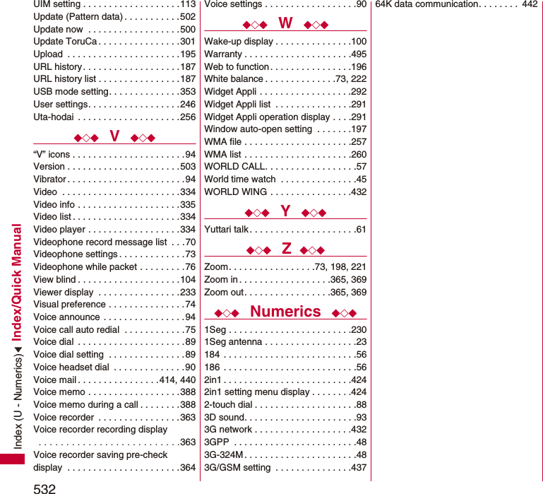 532Index/Quick ManualUIM setting . . . . . . . . . . . . . . . . . . .113Update (Pattern data) . . . . . . . . . . .502Update now  . . . . . . . . . . . . . . . . . .500Update ToruCa . . . . . . . . . . . . . . . .301Upload  . . . . . . . . . . . . . . . . . . . . . .195URL history . . . . . . . . . . . . . . . . . . .187URL history list . . . . . . . . . . . . . . . .187USB mode setting. . . . . . . . . . . . . .353User settings. . . . . . . . . . . . . . . . . .246Uta-hodai  . . . . . . . . . . . . . . . . . . . .256◆◇◆  V  ◆◇◆“V” icons . . . . . . . . . . . . . . . . . . . . . .94Version . . . . . . . . . . . . . . . . . . . . . .503Vibrator . . . . . . . . . . . . . . . . . . . . . . .94Video  . . . . . . . . . . . . . . . . . . . . . . .334Video info . . . . . . . . . . . . . . . . . . . .335Video list . . . . . . . . . . . . . . . . . . . . .334Video player . . . . . . . . . . . . . . . . . .334Videophone record message list  . . .70Videophone settings . . . . . . . . . . . . .73Videophone while packet . . . . . . . . .76View blind . . . . . . . . . . . . . . . . . . . .104Viewer display  . . . . . . . . . . . . . . . .233Visual preference . . . . . . . . . . . . . . .74Voice announce . . . . . . . . . . . . . . . .94Voice call auto redial  . . . . . . . . . . . .75Voice dial  . . . . . . . . . . . . . . . . . . . . .89Voice dial setting  . . . . . . . . . . . . . . .89Voice headset dial  . . . . . . . . . . . . . .90Voice mail . . . . . . . . . . . . . . . .414, 440Voice memo . . . . . . . . . . . . . . . . . .388Voice memo during a call . . . . . . . .388Voice recorder  . . . . . . . . . . . . . . . .363Voice recorder recording display . . . . . . . . . . . . . . . . . . . . . . . . . .363Voice recorder saving pre-check display  . . . . . . . . . . . . . . . . . . . . . .364Voice settings . . . . . . . . . . . . . . . . . .90◆◇◆  W  ◆◇◆Wake-up display . . . . . . . . . . . . . . .100Warranty . . . . . . . . . . . . . . . . . . . . .495Web to function . . . . . . . . . . . . . . . .196White balance . . . . . . . . . . . . . .73, 222Widget Appli . . . . . . . . . . . . . . . . . .292Widget Appli list  . . . . . . . . . . . . . . .291Widget Appli operation display . . . .291Window auto-open setting  . . . . . . .197WMA file . . . . . . . . . . . . . . . . . . . . .257WMA list . . . . . . . . . . . . . . . . . . . . .260WORLD CALL. . . . . . . . . . . . . . . . . .57World time watch  . . . . . . . . . . . . . . .45WORLD WING . . . . . . . . . . . . . . . .432◆◇◆  Y  ◆◇◆Yuttari talk . . . . . . . . . . . . . . . . . . . . .61◆◇◆  Z ◆◇◆Zoom. . . . . . . . . . . . . . . . .73, 198, 221Zoom in . . . . . . . . . . . . . . . . . .365, 369Zoom out. . . . . . . . . . . . . . . . .365, 369◆◇◆  Numerics  ◆◇◆1Seg . . . . . . . . . . . . . . . . . . . . . . . .2301Seg antenna . . . . . . . . . . . . . . . . . .23184  . . . . . . . . . . . . . . . . . . . . . . . . . .56186  . . . . . . . . . . . . . . . . . . . . . . . . . .562in1 . . . . . . . . . . . . . . . . . . . . . . . . .4242in1 setting menu display . . . . . . . .4242-touch dial . . . . . . . . . . . . . . . . . . . .883D sound. . . . . . . . . . . . . . . . . . . . . .933G network . . . . . . . . . . . . . . . . . . .4323GPP  . . . . . . . . . . . . . . . . . . . . . . . .483G-324M . . . . . . . . . . . . . . . . . . . . . .483G/GSM setting  . . . . . . . . . . . . . . .43764K data communication. . . . . . . .  442Index (U - Numerics)