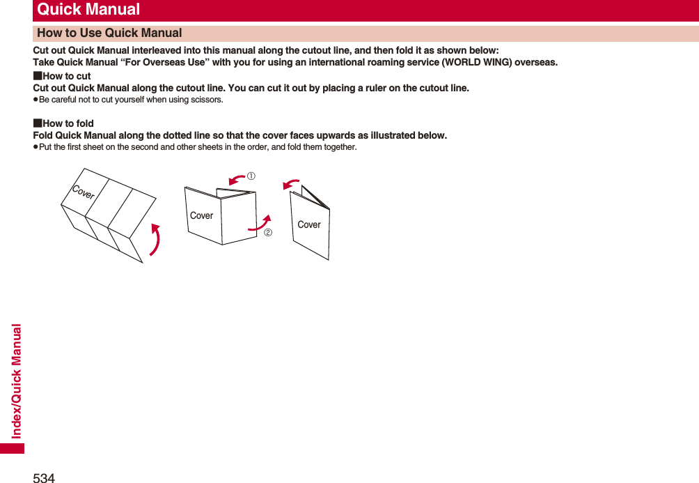 534Index/Quick ManualCut out Quick Manual interleaved into this manual along the cutout line, and then fold it as shown below:Take Quick Manual “For Overseas Use” with you for using an international roaming service (WORLD WING) overseas.■How to cutCut out Quick Manual along the cutout line. You can cut it out by placing a ruler on the cutout line.pBe careful not to cut yourself when using scissors.■How to foldFold Quick Manual along the dotted line so that the cover faces upwards as illustrated below.pPut the first sheet on the second and other sheets in the order, and fold them together.Quick ManualHow to Use Quick ManualCover①②CoverCover