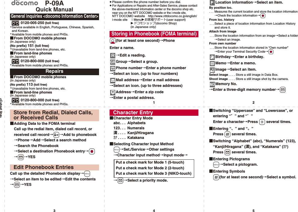 &lt;Cutout line&gt;12345P-09AQuick Manual0120-005-250 (toll free)Service available in English, Portuguese, Chinese, Spanish, and Korean.Available from mobile phones and PHSs.■From DOCOMO mobile phones(In Japanese only)(No prefix) 151 (toll free)Unavailable from land-line phones, etc.■From land-line phones(In Japanese only)0120-800-000 (toll free)Available from mobile phones and PHSs.■From DOCOMO mobile phones(In Japanese only)(No prefix) 113 (toll free)Unavailable from land-line phones, etc.■From land-line phones(In Japanese only)0120-800-000 (toll free)Available from mobile phones and PHSs.General inquiries &lt;docomo Information Center&gt;Repairs★★★★★★pPlease confirm the phone number before you dial.pFor Applications or Repairs and After-Sales Service, please contact the above-mentioned information center or the docomo shop etc. near you on the NTT DOCOMO website or the i-mode site.NTT DOCOMO website http://www.nttdocomo.co.jp/english/i-mode site ｉMenuお客様サポート(user support)ドコモショップ(docomo Shop) (in Japanese only)Xo(for at least one second)→PhoneEnter a name.→Edit a reading.Group→Select a group.Phone number→Enter a phone number→Select an icon. (up to four numbers)Mail address→Enter a mail address→Select an icon. (up to three addresses)Address→Enter a zip code→Enter a postal address.Storing in Phonebook (FOMA terminal)Location information→Select an item.By position loc.. . . Measures the current location and store the location information→Check the location information→OoFrom loc. history. . .Select a piece of location information from Location History and store it.Attach from image. . . Store the location information from an image→Select a folder→Select an image.From own number. . .Store the location information stored in “Own number”→Enter your Terminal Security Code→OoBirthday→Enter a birthday.Memo→Enter a memo.Image→Select an item.Select image . . . . Store a still image in Data Box.Shoot image . . . . Store a still image shot by the camera.Memory No.→Enter a three-digit memory number→l■Adding Data to the FOMA terminalCall up the redial item, dialed call record, or received call record→i→Add to phonebook→Phone→Add→Select a search method→Search the Phonebook→Select a destination Phonebook entry→Oo→l→YESCall up the detailed Phonebook display→m→Select an item to be edited→Edit the contents→l→YESStore from Redial, Dialed Calls, or Received CallsEdit Phonebook Entries■Character Entry Modeabc. . .  Alphabets123. . .  Numerals漢. . . .  Kanji/Hiraganaカナ. . . .  Katakana■Selecting Character Input Methodm→Set./Service→Other settings→Character input method→Input mode→→l→Select a priority mode.Character EntryPut a check mark for Mode 1 (5-touch)Put a check mark for Mode 2 (2-touch)Put a check mark for Mode 3 (NIKO-touch)■Switching “Uppercase” and “Lowercase”, or entering “゛” and “゜”Enter a character→Press a several times.■Entering “、” and “。”Press s several times.■Switching “Alphabet” (abc), “Numerals” (123), “Kanji/Hiragana” (漢), and “Katakana” (カナ)Press l several times.■Entering Pictogramsm→Select a pictogram.■Entering Symbolss(for at least one second)→Select a symbol.