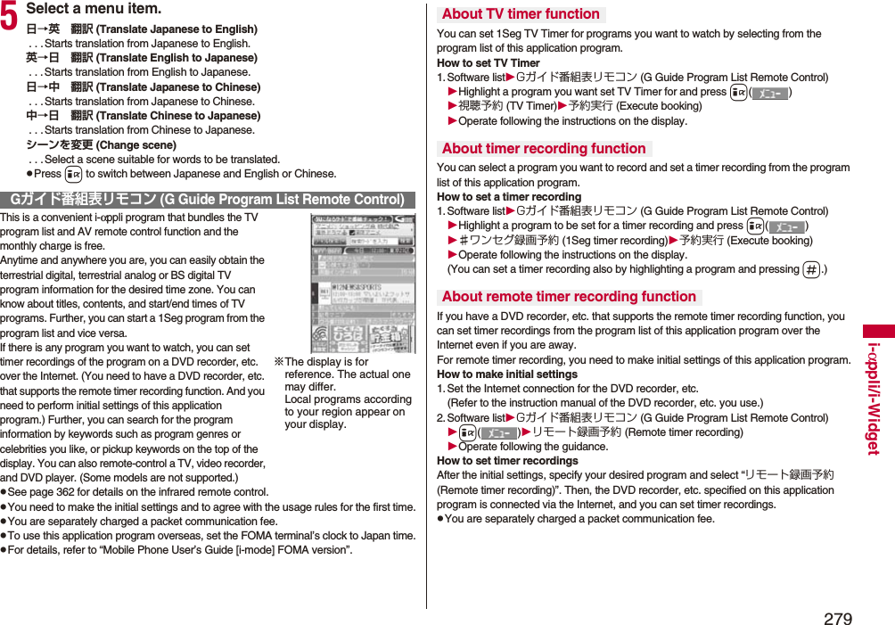 279i-αppli/i-Widget5Select a menu item.日→英 翻訳 (Translate Japanese to English) . . .Starts translation from Japanese to English.英→日 翻訳 (Translate English to Japanese) . . .Starts translation from English to Japanese.日→中 翻訳 (Translate Japanese to Chinese) . . .Starts translation from Japanese to Chinese.中→日 翻訳 (Translate Chinese to Japanese) . . .Starts translation from Chinese to Japanese.シーンを変更 (Change scene) . . .Select a scene suitable for words to be translated.pPress i to switch between Japanese and English or Chinese.This is a convenient i-αppli program that bundles the TV program list and AV remote control function and the monthly charge is free.Anytime and anywhere you are, you can easily obtain the terrestrial digital, terrestrial analog or BS digital TV program information for the desired time zone. You can know about titles, contents, and start/end times of TV programs. Further, you can start a 1Seg program from the program list and vice versa.If there is any program you want to watch, you can set timer recordings of the program on a DVD recorder, etc. over the Internet. (You need to have a DVD recorder, etc. that supports the remote timer recording function. And you need to perform initial settings of this application program.) Further, you can search for the program information by keywords such as program genres or celebrities you like, or pickup keywords on the top of the display. You can also remote-control a TV, video recorder, and DVD player. (Some models are not supported.)pSee page 362 for details on the infrared remote control.pYou need to make the initial settings and to agree with the usage rules for the first time.pYou are separately charged a packet communication fee.pTo use this application program overseas, set the FOMA terminal’s clock to Japan time.pFor details, refer to “Mobile Phone User’s Guide [i-mode] FOMA version”.Gガイド番組表リモコン (G Guide Program List Remote Control)※The display is for reference. The actual one may differ. Local programs according to your region appear on your display.You can set 1Seg TV Timer for programs you want to watch by selecting from the program list of this application program.How to set TV Timer1. Software listGガイド番組表リモコン (G Guide Program List Remote Control)Highlight a program you want set TV Timer for and press i()視聴予約 (TV Timer)予約実行 (Execute booking)Operate following the instructions on the display.You can select a program you want to record and set a timer recording from the program list of this application program.How to set a timer recording1. Software listGガイド番組表リモコン (G Guide Program List Remote Control)Highlight a program to be set for a timer recording and press i()♯ワンセグ録画予約 (1Seg timer recording)予約実行 (Execute booking)Operate following the instructions on the display.(You can set a timer recording also by highlighting a program and pressing s.)If you have a DVD recorder, etc. that supports the remote timer recording function, you can set timer recordings from the program list of this application program over the Internet even if you are away. For remote timer recording, you need to make initial settings of this application program.How to make initial settings1. Set the Internet connection for the DVD recorder, etc.(Refer to the instruction manual of the DVD recorder, etc. you use.)2. Software listGガイド番組表リモコン (G Guide Program List Remote Control)i()リモート録画予約 (Remote timer recording)Operate following the guidance.How to set timer recordingsAfter the initial settings, specify your desired program and select “リモート録画予約 (Remote timer recording)”. Then, the DVD recorder, etc. specified on this application program is connected via the Internet, and you can set timer recordings.pYou are separately charged a packet communication fee.About TV timer functionAbout timer recording functionAbout remote timer recording function