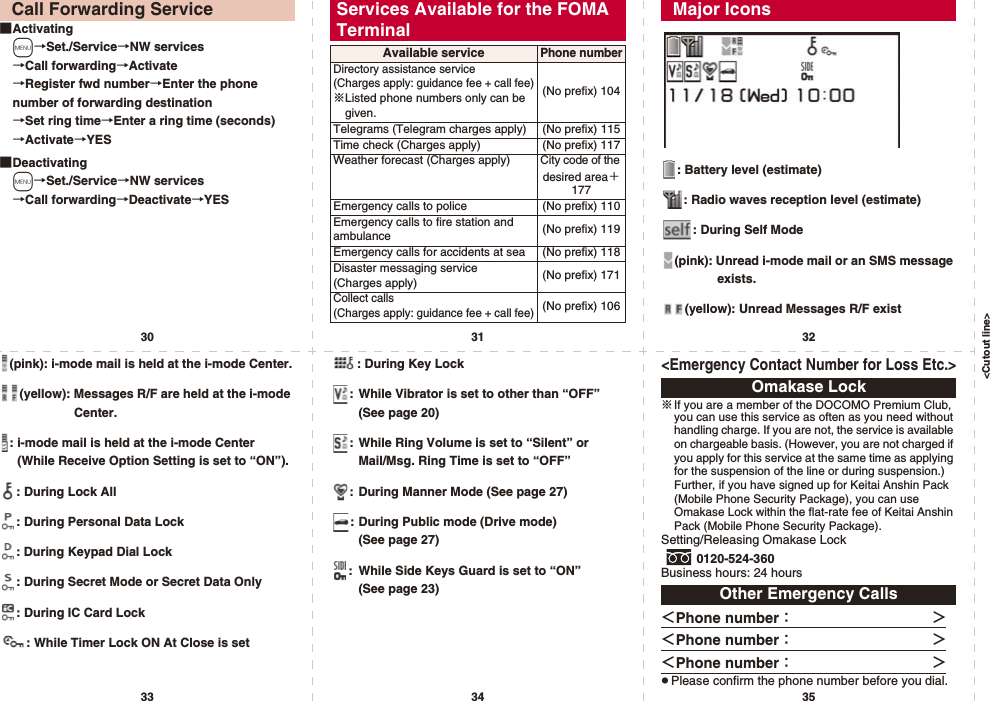 &lt;Cutout line&gt;30 31 3233 34 35■Activatingm→Set./Service→NW services→Call forwarding→Activate→Register fwd number→Enter the phone number of forwarding destination→Set ring time→Enter a ring time (seconds)→Activate→YES■Deactivatingm→Set./Service→NW services→Call forwarding→Deactivate→YESCall Forwarding Service Services Available for the FOMA TerminalAvailable servicePhone numberDirectory assistance service (Charges apply: guidance fee + call fee)※Listed phone numbers only can be given.(No prefix) 104Telegrams (Telegram charges apply) (No prefix) 115Time check (Charges apply) (No prefix) 117Weather forecast (Charges apply) City code of the desired area＋177Emergency calls to police (No prefix) 110Emergency calls to fire station and ambulance (No prefix) 119Emergency calls for accidents at sea (No prefix) 118Disaster messaging service (Charges apply) (No prefix) 171Collect calls (Charges apply: guidance fee + call fee)(No prefix) 106: Battery level (estimate): Radio waves reception level (estimate): During Self Mode(pink): Unread i-mode mail or an SMS message exists.(yellow): Unread Messages R/F existMajor Icons(pink): i-mode mail is held at the i-mode Center.(yellow): Messages R/F are held at the i-mode Center.: i-mode mail is held at the i-mode Center (While Receive Option Setting is set to “ON”).: During Lock All: During Personal Data Lock: During Keypad Dial Lock: During Secret Mode or Secret Data Only: During IC Card Lock: While Timer Lock ON At Close is set: During Key Lock: While Vibrator is set to other than “OFF” (See page 20): While Ring Volume is set to “Silent” or Mail/Msg. Ring Time is set to “OFF”: During Manner Mode (See page 27): During Public mode (Drive mode) (See page 27): While Side Keys Guard is set to “ON” (See page 23)&lt;Emergency Contact Number for Loss Etc.&gt;※If you are a member of the DOCOMO Premium Club, you can use this service as often as you need without handling charge. If you are not, the service is available on chargeable basis. (However, you are not charged if you apply for this service at the same time as applying for the suspension of the line or during suspension.) Further, if you have signed up for Keitai Anshin Pack (Mobile Phone Security Package), you can use Omakase Lock within the flat-rate fee of Keitai Anshin Pack (Mobile Phone Security Package).Setting/Releasing Omakase Lock0120-524-360Business hours: 24 hours＜Phone number：              ＞＜Phone number：              ＞＜Phone number：              ＞pPlease confirm the phone number before you dial.Omakase LockOther Emergency Calls