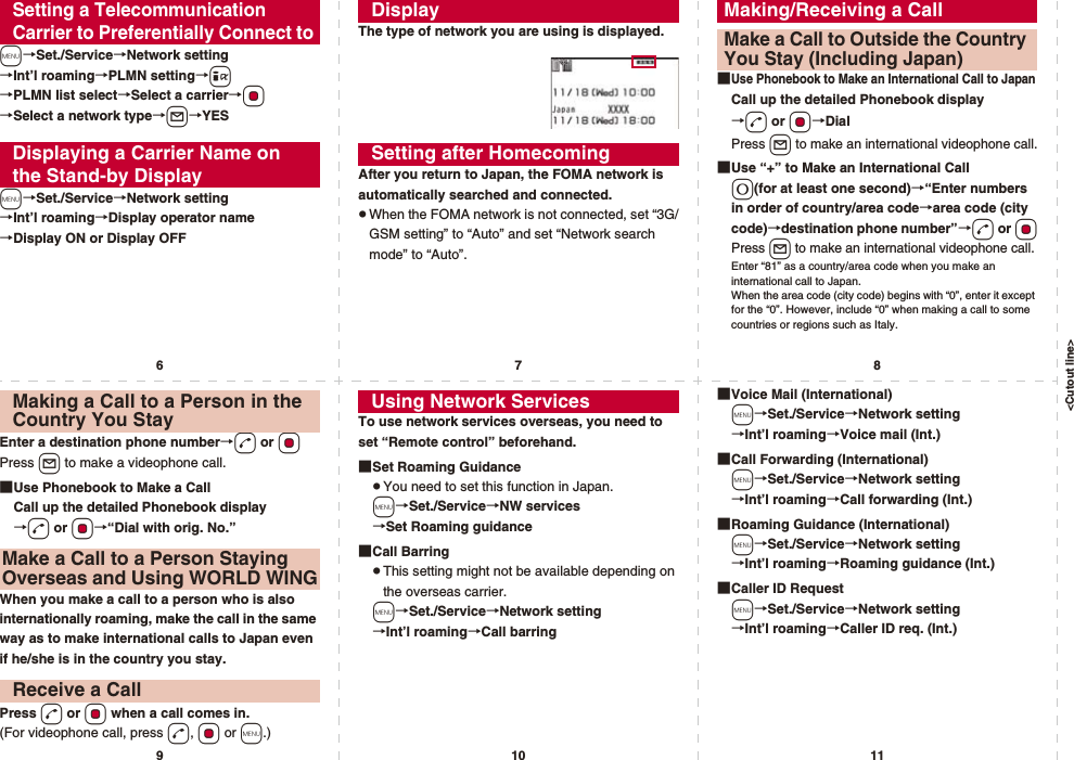 &lt;Cutout line&gt;67891011m→Set./Service→Network setting→Int’l roaming→PLMN setting→i→PLMN list select→Select a carrier→Oo→Select a network type→l→YESm→Set./Service→Network setting→Int’l roaming→Display operator name→Display ON or Display OFFSetting a Telecommunication Carrier to Preferentially Connect toDisplaying a Carrier Name on the Stand-by DisplayThe type of network you are using is displayed.After you return to Japan, the FOMA network is automatically searched and connected.pWhen the FOMA network is not connected, set “3G/GSM setting” to “Auto” and set “Network search mode” to “Auto”.DisplaySetting after Homecoming■Use Phonebook to Make an International Call to JapanCall up the detailed Phonebook display→d or Oo→DialPress l to make an international videophone call.■Use “+” to Make an International Call0(for at least one second)→“Enter numbers in order of country/area code→area code (city code)→destination phone number”→d or OoPress l to make an international videophone call.Enter “81” as a country/area code when you make an international call to Japan. When the area code (city code) begins with “0”, enter it except for the “0”. However, include “0” when making a call to some countries or regions such as Italy.Making/Receiving a CallMake a Call to Outside the Country You Stay (Including Japan)Enter a destination phone number→d or OoPress l to make a videophone call.■Use Phonebook to Make a CallCall up the detailed Phonebook display→d or Oo→“Dial with orig. No.”When you make a call to a person who is also internationally roaming, make the call in the same way as to make international calls to Japan even if he/she is in the country you stay.Press d or Oo when a call comes in.(For videophone call, press d, Oo or m.)Making a Call to a Person in the Country You StayMake a Call to a Person Staying Overseas and Using WORLD WINGReceive a CallTo use network services overseas, you need to set “Remote control” beforehand.■Set Roaming GuidancepYou need to set this function in Japan.m→Set./Service→NW services→Set Roaming guidance■Call BarringpThis setting might not be available depending on the overseas carrier.m→Set./Service→Network setting→Int’l roaming→Call barringUsing Network Services ■Voice Mail (International)m→Set./Service→Network setting→Int’l roaming→Voice mail (Int.)■Call Forwarding (International)m→Set./Service→Network setting→Int’l roaming→Call forwarding (Int.)■Roaming Guidance (International)m→Set./Service→Network setting→Int’l roaming→Roaming guidance (Int.)■Caller ID Requestm→Set./Service→Network setting→Int’l roaming→Caller ID req. (Int.)