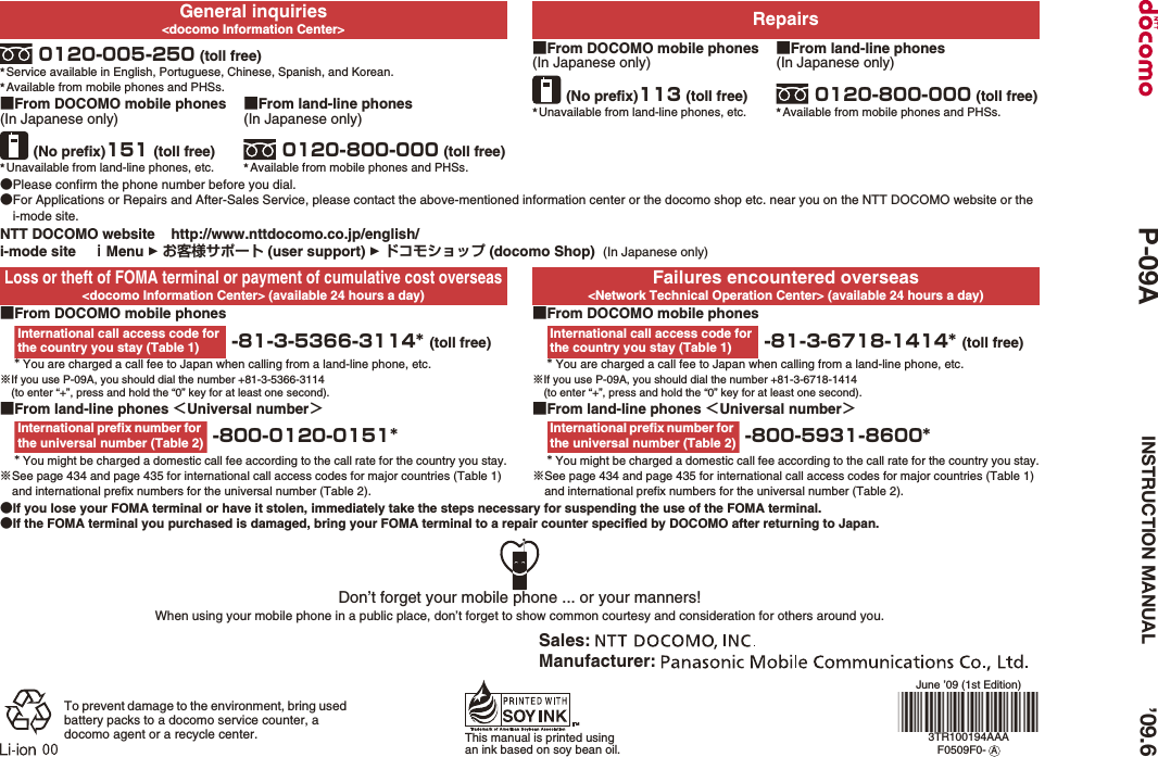 General inquiries&lt;docomo Information Center&gt; Repairs0120-005-250 (toll free)★Service available in English, Portuguese, Chinese, Spanish, and Korean.★Available from mobile phones and PHSs.■From DOCOMO mobile phones(In Japanese only)(No prefix)113 (toll free)★Unavailable from land-line phones, etc.■From land-line phones(In Japanese only)0120-800-000 (toll free)★Available from mobile phones and PHSs.■From DOCOMO mobile phones(In Japanese only)(No prefix)151 (toll free)★Unavailable from land-line phones, etc.■From land-line phones(In Japanese only)0120-800-000 (toll free)★Available from mobile phones and PHSs.●Please confirm the phone number before you dial.●For Applications or Repairs and After-Sales Service, please contact the above-mentioned information center or the docomo shop etc. near you on the NTT DOCOMO website or the i-mode site.NTT DOCOMO website    http://www.nttdocomo.co.jp/english/i-mode site    ｉMenu  お客様サポート (user support)  ドコモショップ (docomo Shop)  (In Japanese only)Loss or theft of FOMA terminal or payment of cumulative cost overseas&lt;docomo Information Center&gt; (available 24 hours a day)Failures encountered overseas&lt;Network Technical Operation Center&gt; (available 24 hours a day)■From DOCOMO mobile phones -81-3-5366-3114* (toll free)* You are charged a call fee to Japan when calling from a land-line phone, etc.※If you use P-09A, you should dial the number +81-3-5366-3114(to enter “+”, press and hold the “0” key for at least one second).■From DOCOMO mobile phones -81-3-6718-1414* (toll free)* You are charged a call fee to Japan when calling from a land-line phone, etc.※If you use P-09A, you should dial the number +81-3-6718-1414(to enter “+”, press and hold the “0” key for at least one second).■From land-line phones ＜Universal number＞ -800-0120-0151** You might be charged a domestic call fee according to the call rate for the country you stay.※See page 434 and page 435 for international call access codes for major countries (Table 1) and international prefix numbers for the universal number (Table 2).■From land-line phones ＜Universal number＞ -800-5931-8600** You might be charged a domestic call fee according to the call rate for the country you stay.※See page 434 and page 435 for international call access codes for major countries (Table 1) and international prefix numbers for the universal number (Table 2).●If you lose your FOMA terminal or have it stolen, immediately take the steps necessary for suspending the use of the FOMA terminal.●If the FOMA terminal you purchased is damaged, bring your FOMA terminal to a repair counter specified by DOCOMO after returning to Japan.International call access code for the country you stay (Table 1)International call access code for the country you stay (Table 1)International prefix number for the universal number (Table 2)International prefix number for the universal number (Table 2)Don’t forget your mobile phone ... or your manners!When using your mobile phone in a public place, don’t forget to show common courtesy and consideration for others around you.To prevent damage to the environment, bring used battery packs to a docomo service counter, a docomo agent or a recycle center. This manual is printed using an ink based on soy bean oil.June ’09 (1st Edition)3TR100194AAAF0509F0-  ASales: Manufacturer: ’09.6P-09A INSTRUCTION MANUAL