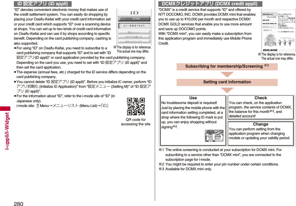 280i-αppli/i-Widget“iD” denotes convenient electronic money that makes use of the credit settlement system. You can easily do shopping by placing your Osaifu-Keitai with your credit card information set or your credit card which supports “iD” over a scanning device at shops. You can set up to two kinds of credit card information on Osaifu-Keitai and can use it by shops according to specific benefit. Depending on the card publishing company, cashing is also supported.pFor using “iD” on Osaifu-Keitai, you need to subscribe to a card publishing company that supports “iD” and to set with “iD 設定アプリ(iD appli)” or card application provided by the card publishing company. Depending on the card you use, you need to set with “iD 設定アプリ (iD appli)” and then set the card application.pThe expense (annual fees, etc.) charged for the iD service differs depending on the card publishing company.pYou cannot delete “iD 設定アプリ (iD appli)”. Before you initialize iC owner, perform “iDアプリ初期化 (Initialize iD Application)” from “設定メニュー (Setting M)” of “iD 設定アプリ (iD appli)”.pFor the information about “iD”, refer to the i-mode site of “iD” (in Japanese only).i-mode site: iMenu→メニューリスト (Menu List)→「iD」iD 設定アプリ (iD appli)※The display is for reference.The actual one may differ.QR code for accessing the site“DCMX” is a credit service that supports “iD” and offered by NTT DOCOMO, INC. DCMX provides DCMX mini that enables you to use up to ¥10,000 per month and respective DCMX/DCMX GOLD services that enable you to use more amount and save up DOCOMO points.With “DCMX mini”, you can easily make a subscription from this application program and immediately use Mobile Phone Credit.※1 The online screening is conducted at your subscription for DCMX mini. For subscribing to a service other than “DCMX mini”, you are connected to the subscription page for i-mode.※2 You might be required to enter your pin number under certain conditions.※3 Available for DCMX mini only.DCMXクレジットアプリ (DCMX credit appli)※The display is for reference.The actual one may differ.Subscribing for membership/Screening ※1UseNo troublesome deposit is required!Just by placing the mobile phone with the card information setting completed, at a shop where the following iD mark is put up, you can enjoy shopping without signing※2.CheckYou can check, on the application program, the service contents of DCMX, the balance for this month※3, and detailed account!ChangeYou can perform setting from the application program when changing models or updating your validity period.Setting card information