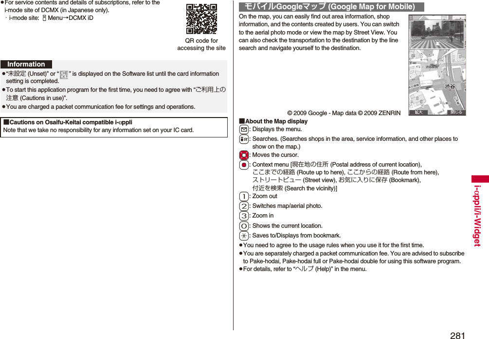 281i-αppli/i-WidgetpFor service contents and details of subscriptions, refer to the i-mode site of DCMX (in Japanese only).・i-mode site: iMenu→DCMX iDQR code for accessing the siteInformationp“未設定 (Unset)” or “ ” is displayed on the Software list until the card information setting is completed.pTo start this application program for the first time, you need to agree with “ご利用上の注意 (Cautions in use)”.pYou are charged a packet communication fee for settings and operations. ■Cautions on Osaifu-Keitai compatible i-αppliNote that we take no responsibility for any information set on your IC card.On the map, you can easily find out area information, shop information, and the contents created by users. You can switch to the aerial photo mode or view the map by Street View. You can also check the transportation to the destination by the line search and navigate yourself to the destination.© 2009 Google - Map data © 2009 ZENRIN■About the Map displayl: Displays the menu.i: Searches. (Searches shops in the area, service information, and other places to show on the map.)Mo: Moves the cursor.Oo: Context menu [現在地の住所 (Postal address of current location), ここまでの経路 (Route up to here), ここからの経路 (Route from here), ストリートビュー (Street view), お気に入りに保存 (Bookmark), 付近を検索 (Search the vicinity)]1: Zoom out2: Switches map/aerial photo.3: Zoom in0: Shows the current location.a: Saves to/Displays from bookmark.pYou need to agree to the usage rules when you use it for the first time.pYou are separately charged a packet communication fee. You are advised to subscribe to Pake-hodai, Pake-hodai full or Pake-hodai double for using this software program.pFor details, refer to “ヘルプ (Help)” in the menu.モバイルGoogleマップ (Google Map for Mobile)