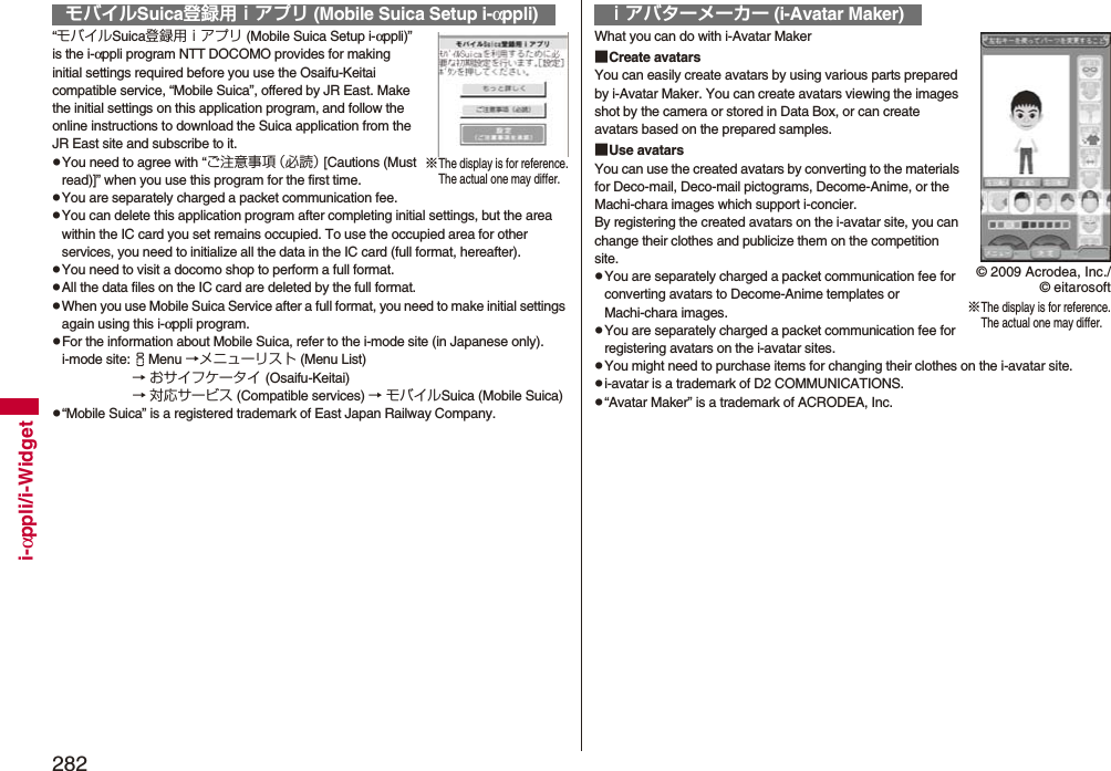 282i-αppli/i-Widget“モバイルSuica登録用ｉアプリ (Mobile Suica Setup i-αppli)” is the i-αppli program NTT DOCOMO provides for making initial settings required before you use the Osaifu-Keitai compatible service, “Mobile Suica”, offered by JR East. Make the initial settings on this application program, and follow the online instructions to download the Suica application from the JR East site and subscribe to it.pYou need to agree with “ご注意事項（必読） [Cautions (Must read)]” when you use this program for the first time.pYou are separately charged a packet communication fee.pYou can delete this application program after completing initial settings, but the area within the IC card you set remains occupied. To use the occupied area for other services, you need to initialize all the data in the IC card (full format, hereafter).pYou need to visit a docomo shop to perform a full format.pAll the data files on the IC card are deleted by the full format.pWhen you use Mobile Suica Service after a full format, you need to make initial settings again using this i-αppli program.pFor the information about Mobile Suica, refer to the i-mode site (in Japanese only).i-mode site:iMenu →メニューリスト (Menu List) → おサイフケータイ (Osaifu-Keitai) → 対応サービス (Compatible services) → モバイルSuica (Mobile Suica)p“Mobile Suica” is a registered trademark of East Japan Railway Company.モバイルSuica登録用ｉアプリ (Mobile Suica Setup i-αppli)※The display is for reference.The actual one may differ.What you can do with i-Avatar Maker■Create avatarsYou can easily create avatars by using various parts prepared by i-Avatar Maker. You can create avatars viewing the images shot by the camera or stored in Data Box, or can create avatars based on the prepared samples.■Use avatarsYou can use the created avatars by converting to the materials for Deco-mail, Deco-mail pictograms, Decome-Anime, or the Machi-chara images which support i-concier.By registering the created avatars on the i-avatar site, you can change their clothes and publicize them on the competition site.pYou are separately charged a packet communication fee for converting avatars to Decome-Anime templates or Machi-chara images.pYou are separately charged a packet communication fee for registering avatars on the i-avatar sites.pYou might need to purchase items for changing their clothes on the i-avatar site.pi-avatar is a trademark of D2 COMMUNICATIONS.p“Avatar Maker” is a trademark of ACRODEA, Inc.ｉアバターメーカー (i-Avatar Maker)※The display is for reference.The actual one may differ.© 2009 Acrodea, Inc./© eitarosoft