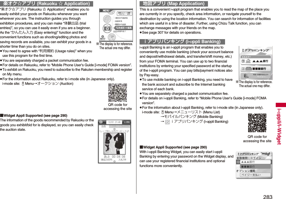 283i-αppli/i-Widget“楽オク☆アプリ (Rakuoku ☆ Application)” enables you to easily exhibit your goods on Rakuoku whenever you want wherever you are. The instruction guides you through exhibition procedures, and you can make “体験出品 (trial entries)”, so you can use it easily even if you are a beginner. As the “かんたん入力 (Easy entering)” function and the convenient functions such as shooting/editing photos and saving records are available, you can exhibit your goods in a shorter time than you do on sites.pYou need to agree with “利用規約 (Usage rules)” when you use this program for the first time.pYou are separately charged a packet communication fee.pFor details on Rakuoku, refer to “Mobile Phone User’s Guide [i-mode] FOMA version”.pTo exhibit on Rakuoku, you need to subscribe to the Rakuten membership and register on My menu.pFor the information about Rakuoku, refer to i-mode site (in Japanese only).i-mode site: iMenu→オークション (Auction)■Widget Appli Supported (see page 290)The information of the goods recommended by Rakuoku or the goods you exhibit/bid for is displayed, so you can easily check the auction state.楽オク☆アプリ (Rakuoku ☆ Application)※The display is for reference.The actual one may differ.QR code for accessing the siteThis is a convenient i-αppli program that enables you to read the map of the place you are currently in or you specify, check area information, or navigate yourself to the destination by using the location information. You can search for information of facilities which are useful in a time of disaster. Further, using Chizu Talk function, you can exchange messages with your friends on the map.pSee page 307 for details on operations.i-αppli Banking is an i-αppli program that enables you to conveniently use mobile banking (check your account balance and deposit/withdrawal details, and transfer/shift money, etc.) from your FOMA terminal. You can use up to two financial institutions by entering your specified password at the startup of the i-αppli program. You can pay bills/payment notices also by Pay-easy.pTo use mobile banking on i-αppli Banking, you need to have the bank account and subscribe to the Internet banking service of each bank.pYou are separately charged a packet communication fee.pFor details on i-αppli Banking, refer to “Mobile Phone User’s Guide [i-mode] FOMA version”.pFor the information about i-αppli Banking, refer to i-mode site (in Japanese only).i-mode site: iMenu→メニューリスト (Menu List)→モバイルバンキング (Mobile Banking)→ ｉアプリバンキング (i-αppli Banking)■Widget Appli Supported (see page 290)With i-αppli Banking Widget, you can easily start i-αppli Banking by entering your password on the Widget display, and can use your registered financial institutions and optional functions more conveniently.地図アプリ (Map Application)ｉアプリバンキング (i-αppli Banking)※The display is for reference.The actual one may differ.QR code for accessing the site