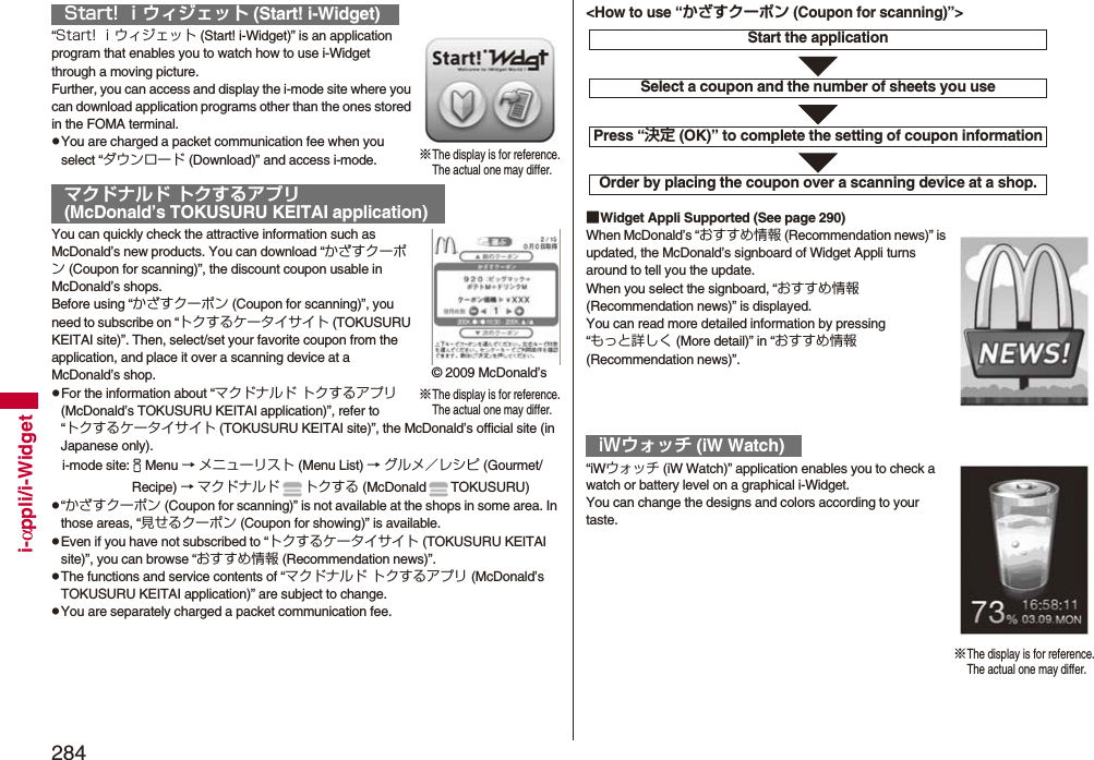 284i-αppli/i-Widget“Start! ｉウィジェット (Start! i-Widget)” is an application program that enables you to watch how to use i-Widget through a moving picture.Further, you can access and display the i-mode site where you can download application programs other than the ones stored in the FOMA terminal.pYou are charged a packet communication fee when you select “ダウンロード (Download)” and access i-mode.You can quickly check the attractive information such as McDonald’s new products. You can download “かざすクーポン (Coupon for scanning)”, the discount coupon usable in McDonald’s shops.Before using “かざすクーポン (Coupon for scanning)”, you need to subscribe on “トクするケータイサイト (TOKUSURU KEITAI site)”. Then, select/set your favorite coupon from the application, and place it over a scanning device at a McDonald’s shop.pFor the information about “マクドナルド トクするアプリ (McDonald’s TOKUSURU KEITAI application)”, refer to “トクするケータイサイト (TOKUSURU KEITAI site)”, the McDonald’s official site (in Japanese only).i-mode site:iMenu → メニューリスト (Menu List) → グルメ／レシピ (Gourmet/ Recipe) → マクドナルド トクする (McDonald TOKUSURU)p“かざすクーポン (Coupon for scanning)” is not available at the shops in some area. In those areas, “見せるクーポン (Coupon for showing)” is available.pEven if you have not subscribed to “トクするケータイサイト (TOKUSURU KEITAI site)”, you can browse “おすすめ情報 (Recommendation news)”.pThe functions and service contents of “マクドナルド トクするアプリ (McDonald’s TOKUSURU KEITAI application)” are subject to change.pYou are separately charged a packet communication fee.Start! ｉウィジェット (Start! i-Widget)マクドナルド トクするアプリ(McDonald’s TOKUSURU KEITAI application)※The display is for reference.The actual one may differ.※The display is for reference.The actual one may differ.© 2009 McDonald’s■Widget Appli Supported (See page 290)When McDonald’s “おすすめ情報 (Recommendation news)” is updated, the McDonald’s signboard of Widget Appli turns around to tell you the update.When you select the signboard, “おすすめ情報 (Recommendation news)” is displayed.You can read more detailed information by pressing “もっと詳しく (More detail)” in “おすすめ情報 (Recommendation news)”.“iWウォッチ (iW Watch)” application enables you to check a   watch or battery level on a graphical i-Widget.You can change the designs and colors according to your taste.iWウォッチ (iW Watch)Start the applicationSelect a coupon and the number of sheets you usePress “決定 (OK)” to complete the setting of coupon informationOrder by placing the coupon over a scanning device at a shop.&lt;How to use “かざすクーポン (Coupon for scanning)”&gt;※The display is for reference.The actual one may differ.