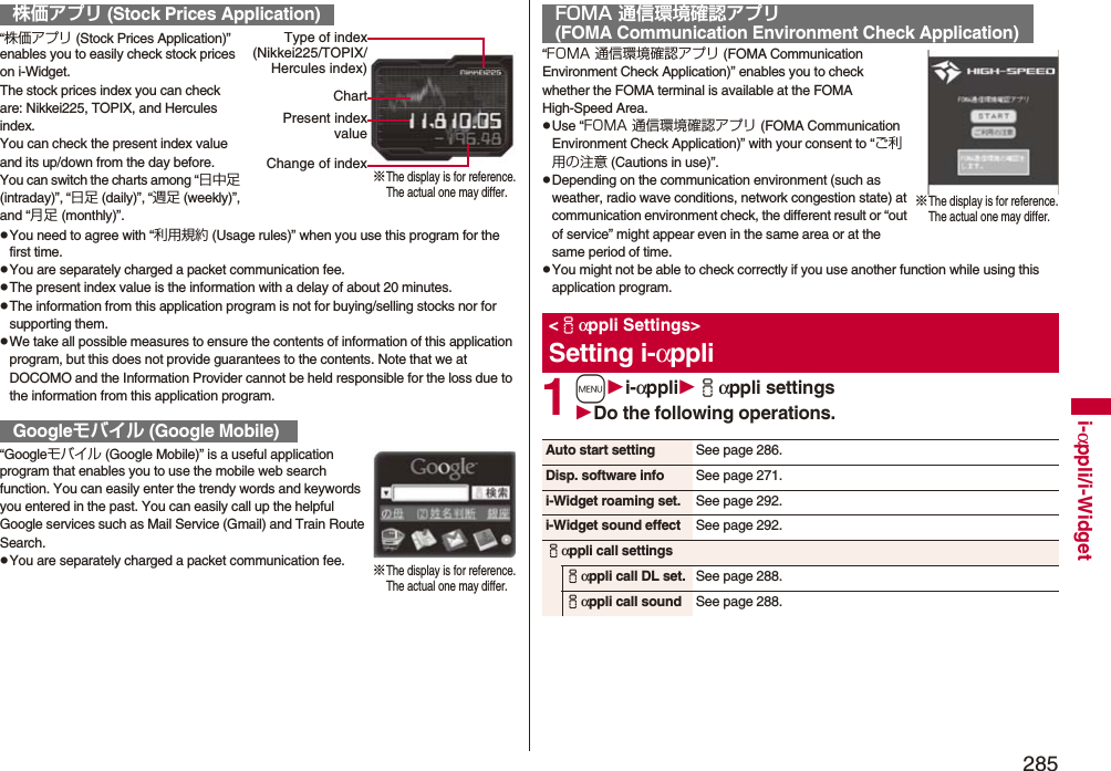 285i-αppli/i-Widget“株価アプリ (Stock Prices Application)” enables you to easily check stock prices on i-Widget.The stock prices index you can check are: Nikkei225, TOPIX, and Hercules index.You can check the present index value and its up/down from the day before.You can switch the charts among “日中足 (intraday)”, “日足 (daily)”, “週足 (weekly)”, and “月足 (monthly)”.pYou need to agree with “利用規約 (Usage rules)” when you use this program for the first time.pYou are separately charged a packet communication fee.pThe present index value is the information with a delay of about 20 minutes.pThe information from this application program is not for buying/selling stocks nor for supporting them.pWe take all possible measures to ensure the contents of information of this application program, but this does not provide guarantees to the contents. Note that we at DOCOMO and the Information Provider cannot be held responsible for the loss due to the information from this application program.“Googleモバイル (Google Mobile)” is a useful application program that enables you to use the mobile web search function. You can easily enter the trendy words and keywords you entered in the past. You can easily call up the helpful Google services such as Mail Service (Gmail) and Train Route Search.pYou are separately charged a packet communication fee.株価アプリ (Stock Prices Application)Googleモバイル (Google Mobile)※The display is for reference.The actual one may differ.Type of index(Nikkei225/TOPIX/Hercules index)ChartPresent indexvalueChange of index※The display is for reference.The actual one may differ.“FOMA 通信環境確認アプリ (FOMA Communication Environment Check Application)” enables you to check whether the FOMA terminal is available at the FOMA High-Speed Area.pUse “FOMA 通信環境確認アプリ (FOMA Communication Environment Check Application)” with your consent to “ご利用の注意 (Cautions in use)”.pDepending on the communication environment (such as weather, radio wave conditions, network congestion state) at communication environment check, the different result or “out of service” might appear even in the same area or at the same period of time.pYou might not be able to check correctly if you use another function while using this application program.1mi-αppliiαppli settingsDo the following operations.FOMA 通信環境確認アプリ(FOMA Communication Environment Check Application)&lt;iαppli Settings&gt;Setting i-αppli※The display is for reference.The actual one may differ.Auto start setting See page 286.Disp. software info See page 271.i-Widget roaming set. See page 292.i-Widget sound effect See page 292.iαppli call settingsiαppli call DL set. See page 288.iαppli call sound See page 288.