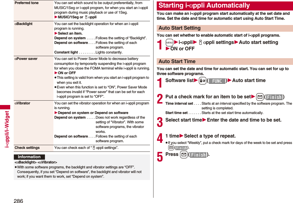286i-αppli/i-WidgetPreferred tone You can set which sound to be output preferentially, from MUSIC/1Seg or i-αppli program, for when you start an i-αppli program during music playback or use of 1Seg.MUSIC/1Seg or iαppliαBacklight You can set the backlight operation for when an i-αppli program is running.Select an item.Depend on system . . . . .Follows the setting of “Backlight”.Depend on software . . . .Follows the setting of each software program.Constant light  . . . . . . . . .Lights constantly.αPower saver You can set to Power Saver Mode to decrease battery consumption by temporarily suspending the i-αppli program for when you close the FOMA terminal while i-αppli is running.ON or OFFpThis setting is valid from when you start an i-αppli program to when you exit it.pEven when this function is set to “ON”, Power Saver Mode becomes invalid if “Power saver” that can be set for each i-αppli program is set to “OFF”.αVibrator You can set the vibrator operation for when an i-αppli program is running.Depend on system or Depend on softwareDepend on system . . . . .Does not work regardless of the setting of “Vibrator”. With some software programs, the vibrator works.Depend on software . . . .Follows the setting of each software program.Check settings You can check each of “iαppli settings”.Information&lt;αBacklight&gt; &lt;αVibrator&gt;pWith some software programs, the backlight and vibrator settings are “OFF”. Consequently, if you set “Depend on software”, the backlight and vibrator will not work; if you want them to work, set “Depend on system”.You can make an i-αppli program start automatically at the set date and time. Set the date and time for automatic start using Auto Start Time.You can set whether to enable automatic start of i-αppli programs.1mi-αppliiαppli settingsAuto start settingON or OFFYou can set the date and time for automatic start. You can set for up to three software programs.1Software listi()Auto start time2Put a check mark for an item to be setl()Time interval set . . . . Starts at an interval specified by the software program. The setting is completed.Start time set . . . . . . . Starts at the set start time automatically.3Select start timeEnter the date and time to be set.41 timeSelect a type of repeat.pIf you select “Weekly”, put a check mark for days of the week to be set and press l().5Press l().Starting i-αppli AutomaticallyAuto Start SettingAuto Start Time