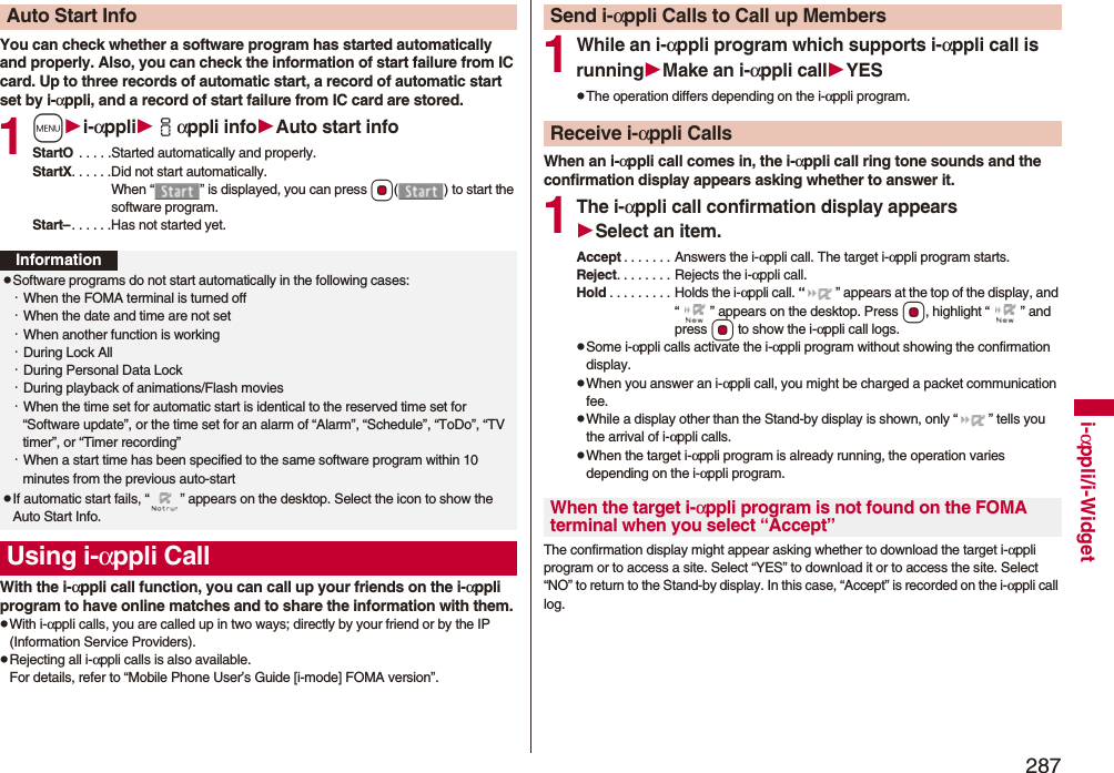 287i-αppli/i-WidgetYou can check whether a software program has started automatically and properly. Also, you can check the information of start failure from IC card. Up to three records of automatic start, a record of automatic start set by i-αppli, and a record of start failure from IC card are stored.1mi-αppliiαppli infoAuto start infoStartO  . . . . .Started automatically and properly.StartX. . . . . .Did not start automatically. When “ ” is displayed, you can press Oo( ) to start the software program.Start–. . . . . .Has not started yet.With the i-αppli call function, you can call up your friends on the i-αppli program to have online matches and to share the information with them.pWith i-αppli calls, you are called up in two ways; directly by your friend or by the IP (Information Service Providers).pRejecting all i-αppli calls is also available.For details, refer to “Mobile Phone User’s Guide [i-mode] FOMA version”.Auto Start InfoInformationpSoftware programs do not start automatically in the following cases:・When the FOMA terminal is turned off・When the date and time are not set・When another function is working・During Lock All・During Personal Data Lock・During playback of animations/Flash movies・When the time set for automatic start is identical to the reserved time set for “Software update”, or the time set for an alarm of “Alarm”, “Schedule”, “ToDo”, “TV timer”, or “Timer recording”・When a start time has been specified to the same software program within 10 minutes from the previous auto-startpIf automatic start fails, “ ” appears on the desktop. Select the icon to show the Auto Start Info.Using i-αppli Call1While an i-αppli program which supports i-αppli call is runningMake an i-αppli callYESpThe operation differs depending on the i-αppli program.When an i-αppli call comes in, the i-αppli call ring tone sounds and the confirmation display appears asking whether to answer it.1The i-αppli call confirmation display appearsSelect an item.Accept . . . . . . . Answers the i-αppli call. The target i-αppli program starts.Reject. . . . . . . . Rejects the i-αppli call.Hold . . . . . . . . . Holds the i-αppli call. “ ” appears at the top of the display, and “ ” appears on the desktop. Press Oo, highlight “ ” and press Oo to show the i-αppli call logs.pSome i-αppli calls activate the i-αppli program without showing the confirmation display.pWhen you answer an i-αppli call, you might be charged a packet communication fee.pWhile a display other than the Stand-by display is shown, only “ ” tells you the arrival of i-αppli calls.pWhen the target i-αppli program is already running, the operation varies depending on the i-αppli program.The confirmation display might appear asking whether to download the target i-αppli program or to access a site. Select “YES” to download it or to access the site. Select “NO” to return to the Stand-by display. In this case, “Accept” is recorded on the i-αppli call log.Send i-αppli Calls to Call up MembersReceive i-αppli CallsWhen the target i-αppli program is not found on the FOMA terminal when you select “Accept”