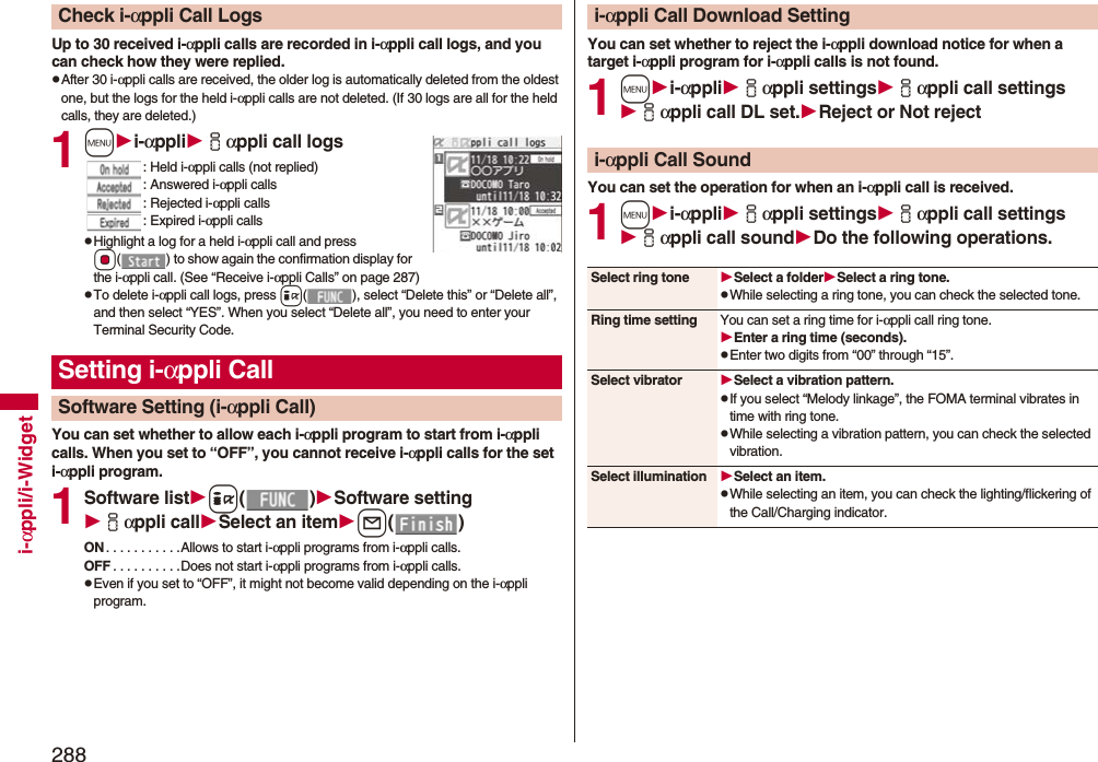 288i-αppli/i-WidgetUp to 30 received i-αppli calls are recorded in i-αppli call logs, and you can check how they were replied.pAfter 30 i-αppli calls are received, the older log is automatically deleted from the oldest one, but the logs for the held i-αppli calls are not deleted. (If 30 logs are all for the held calls, they are deleted.)1mi-αppliiαppli call logs: Held i-αppli calls (not replied): Answered i-αppli calls: Rejected i-αppli calls: Expired i-αppli callspHighlight a log for a held i-αppli call and press Oo( ) to show again the confirmation display for the i-αppli call. (See “Receive i-αppli Calls” on page 287)pTo delete i-αppli call logs, press i( ), select “Delete this” or “Delete all”, and then select “YES”. When you select “Delete all”, you need to enter your Terminal Security Code.You can set whether to allow each i-αppli program to start from i-αppli calls. When you set to “OFF”, you cannot receive i-αppli calls for the set i-αppli program.1Software listi()Software settingiαppli callSelect an iteml()ON . . . . . . . . . . .Allows to start i-αppli programs from i-αppli calls.OFF . . . . . . . . . .Does not start i-αppli programs from i-αppli calls.pEven if you set to “OFF”, it might not become valid depending on the i-αppli program.Check i-αppli Call LogsSetting i-αppli CallSoftware Setting (i-αppli Call)You can set whether to reject the i-αppli download notice for when a target i-αppli program for i-αppli calls is not found.1mi-αppliiαppli settingsiαppli call settingsiαppli call DL set.Rejector Not rejectYou can set the operation for when an i-αppli call is received.1mi-αppliiαppli settingsiαppli call settingsiαppli call soundDo the following operations.i-αppli Call Download Settingi-αppli Call SoundSelect ring tone Select a folderSelect a ring tone.pWhile selecting a ring tone, you can check the selected tone.Ring time setting You can set a ring time for i-αppli call ring tone.Enter a ring time (seconds).pEnter two digits from “00” through “15”.Select vibrator Select a vibration pattern.pIf you select “Melody linkage”, the FOMA terminal vibrates in time with ring tone.pWhile selecting a vibration pattern, you can check the selected vibration.Select illumination Select an item.pWhile selecting an item, you can check the lighting/flickering of the Call/Charging indicator.