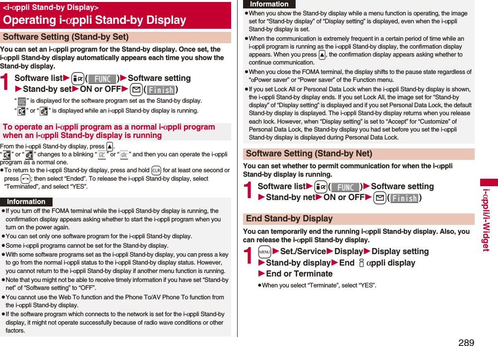 289i-αppli/i-WidgetYou can set an i-αppli program for the Stand-by display. Once set, the i-αppli Stand-by display automatically appears each time you show the Stand-by display.1Software listi()Software settingStand-by setON or OFFl()“ ” is displayed for the software program set as the Stand-by display. “ ” or “ ” is displayed while an i-αppli Stand-by display is running.From the i-αppli Stand-by display, press &lt;.“ ” or “ ” changes to a blinking “ ” or “ ” and then you can operate the i-αppli program as a normal one.pTo return to the i-αppli Stand-by display, press and hold r for at least one second or press h; then select “Ended”. To release the i-αppli Stand-by display, select “Terminated”, and select “YES”.&lt;i-αppli Stand-by Display&gt;Operating i-αppli Stand-by DisplaySoftware Setting (Stand-by Set)To operate an i-αppli program as a normal i-αppli program when an i-αppli Stand-by display is runningInformationpIf you turn off the FOMA terminal while the i-αppli Stand-by display is running, the confirmation display appears asking whether to start the i-αppli program when you turn on the power again.pYou can set only one software program for the i-αppli Stand-by display.pSome i-αppli programs cannot be set for the Stand-by display.pWith some software programs set as the i-αppli Stand-by display, you can press a key to go from the normal i-αppli status to the i-αppli Stand-by display status. However, you cannot return to the i-αppli Stand-by display if another menu function is running.pNote that you might not be able to receive timely information if you have set “Stand-by net” of “Software setting” to “OFF”.pYou cannot use the Web To function and the Phone To/AV Phone To function from the i-αppli Stand-by display.pIf the software program which connects to the network is set for the i-αppli Stand-by display, it might not operate successfully because of radio wave conditions or other factors.You can set whether to permit communication for when the i-αppli Stand-by display is running.1Software listi()Software settingStand-by netON or OFFl()You can temporarily end the running i-αppli Stand-by display. Also, you can release the i-αppli Stand-by display.1mSet./ServiceDisplayDisplay settingStand-by displayEnd iαppli displayEnd or TerminatepWhen you select “Terminate”, select “YES”.pWhen you show the Stand-by display while a menu function is operating, the image set for “Stand-by display” of “Display setting” is displayed, even when the i-αppli Stand-by display is set.pWhen the communication is extremely frequent in a certain period of time while an i-αppli program is running as the i-αppli Stand-by display, the confirmation display appears. When you press .&lt;, the confirmation display appears asking whether to continue communication.pWhen you close the FOMA terminal, the display shifts to the pause state regardless of “αPower saver” or “Power saver” of the Function menu.pIf you set Lock All or Personal Data Lock when the i-αppli Stand-by display is shown, the i-αppli Stand-by display ends. If you set Lock All, the image set for “Stand-by display” of “Display setting” is displayed and if you set Personal Data Lock, the default Stand-by display is displayed. The i-αppli Stand-by display returns when you release each lock. However, when “Display setting” is set to “Accept” for “Customize” of Personal Data Lock, the Stand-by display you had set before you set the i-αppli Stand-by display is displayed during Personal Data Lock.Software Setting (Stand-by Net)InformationEnd Stand-by Display