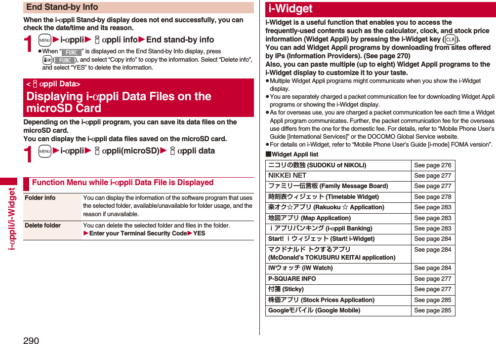 290i-αppli/i-WidgetWhen the i-αppli Stand-by display does not end successfully, you can check the date/time and its reason.1mi-αppliiαppli infoEnd stand-by infopWhen “ ” is displayed on the End Stand-by Info display, press i( ), and select “Copy info” to copy the information. Select “Delete info”, and select “YES” to delete the information.Depending on the i-αppli program, you can save its data files on the microSD card. You can display the i-αppli data files saved on the microSD card.1mi-αppliiαppli(microSD)iαppli dataEnd Stand-by Info&lt;iαppli Data&gt;Displaying i-αppli Data Files on the microSD CardFunction Menu while i-αppli Data File is DisplayedFolder info You can display the information of the software program that uses the selected folder, available/unavailable for folder usage, and the reason if unavailable.Delete folder You can delete the selected folder and files in the folder.Enter your Terminal Security CodeYESi-Widget is a useful function that enables you to access the frequently-used contents such as the calculator, clock, and stock price information (Widget Appli) by pressing the i-Widget key (r).You can add Widget Appli programs by downloading from sites offered by IPs (Information Providers). (See page 270)Also, you can paste multiple (up to eight) Widget Appli programs to the i-Widget display to customize it to your taste.pMultiple Widget Appli programs might communicate when you show the i-Widget display.pYou are separately charged a packet communication fee for downloading Widget Appli programs or showing the i-Widget display.pAs for overseas use, you are charged a packet communication fee each time a Widget Appli program communicates. Further, the packet communication fee for the overseas use differs from the one for the domestic fee. For details, refer to “Mobile Phone User’s Guide [International Services]” or the DOCOMO Global Service website.pFor details on i-Widget, refer to “Mobile Phone User’s Guide [i-mode] FOMA version”.■Widget Appli listi-Widgetニコリの数独 (SUDOKU of NIKOLI) See page 276NIKKEI NET See page 277ファミリー伝言板 (Family Message Board) See page 277時刻表ウィジェット (Timetable Widget) See page 278楽オク☆アプリ (Rakuoku ☆ Application) See page 283地図アプリ (Map Application) See page 283ｉアプリバンキング (i-αppli Banking) See page 283Start! ｉウィジェット (Start! i-Widget) See page 284マクドナルド トクするアプリ(McDonald’s TOKUSURU KEITAI application)See page 284iWウォッチ (iW Watch) See page 284P-SQUARE INFO See page 277付箋 (Sticky) See page 277株価アプリ (Stock Prices Application) See page 285Googleモバイル (Google Mobile) See page 285