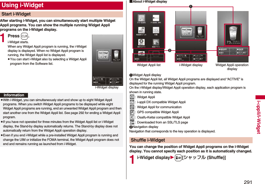 291i-αppli/i-WidgetAfter starting i-Widget, you can simultaneously start multiple Widget Appli programs. You can show the multiple running Widget Appli programs on the i-Widget display.1Press r.i-Widget starts.When any Widget Appli program is running, the i-Widget display is displayed. When no Widget Appli program is running, the Widget Appli list is displayed.pYou can start i-Widget also by selecting a Widget Appli program from the Software list.Using i-WidgetStart i-Widgeti-Widget displayInformationpWith i-Widget, you can simultaneously start and show up to eight Widget Appli programs. When you switch Widget Appli programs to be displayed while eight Widget Appli programs are running, end an unwanted Widget Appli program and then start another one from the Widget Appli list. See page 292 for ending a Widget Appli program. pIf you have not operated for three minutes from the Widget Appli list or i-Widget display, the Stand-by display automatically returns. The Stand-by display does not automatically return from the Widget Appli operation display.pEven if you end i-Widget while a pre-installed Widget Appli program is running and change the UIM or initialize the FOMA terminal, the Widget Appli program does not end and remains running as launched from i-Widget.■About i-Widget displayWidget Appli displayOn the Widget Appli list, all Widget Appli programs are displayed and “ACTIVE” is displayed for the running Widget Appli program. On the i-Widget display/Widget Appli operation display, each application program is shown in running state.: Widget Appli:i-αppli DX compatible Widget Appli: Widget Appli for communication: GPS compatible Widget Appli: Osaifu-Keitai compatible Widget Appli: Downloaded from an SSL/TLS pageNavigation displayNavigation that corresponds to the key operation is displayed.You can change the position of Widget Appli programs on the i-Widget display. You cannot specify each position as it is automatically changed.1i-Widget displayi[シャッフル (Shuffle)]Shuffle i-WidgetWidget Appli list i-Widget display Widget Appli operation display