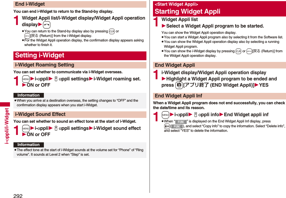 292i-αppli/i-WidgetYou can end i-Widget to return to the Stand-by display.1Widget Appli list/i-Widget display/Widget Appli operation displayhpYou can return to the Stand-by display also by pressing r or m[戻る (Return)] from the i-Widget display.pFor the Widget Appli operation display, the confirmation display appears asking whether to finish it.You can set whether to communicate via i-Widget overseas.1mi-αppliiαppli settingsi-Widget roaming set.ON or OFFYou can set whether to sound an effect tone at the start of i-Widget.1mi-αppliiαppli settingsi-Widget sound effectON or OFFEnd i-WidgetSetting i-Widgeti-Widget Roaming SettingInformationpWhen you arrive at a destination overseas, the setting changes to “OFF” and the confirmation display appears when you start i-Widget.i-Widget Sound EffectInformationpThe effect tone at the start of i-Widget sounds at the volume set for “Phone” of “Ring volume”. It sounds at Level 2 when “Step” is set.1Widget Appli listSelect a Widget Appli program to be started.You can show the Widget Appli operation display.pYou can start a Widget Appli program also by selecting it from the Software list.pYou can show the Widget Appli operation display also by selecting a running Widget Appli program.pYou can show the i-Widget display by pressing r or m[戻る (Return)] from the Widget Appli operation display.1i-Widget display/Widget Appli operation displayHighlight a Widget Appli program to be ended and press c[アプリ終了 (END Widget Appli)]YESWhen a Widget Appli program does not end successfully, you can check the date/time and its reason.1mi-αppliiαppli infoEnd Widget appli infpWhen “ ” is displayed on the End Widget Appli Inf display, press i( ), and select “Copy info” to copy the information. Select “Delete info”, and select “YES” to delete the information.&lt;Start Widget Appli&gt;Starting Widget AppliEnd Widget AppliEnd Widget Appli Inf