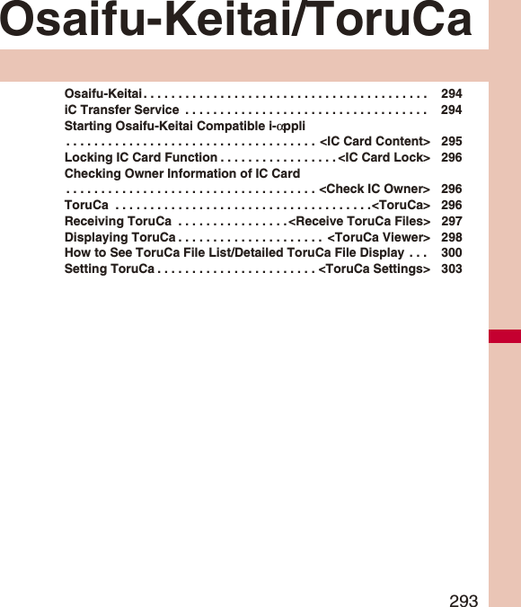293Osaifu-Keitai/ToruCaOsaifu-Keitai . . . . . . . . . . . . . . . . . . . . . . . . . . . . . . . . . . . . . . . . .  294iC Transfer Service  . . . . . . . . . . . . . . . . . . . . . . . . . . . . . . . . . . .  294Starting Osaifu-Keitai Compatible i-αppli. . . . . . . . . . . . . . . . . . . . . . . . . . . . . . . . . . . .  &lt;IC Card Content&gt; 295Locking IC Card Function . . . . . . . . . . . . . . . . . &lt;IC Card Lock&gt; 296Checking Owner Information of IC Card. . . . . . . . . . . . . . . . . . . . . . . . . . . . . . . . . . . . &lt;Check IC Owner&gt; 296ToruCa  . . . . . . . . . . . . . . . . . . . . . . . . . . . . . . . . . . . . .&lt;ToruCa&gt; 296Receiving ToruCa  . . . . . . . . . . . . . . . . &lt;Receive ToruCa Files&gt; 297Displaying ToruCa . . . . . . . . . . . . . . . . . . . . .  &lt;ToruCa Viewer&gt; 298How to See ToruCa File List/Detailed ToruCa File Display  . . .  300Setting ToruCa . . . . . . . . . . . . . . . . . . . . . . . &lt;ToruCa Settings&gt; 303