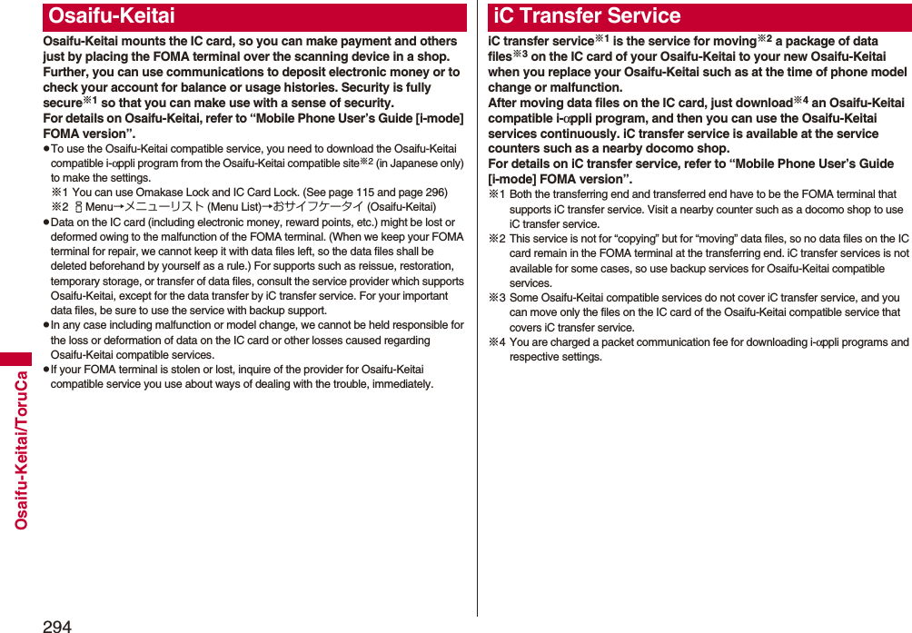 294Osaifu-Keitai/ToruCaOsaifu-Keitai mounts the IC card, so you can make payment and others just by placing the FOMA terminal over the scanning device in a shop.Further, you can use communications to deposit electronic money or to check your account for balance or usage histories. Security is fully secure※1 so that you can make use with a sense of security.For details on Osaifu-Keitai, refer to “Mobile Phone User’s Guide [i-mode] FOMA version”.pTo use the Osaifu-Keitai compatible service, you need to download the Osaifu-Keitai compatible i-αppli program from the Osaifu-Keitai compatible site※2 (in Japanese only) to make the settings.※1 You can use Omakase Lock and IC Card Lock. (See page 115 and page 296)※2iMenu→メニューリスト (Menu List)→おサイフケータイ (Osaifu-Keitai)pData on the IC card (including electronic money, reward points, etc.) might be lost or deformed owing to the malfunction of the FOMA terminal. (When we keep your FOMA terminal for repair, we cannot keep it with data files left, so the data files shall be deleted beforehand by yourself as a rule.) For supports such as reissue, restoration, temporary storage, or transfer of data files, consult the service provider which supports Osaifu-Keitai, except for the data transfer by iC transfer service. For your important data files, be sure to use the service with backup support.pIn any case including malfunction or model change, we cannot be held responsible for the loss or deformation of data on the IC card or other losses caused regarding Osaifu-Keitai compatible services.pIf your FOMA terminal is stolen or lost, inquire of the provider for Osaifu-Keitai compatible service you use about ways of dealing with the trouble, immediately.Osaifu-KeitaiiC transfer service※1 is the service for moving※2 a package of data files※3 on the IC card of your Osaifu-Keitai to your new Osaifu-Keitai when you replace your Osaifu-Keitai such as at the time of phone model change or malfunction. After moving data files on the IC card, just download※4 an Osaifu-Keitai compatible i-αppli program, and then you can use the Osaifu-Keitai services continuously. iC transfer service is available at the service counters such as a nearby docomo shop.For details on iC transfer service, refer to “Mobile Phone User’s Guide [i-mode] FOMA version”.※1 Both the transferring end and transferred end have to be the FOMA terminal that supports iC transfer service. Visit a nearby counter such as a docomo shop to use iC transfer service.※2 This service is not for “copying” but for “moving” data files, so no data files on the IC card remain in the FOMA terminal at the transferring end. iC transfer services is not available for some cases, so use backup services for Osaifu-Keitai compatible services.※3 Some Osaifu-Keitai compatible services do not cover iC transfer service, and you can move only the files on the IC card of the Osaifu-Keitai compatible service that covers iC transfer service.※4 You are charged a packet communication fee for downloading i-αppli programs and respective settings.iC Transfer Service