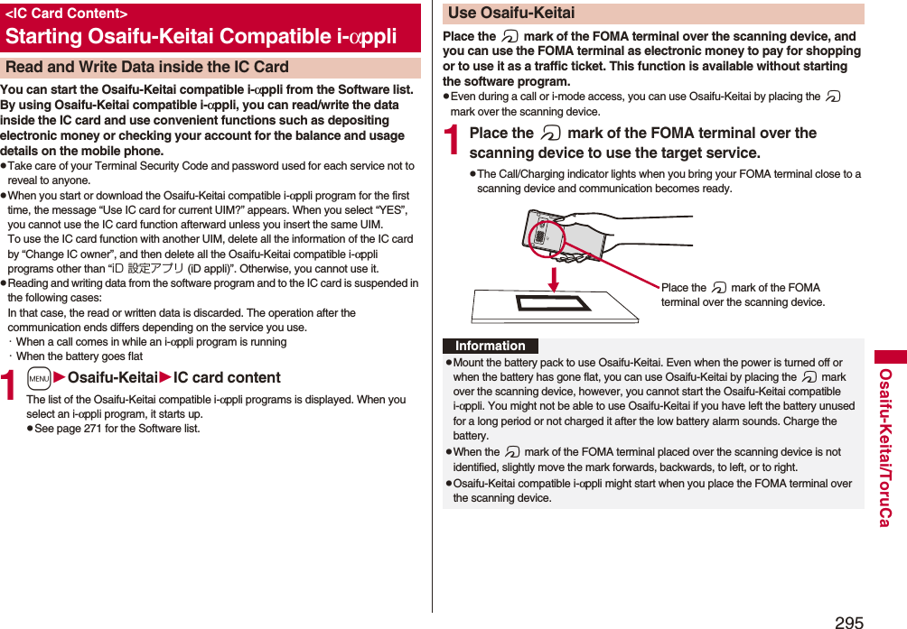 295Osaifu-Keitai/ToruCaYou can start the Osaifu-Keitai compatible i-αppli from the Software list. By using Osaifu-Keitai compatible i-αppli, you can read/write the data inside the IC card and use convenient functions such as depositing electronic money or checking your account for the balance and usage details on the mobile phone.pTake care of your Terminal Security Code and password used for each service not to reveal to anyone.pWhen you start or download the Osaifu-Keitai compatible i-αppli program for the first time, the message “Use IC card for current UIM?” appears. When you select “YES”, you cannot use the IC card function afterward unless you insert the same UIM. To use the IC card function with another UIM, delete all the information of the IC card by “Change IC owner”, and then delete all the Osaifu-Keitai compatible i-αppli programs other than “iD 設定アプリ (iD appli)”. Otherwise, you cannot use it.pReading and writing data from the software program and to the IC card is suspended in the following cases:In that case, the read or written data is discarded. The operation after the communication ends differs depending on the service you use.・When a call comes in while an i-αppli program is running・When the battery goes flat1mOsaifu-KeitaiIC card contentThe list of the Osaifu-Keitai compatible i-αppli programs is displayed. When you select an i-αppli program, it starts up.pSee page 271 for the Software list.&lt;IC Card Content&gt;Starting Osaifu-Keitai Compatible i-αppliRead and Write Data inside the IC CardPlace the f mark of the FOMA terminal over the scanning device, and you can use the FOMA terminal as electronic money to pay for shopping or to use it as a traffic ticket. This function is available without starting the software program.pEven during a call or i-mode access, you can use Osaifu-Keitai by placing the f mark over the scanning device.1Place the f mark of the FOMA terminal over the scanning device to use the target service.pThe Call/Charging indicator lights when you bring your FOMA terminal close to a scanning device and communication becomes ready.Use Osaifu-KeitaiPlace the f mark of the FOMA terminal over the scanning device.InformationpMount the battery pack to use Osaifu-Keitai. Even when the power is turned off or when the battery has gone flat, you can use Osaifu-Keitai by placing the f mark over the scanning device, however, you cannot start the Osaifu-Keitai compatible i-αppli. You might not be able to use Osaifu-Keitai if you have left the battery unused for a long period or not charged it after the low battery alarm sounds. Charge the battery.pWhen the f mark of the FOMA terminal placed over the scanning device is not identified, slightly move the mark forwards, backwards, to left, or to right.pOsaifu-Keitai compatible i-αppli might start when you place the FOMA terminal over the scanning device.