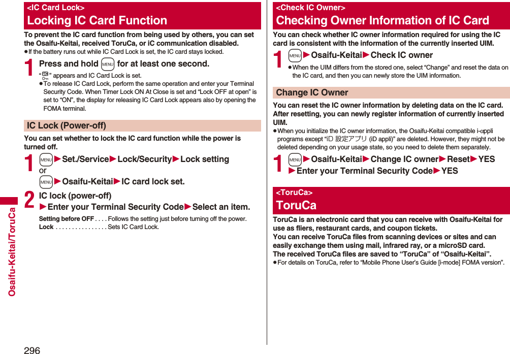 296Osaifu-Keitai/ToruCaTo prevent the IC card function from being used by others, you can set the Osaifu-Keitai, received ToruCa, or iC communication disabled.pIf the battery runs out while IC Card Lock is set, the IC card stays locked.1Press and hold m for at least one second.“ ” appears and IC Card Lock is set.pTo release IC Card Lock, perform the same operation and enter your Terminal Security Code. When Timer Lock ON At Close is set and “Lock OFF at open” is set to “ON”, the display for releasing IC Card Lock appears also by opening the FOMA terminal.You can set whether to lock the IC card function while the power is turned off.1mSet./ServiceLock/SecurityLock settingormOsaifu-KeitaiIC card lock set.2IC lock (power-off)Enter your Terminal Security CodeSelect an item.Setting before OFF . . . . Follows the setting just before turning off the power.Lock  . . . . . . . . . . . . . . . . Sets IC Card Lock.&lt;IC Card Lock&gt;Locking IC Card FunctionIC Lock (Power-off)You can check whether IC owner information required for using the IC card is consistent with the information of the currently inserted UIM.1mOsaifu-KeitaiCheck IC ownerpWhen the UIM differs from the stored one, select “Change” and reset the data on the IC card, and then you can newly store the UIM information. You can reset the IC owner information by deleting data on the IC card. After resetting, you can newly register information of currently inserted UIM.pWhen you initialize the IC owner information, the Osaifu-Keitai compatible i-αppli programs except “iD 設定アプリ (iD appli)” are deleted. However, they might not be deleted depending on your usage state, so you need to delete them separately.1mOsaifu-KeitaiChange IC ownerResetYESEnter your Terminal Security CodeYESToruCa is an electronic card that you can receive with Osaifu-Keitai for use as fliers, restaurant cards, and coupon tickets. You can receive ToruCa files from scanning devices or sites and can easily exchange them using mail, infrared ray, or a microSD card.The received ToruCa files are saved to “ToruCa” of “Osaifu-Keitai”.pFor details on ToruCa, refer to “Mobile Phone User’s Guide [i-mode] FOMA version”.&lt;Check IC Owner&gt;Checking Owner Information of IC CardChange IC Owner&lt;ToruCa&gt;ToruCa