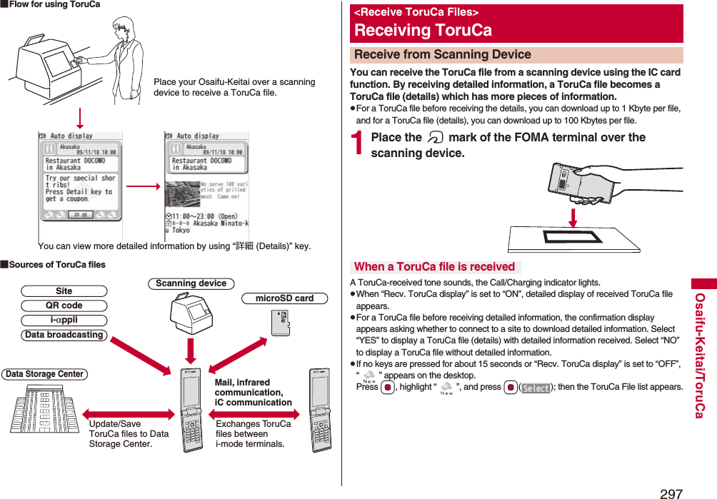 297Osaifu-Keitai/ToruCa■Flow for using ToruCa■Sources of ToruCa filesPlace your Osaifu-Keitai over a scanning device to receive a ToruCa file.You can view more detailed information by using “詳細 (Details)” key.Scanning deviceExchanges ToruCa files between i-mode terminals.Update/Save ToruCa files to Data Storage Center.Data Storage CentermicroSD cardData broadcastingQR codeSitei-αppliMail, infrared communication, iC communicationYou can receive the ToruCa file from a scanning device using the IC card function. By receiving detailed information, a ToruCa file becomes a ToruCa file (details) which has more pieces of information.pFor a ToruCa file before receiving the details, you can download up to 1 Kbyte per file, and for a ToruCa file (details), you can download up to 100 Kbytes per file.1Place the f mark of the FOMA terminal over the scanning device.A ToruCa-received tone sounds, the Call/Charging indicator lights.pWhen “Recv. ToruCa display” is set to “ON”, detailed display of received ToruCa file appears.pFor a ToruCa file before receiving detailed information, the confirmation display appears asking whether to connect to a site to download detailed information. Select “YES” to display a ToruCa file (details) with detailed information received. Select “NO” to display a ToruCa file without detailed information.pIf no keys are pressed for about 15 seconds or “Recv. ToruCa display” is set to “OFF”, “ ” appears on the desktop. Press Oo, highlight “ ”, and press Oo( ); then the ToruCa File list appears.&lt;Receive ToruCa Files&gt;Receiving ToruCaReceive from Scanning Device When a ToruCa file is received