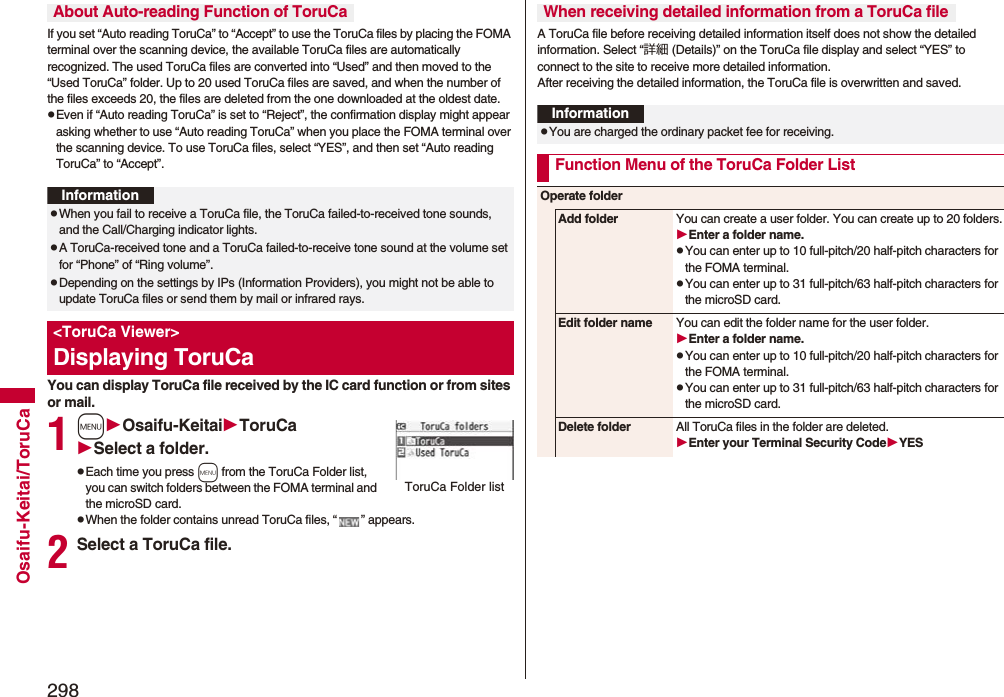 298Osaifu-Keitai/ToruCaIf you set “Auto reading ToruCa” to “Accept” to use the ToruCa files by placing the FOMA terminal over the scanning device, the available ToruCa files are automatically recognized. The used ToruCa files are converted into “Used” and then moved to the “Used ToruCa” folder. Up to 20 used ToruCa files are saved, and when the number of the files exceeds 20, the files are deleted from the one downloaded at the oldest date.pEven if “Auto reading ToruCa” is set to “Reject”, the confirmation display might appear asking whether to use “Auto reading ToruCa” when you place the FOMA terminal over the scanning device. To use ToruCa files, select “YES”, and then set “Auto reading ToruCa” to “Accept”.You can display ToruCa file received by the IC card function or from sites or mail.1mOsaifu-KeitaiToruCaSelect a folder.pEach time you press m from the ToruCa Folder list, you can switch folders between the FOMA terminal and the microSD card.pWhen the folder contains unread ToruCa files, “ ” appears.2Select a ToruCa file.About Auto-reading Function of ToruCaInformationpWhen you fail to receive a ToruCa file, the ToruCa failed-to-received tone sounds, and the Call/Charging indicator lights.pA ToruCa-received tone and a ToruCa failed-to-receive tone sound at the volume set for “Phone” of “Ring volume”.pDepending on the settings by IPs (Information Providers), you might not be able to update ToruCa files or send them by mail or infrared rays.&lt;ToruCa Viewer&gt;Displaying ToruCaToruCa Folder listA ToruCa file before receiving detailed information itself does not show the detailed information. Select “詳細 (Details)” on the ToruCa file display and select “YES” to connect to the site to receive more detailed information. After receiving the detailed information, the ToruCa file is overwritten and saved.When receiving detailed information from a ToruCa fileInformationpYou are charged the ordinary packet fee for receiving.Function Menu of the ToruCa Folder ListOperate folderAdd folder You can create a user folder. You can create up to 20 folders.Enter a folder name.pYou can enter up to 10 full-pitch/20 half-pitch characters for the FOMA terminal.pYou can enter up to 31 full-pitch/63 half-pitch characters for the microSD card.Edit folder name You can edit the folder name for the user folder.Enter a folder name.pYou can enter up to 10 full-pitch/20 half-pitch characters for the FOMA terminal.pYou can enter up to 31 full-pitch/63 half-pitch characters for the microSD card.Delete folder All ToruCa files in the folder are deleted.Enter your Terminal Security CodeYES