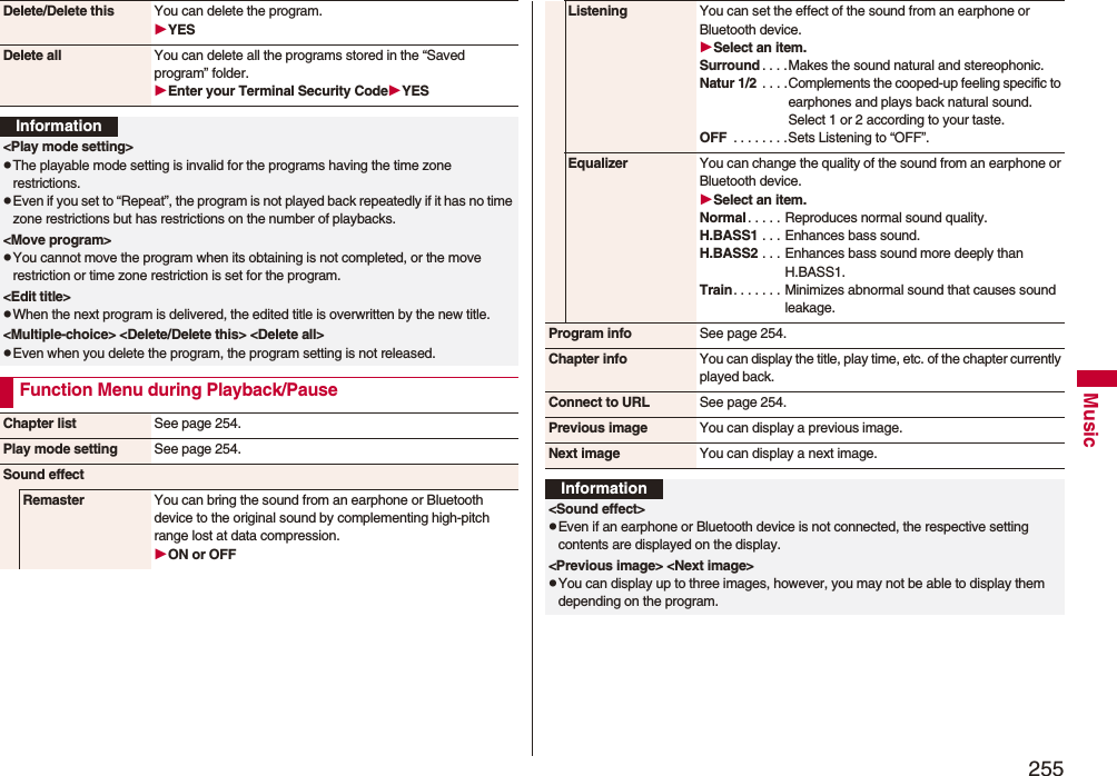 255MusicDelete/Delete this You can delete the program.YESDelete all You can delete all the programs stored in the “Saved program” folder.Enter your Terminal Security CodeYESInformation&lt;Play mode setting&gt;pThe playable mode setting is invalid for the programs having the time zone restrictions.pEven if you set to “Repeat”, the program is not played back repeatedly if it has no time zone restrictions but has restrictions on the number of playbacks.&lt;Move program&gt;pYou cannot move the program when its obtaining is not completed, or the move restriction or time zone restriction is set for the program.&lt;Edit title&gt;pWhen the next program is delivered, the edited title is overwritten by the new title.&lt;Multiple-choice&gt; &lt;Delete/Delete this&gt; &lt;Delete all&gt; pEven when you delete the program, the program setting is not released.Function Menu during Playback/PauseChapter list See page 254.Play mode setting See page 254.Sound effectRemaster You can bring the sound from an earphone or Bluetooth device to the original sound by complementing high-pitch range lost at data compression.ON or OFFListening You can set the effect of the sound from an earphone or Bluetooth device.Select an item.Surround . . . .Makes the sound natural and stereophonic.Natur 1/2 . . . .Complements the cooped-up feeling specific to earphones and plays back natural sound. Select 1 or 2 according to your taste.OFF  . . . . . . . .Sets Listening to “OFF”.Equalizer You can change the quality of the sound from an earphone or Bluetooth device.Select an item.Normal . . . . . Reproduces normal sound quality.H.BASS1 . . . Enhances bass sound.H.BASS2 . . . Enhances bass sound more deeply than H.BASS1.Train. . . . . . . Minimizes abnormal sound that causes sound leakage.Program info See page 254.Chapter info You can display the title, play time, etc. of the chapter currently played back.Connect to URL See page 254.Previous image You can display a previous image.Next image You can display a next image.Information&lt;Sound effect&gt;pEven if an earphone or Bluetooth device is not connected, the respective setting contents are displayed on the display.&lt;Previous image&gt; &lt;Next image&gt;pYou can display up to three images, however, you may not be able to display them depending on the program.