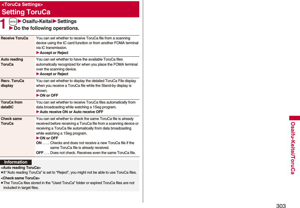 303Osaifu-Keitai/ToruCa1mOsaifu-KeitaiSettingsDo the following operations.&lt;ToruCa Settings&gt;Setting ToruCaReceive ToruCa You can set whether to receive ToruCa file from a scanning device using the IC card function or from another FOMA terminal via iC transmission.Accept or RejectAuto reading ToruCaYou can set whether to have the available ToruCa files automatically recognized for when you place the FOMA terminal over the scanning device.Accept or RejectRecv. ToruCa displayYou can set whether to display the detailed ToruCa File display when you receive a ToruCa file while the Stand-by display is shown.ON or OFFToruCa from dataBCYou can set whether to receive ToruCa files automatically from data broadcasting while watching a 1Seg program.Auto receive ON or Auto receive OFFCheck same ToruCaYou can set whether to check the same ToruCa file is already received before receiving a ToruCa file from a scanning device or receiving a ToruCa file automatically from data broadcasting while watching a 1Seg program.ON or OFFON . . . . Checks and does not receive a new ToruCa file if the same ToruCa file is already received.OFF . . . Does not check. Receives even the same ToruCa file.Information&lt;Auto reading ToruCa&gt;pIf “Auto reading ToruCa” is set to “Reject”, you might not be able to use ToruCa files.&lt;Check same ToruCa&gt;pThe ToruCa files stored in the “Used ToruCa” folder or expired ToruCa files are not included in target files.