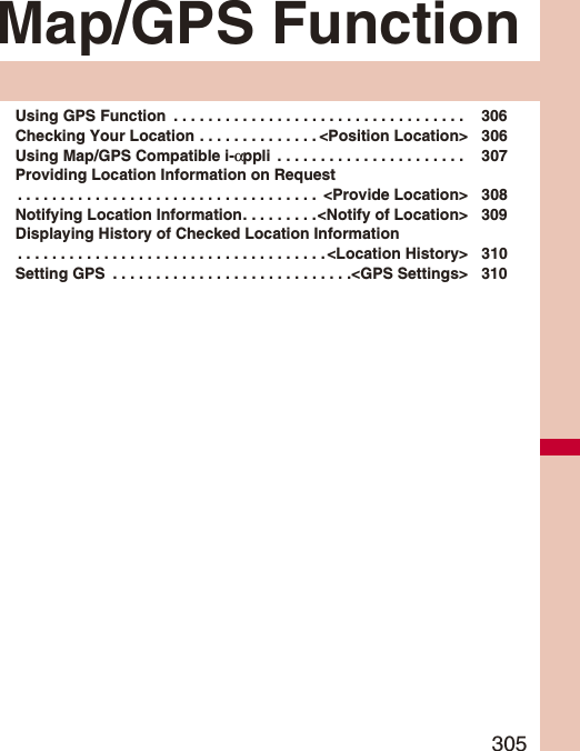 305Map/GPS FunctionUsing GPS Function  . . . . . . . . . . . . . . . . . . . . . . . . . . . . . . . . . .  306Checking Your Location . . . . . . . . . . . . . . &lt;Position Location&gt; 306Using Map/GPS Compatible i-αppli  . . . . . . . . . . . . . . . . . . . . . .  307Providing Location Information on Request. . . . . . . . . . . . . . . . . . . . . . . . . . . . . . . . . . .  &lt;Provide Location&gt; 308Notifying Location Information. . . . . . . . .&lt;Notify of Location&gt; 309Displaying History of Checked Location Information. . . . . . . . . . . . . . . . . . . . . . . . . . . . . . . . . . . . &lt;Location History&gt; 310Setting GPS  . . . . . . . . . . . . . . . . . . . . . . . . . . . .&lt;GPS Settings&gt; 310