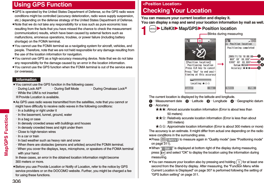 306Map/GPS FunctionpGPS is operated by the United States Department of Defense, so the GPS radio wave conditions might be controlled (accuracy deterioration, radio wave supply suspension, etc.) depending on the defense strategy of the United States Department of Defense.pNote that we do not take any responsibility for a loss such as pure economic loss resulting from the facts that you have missed the chance to check the measurement (communication) results, which have been caused by external factors such as malfunctions, erroneous operations, troubles, or power failure (including battery shortage) on the FOMA terminal.pYou cannot use the FOMA terminal as a navigating system for aircraft, vehicles, and people. Therefore, note that we are not held responsible for any damage resulting from the use of the location information for navigation.pYou cannot use GPS as a high-accuracy measuring device. Note that we do not take any responsibility for the damage caused by an error in the location information.pYou cannot use the GPS function when the FOMA terminal is out of the service area (or overseas). Using GPS FunctionInformationpYou cannot use the GPS function in the following cases: ・During Lock All※・During Self Mode ・During Omakase Lock※・While the UIM is not inserted※Provide Location is available.pAs GPS uses radio waves transmitted from the satellites, note that you cannot or might have difficulty to receive radio waves in the following conditions:・In a building or right under it・In the basement, tunnel, ground, water・In a bag or case・In densely crowded areas with buildings and houses・In densely crowded trees and right under them・Close to high-tension wires・In a car or train・In bad weather such as heavy rain and snow・When there are obstacles (persons and articles) around the FOMA terminal.・When you cover the displays, keys, microphone, or speakers of the FOMA terminal with your hand.In these cases, an error in the obtained location information might become 300 meters or more.pBefore you use Provide Location or Notify of Location, refer to the notice by GPS service providers or on the DOCOMO website. Further, you might be charged a fee for using these functions.You can measure your current location and display it. You can display a map and send your location information by mail as well.1mLifeKitMap/GPSPosition locationThe current location is displayed by the latitude and longitude.…Measurement date    …Latitude    …Longitude    …Geographic datum…Accuracy★★★: Almost accurate location information (Error is about less than 50 meters)★★☆: Relatively accurate location information (Error is less than about 300 meters)★☆☆: Approximate location information (Error is about 300 meters or more)The accuracy is an estimate. It might differ from actual one depending on the radio wave conditions in the surrounding area.pPress l( ) to measure again in “Quality mode” (see “Positioning mode” on page 311).pWhen “ ” is displayed at bottom right of the display during measuring, press i and select “OK” to display the location using the information during measuring.pYou can measure your location also by pressing and holding 1 for at least one second from the Stand-by display. After measuring, the “Function Menu while Current Location is Displayed” on page 307 is performed following the setting of “GPS button setting” on page 311.&lt;Position Location&gt;Checking Your LocationBlinks during measuring