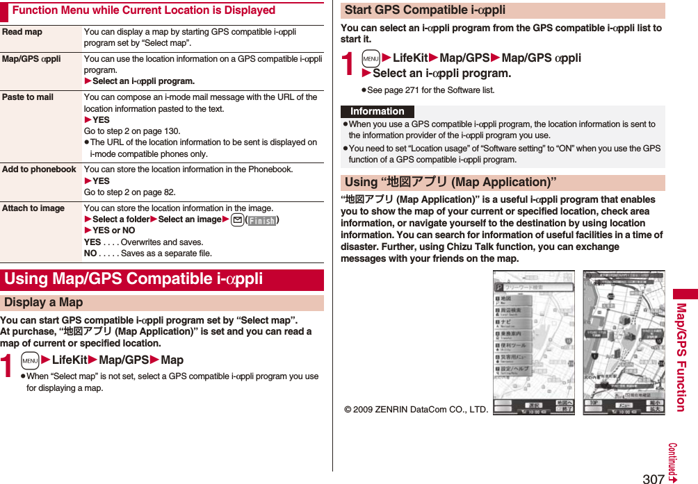 307Map/GPS FunctionYou can start GPS compatible i-αppli program set by “Select map”.At purchase, “地図アプリ (Map Application)” is set and you can read a map of current or specified location.1mLifeKitMap/GPSMappWhen “Select map” is not set, select a GPS compatible i-αppli program you use for displaying a map.Function Menu while Current Location is DisplayedRead map You can display a map by starting GPS compatible i-αppli program set by “Select map”.Map/GPS αppli You can use the location information on a GPS compatible i-αppli program.Select an i-αppli program.Paste to mail You can compose an i-mode mail message with the URL of the location information pasted to the text.YESGo to step 2 on page 130.pThe URL of the location information to be sent is displayed on i-mode compatible phones only.Add to phonebook You can store the location information in the Phonebook.YESGo to step 2 on page 82.Attach to image You can store the location information in the image.Select a folderSelect an imagel()YES or NOYES . . . . Overwrites and saves.NO . . . . . Saves as a separate file.Using Map/GPS Compatible i-αppliDisplay a MapYou can select an i-αppli program from the GPS compatible i-αppli list to start it.1mLifeKitMap/GPSMap/GPS αppliSelect an i-αppli program.pSee page 271 for the Software list.“地図アプリ (Map Application)” is a useful i-αppli program that enables you to show the map of your current or specified location, check area information, or navigate yourself to the destination by using location information. You can search for information of useful facilities in a time of disaster. Further, using Chizu Talk function, you can exchange messages with your friends on the map.Start GPS Compatible i-αppliInformationpWhen you use a GPS compatible i-αppli program, the location information is sent to the information provider of the i-αppli program you use.pYou need to set “Location usage” of “Software setting” to “ON” when you use the GPS function of a GPS compatible i-αppli program.Using “地図アプリ (Map Application)”© 2009 ZENRIN DataCom CO., LTD.