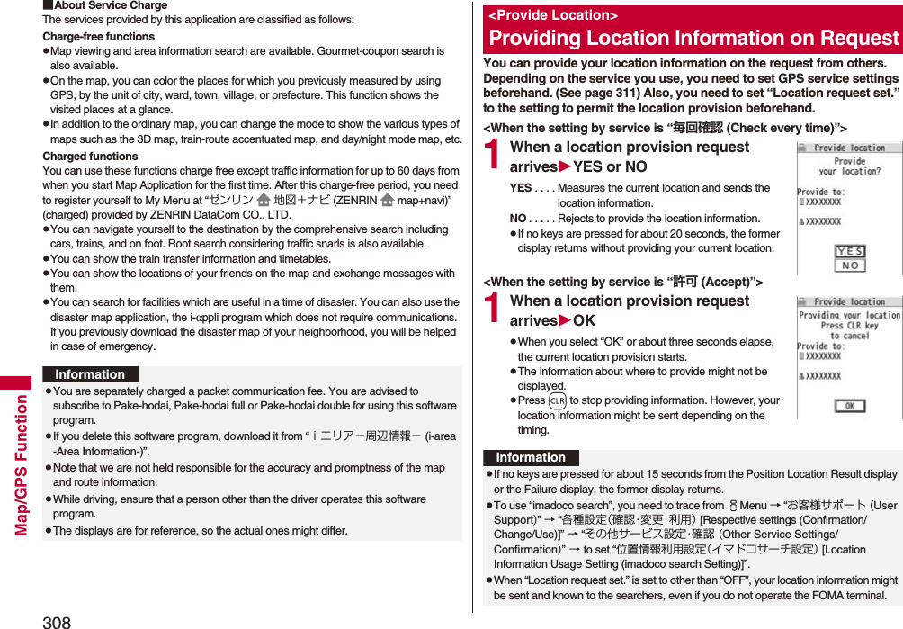 308Map/GPS Function■About Service ChargeThe services provided by this application are classified as follows:Charge-free functionspMap viewing and area information search are available. Gourmet-coupon search is also available.pOn the map, you can color the places for which you previously measured by using GPS, by the unit of city, ward, town, village, or prefecture. This function shows the visited places at a glance.pIn addition to the ordinary map, you can change the mode to show the various types of maps such as the 3D map, train-route accentuated map, and day/night mode map, etc.Charged functionsYou can use these functions charge free except traffic information for up to 60 days from when you start Map Application for the first time. After this charge-free period, you need to register yourself to My Menu at “ゼンリン 地図＋ナビ (ZENRIN map+navi)” (charged) provided by ZENRIN DataCom CO., LTD.pYou can navigate yourself to the destination by the comprehensive search including cars, trains, and on foot. Root search considering traffic snarls is also available.pYou can show the train transfer information and timetables.pYou can show the locations of your friends on the map and exchange messages with them.pYou can search for facilities which are useful in a time of disaster. You can also use the disaster map application, the i-αppli program which does not require communications. If you previously download the disaster map of your neighborhood, you will be helped in case of emergency.InformationpYou are separately charged a packet communication fee. You are advised to subscribe to Pake-hodai, Pake-hodai full or Pake-hodai double for using this software program.pIf you delete this software program, download it from “ｉエリア−周辺情報− (i-area -Area Information-)”.pNote that we are not held responsible for the accuracy and promptness of the map and route information.pWhile driving, ensure that a person other than the driver operates this software program.pThe displays are for reference, so the actual ones might differ.You can provide your location information on the request from others. Depending on the service you use, you need to set GPS service settings beforehand. (See page 311) Also, you need to set “Location request set.” to the setting to permit the location provision beforehand.&lt;When the setting by service is “毎回確認 (Check every time)”&gt;1When a location provision request arrivesYES or NOYES . . . . Measures the current location and sends the location information.NO . . . . . Rejects to provide the location information.pIf no keys are pressed for about 20 seconds, the former display returns without providing your current location.&lt;When the setting by service is “許可 (Accept)”&gt;1When a location provision request arrivesOKpWhen you select “OK” or about three seconds elapse, the current location provision starts.pThe information about where to provide might not be displayed.pPress r to stop providing information. However, your location information might be sent depending on the timing.&lt;Provide Location&gt;Providing Location Information on RequestInformationpIf no keys are pressed for about 15 seconds from the Position Location Result display or the Failure display, the former display returns.pTo use “imadoco search”, you need to trace from iMenu → “お客様サポート (User Support)” → “各種設定（ 確 認・変 更・利 用 ） [Respective settings (Confirmation/Change/Use)]” → “その他サービス設定・確認 (Other Service Settings/Confirmation)” → to set “位置情報利用設定（イマドコサーチ設定） [Location Information Usage Setting (imadoco search Setting)]”.pWhen “Location request set.” is set to other than “OFF”, your location information might be sent and known to the searchers, even if you do not operate the FOMA terminal.